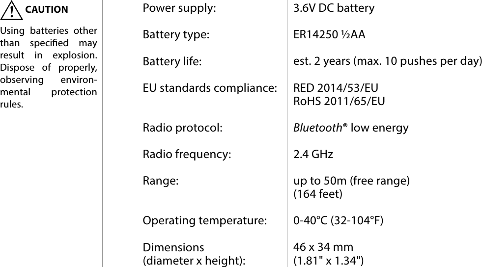 8SPECIFICATIONSPower supply:  Battery type:  Battery life:  EU standards compliance:   Radio protocol:  Radio frequency:  Range:   Operating temperature:  Dimensions  (diameter x height):3.6V DC battery  ER14250 ½AA  est. 2 years (max. 10 pushes per day)  RED 2014/53/EU RoHS 2011/65/EU  Bluetooth® low energy  2.4 GHz  up to 50m (free range) (164 feet)  0-40°C (32-104°F)  46 x 34 mm (1.81&quot; x 1.34&quot;)#6: SpecicationsCAUTIONUsing batteries other than specied may result in explosion. Dispose of properly, observing environ-mental protection rules.!