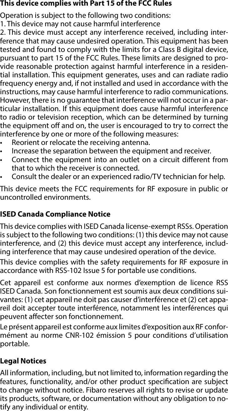 9REGULATIONS#7: RegulationsThis device complies with Part 15 of the FCC RulesOperation is subject to the following two conditions:1. This device may not cause harmful interference2. This device must accept any interference received, including inter-ference that may cause undesired operation. This equipment has been tested and found to comply with the limits for a Class B digital device, pursuant to part 15 of the FCC Rules. These limits are designed to pro-vide reasonable protection against harmful interference in a residen-tial installation. This equipment generates, uses and can radiate radio frequency energy and, if not installed and used in accordance with the instructions, may cause harmful interference to radio communications. However, there is no guarantee that interference will not occur in a par-ticular installation. If this equipment does cause harmful interference to radio or television reception, which can be determined by turning the equipment o and on, the user is encouraged to try to correct the interference by one or more of the following measures:•  Reorient or relocate the receiving antenna.•  Increase the separation between the equipment and receiver.•  Connect the equipment into an outlet on a circuit dierent from that to which the receiver is connected.•  Consult the dealer or an experienced radio/TV technician for help.This device meets the FCC requirements for RF exposure in public or uncontrolled environments.ISED Canada Compliance NoticeThis device complies with ISED Canada license-exempt RSSs. Operation is subject to the following two conditions: (1) this device may not cause interference, and (2) this device must accept any interference, includ-ing interference that may cause undesired operation of the device.This device complies with the safety requirements for RF exposure in accordance with RSS-102 Issue 5 for portable use conditions.Cet appareil est conforme aux normes d’exemption de licence RSS ISED Canada. Son fonctionnement est soumis aux deux conditions sui-vantes: (1) cet appareil ne doit pas causer d’interférence et (2) cet appa-reil doit accepter toute interférence, notamment les interférences qui peuvent aecter son fonctionnement.Le présent appareil est conforme aux limites d’exposition aux RF confor-mément au norme CNR-102 émission 5 pour conditions d’utilisation portable.Legal NoticesAll information, including, but not limited to, information regarding the features, functionality, and/or other product specication are subject to change without notice. Fibaro reserves all rights to revise or update its products, software, or documentation without any obligation to no-tify any individual or entity.