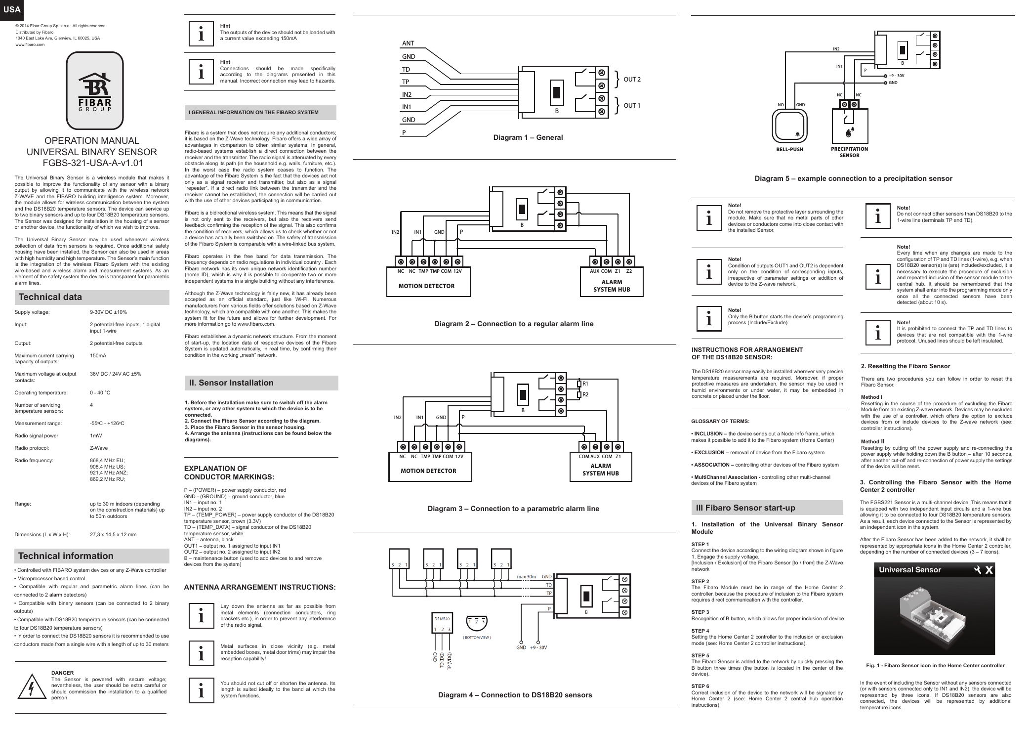 USAOPERATION MANUALUNIVERSAL BINARY SENSOR  FGBS-321-USA-A-v1.01The Universal Binary Sensor is a wireless module that makes it possible to improve the functionality of any sensor with a binary output by allowing it to communicate with the wireless network Z-WAVE and the FIBARO building intelligence system. Moreover, the module allows for wireless communication between the system and the DS18B20 temperature sensors. The device can service up to two binary sensors and up to four DS18B20 temperature sensors. The Sensor was designed for installation in the housing of a sensor or another device, the functionality of which we wish to improve.The Universal Binary Sensor may be used whenever wireless collection of data from sensors is required. Once additional safety housing have been installed, the Sensor can also be used in areas with high humidity and high temperature. The Sensor’s main function is the integration of the wireless Fibaro System with the existing wire-based and wireless alarm and measurement systems. As an element of the safety system the device is transparent for parametric alarm lines.Technical dataSupply voltage:Input:Output:Maximum current carrying capacity of outputs: Maximum voltage at output contacts:Operating temperature:Number of servicing temperature sensors:Measurement range:Radio signal power: Radio protocol:Radio frequency:Range:Dimensions (L x W x H):9-30V DC ±10%2 potential-free inputs, 1 digital input 1-wire2 potential-free outputs150mA36V DC / 24V AC ±5%0 - 40 °C 4-55oC - +126oC1mWZ-Wave868,4 MHz EU;908,4 MHz US;921,4 MHz ANZ;869,2 MHz RU;up to 30 m indoors (depending on the construction materials) up to 50m outdoors27,3 x 14,5 x 12 mmTechnical information• Controlled with FIBARO system devices or any Z-Wave controller• Microprocessor-based control• Compatible with regular and parametric alarm lines (can be connected to 2 alarm detectors)• Compatible with binary sensors (can be connected to 2 binary outputs)• Compatible with DS18B20 temperature sensors (can be connected to four DS18B20 temperature sensors)• In order to connect the DS18B20 sensors it is recommended to use conductors made from a single wire with a length of up to 30 metersI GENERAL INFORMATION ON THE FIBARO SYSTEMHintThe outputs of the device should not be loaded with a current value exceeding 150mAiHintConnections should be made specifically according to the diagrams presented in this manual. Incorrect connection may lead to hazards.iFibaro is a system that does not require any additional conductors; it is based on the Z-Wave technology. Fibaro offers a wide array of advantages in comparison to other, similar systems. In general, radio-based systems establish a direct connection between the receiver and the transmitter. The radio signal is attenuated by every obstacle along its path (in the household e.g. walls, furniture, etc.). In the worst case the radio system ceases to function. The advantage of the Fibaro System is the fact that the devices act not only as a signal receiver and transmitter, but also as a signal “repeater”. If a direct radio link between the transmitter and the receiver cannot be established, the connection will be carried out with the use of other devices participating in communication.Fibaro is a bidirectional wireless system. This means that the signal is not only sent to the receivers, but also the receivers send feedback confirming the reception of the signal. This also confirms the condition of receivers, which allows us to check whether or not a device has actually been switched on. The safety of transmission of the Fibaro System is comparable with a wire-linked bus system.Fibaro operates in the free band for data transmission. The frequency depends on radio regulations in individual country . Each Fibaro network has its own unique network identification number (home ID), which is why it is possible to co-operate two or more independent systems in a single building without any interference.Although the Z-Wave technology is fairly new, it has already been accepted as an official standard, just like Wi-Fi. Numerous manufacturers from various fields offer solutions based on Z-Wave technology, which are compatible with one another. This makes the system fit for the future and allows for further development. For more information go to www.fibaro.com.Fibaro establishes a dynamic network structure. From the moment of start-up, the location data of respective devices of the Fibaro System is updated automatically, in real time, by confirming their condition in the working „mesh” network.II. Sensor Installation1. Before the installation make sure to switch off the alarm system, or any other system to which the device is to be connected.2. Connect the Fibaro Sensor according to the diagram.3. Place the Fibaro Sensor in the sensor housing.4. Arrange the antenna (instructions can be found below the diagrams).Diagram 1 – GeneralDiagram 5 – example connection to a precipitation sensorEXPLANATION OF CONDUCTOR MARKINGS:P – (POWER) – power supply conductor, redGND - (GROUND) – ground conductor, blueIN1 – input no. 1 IN2 – input no. 2 TP – (TEMP_POWER) – power supply conductor of the DS18B20 temperature sensor, brown (3.3V)TD – (TEMP_DATA) – signal conductor of the DS18B20 temperature sensor, whiteANT – antenna, blackOUT1 – output no. 1 assigned to input IN1OUT2 – output no. 2 assigned to input IN2B – maintenance button (used to add devices to and remove devices from the system)Note!Only the B button starts the device’s programming process (Include/Exclude).iNote!Condition of outputs OUT1 and OUT2 is dependent only on the condition of corresponding inputs, irrespective of parameter settings or addition of device to the Z-wave network.iNote!Do not remove the protective layer surrounding the module. Make sure that no metal parts of other devices or conductors come into close contact with the installed Sensor.iNote!It is prohibited to connect the TP and TD lines to devices that are not compatible with the 1-wire protocol. Unused lines should be left insulated.iNote!Every time when any changes are made to the configuration of TP and TD lines (1-wire), e.g. when DS18B20 sensor(s) is (are) included/excluded, it is necessary to execute the procedure of exclusion and repeated inclusion of the sensor module to the central hub. It should be remembered that the system shall enter into the programming mode only once all the connected sensors have been detected (about 10 s).iGLOSSARY OF TERMS:                                                                                                                               • INCLUSION – the device sends out a Node Info frame, which makes it possible to add it to the Fibaro system (Home Center)• EXCLUSION – removal of device from the Fibaro system• ASSOCIATION – controlling other devices of the Fibaro system• MultiChannel Association - controlling other multi-channel devices of the Fibaro system 3. Controlling the Fibaro Sensor with the Home Center 2 controller                                                                                                                               The FGBS221 Sensor is a multi-channel device. This means that it is equipped with two independent input circuits and a 1-wire bus allowing it to be connected to four DS18B20 temperature sensors. As a result, each device connected to the Sensor is represented by an independent icon in the system.After the Fibaro Sensor has been added to the network, it shall be represented by appropriate icons in the Home Center 2 controller, depending on the number of connected devices (3 – 7 icons).In the event of including the Sensor without any sensors connected (or with sensors connected only to IN1 and IN2), the device will be represented by three icons. If DS18B20 sensors are also connected, the devices will be represented by additional temperature icons.2. Resetting the Fibaro SensorThere are two procedures you can follow in order to reset the Fibaro Sensor.Method I  Resetting in the course of the procedure of excluding the Fibaro Module from an existing Z-wave network. Devices may be excluded with the use of a controller, which offers the option to exclude devices from or include devices to the Z-wave network (see: controller instructions).Method II      Resetting by cutting off the power supply and re-connecting the power supply while holding down the B button – after 10 seconds, after another cut-off and re-connection of power supply the settings of the device will be reset.III Fibaro Sensor start-up1. Installation of the Universal Binary Sensor Module STEP 1Connect the device according to the wiring diagram shown in figure 1. Engage the supply voltage.[Inclusion / Exclusion] of the Fibaro Sensor [to / from] the Z-Wave networkSTEP 2The Fibaro Module must be in range of the Home Center 2 controller, because the procedure of inclusion to the Fibaro system requires direct communication with the controller.STEP 3Recognition of B button, which allows for proper inclusion of device.STEP 4Setting the Home Center 2 controller to the inclusion or exclusion mode (see: Home Center 2 controller instructions).STEP 5The Fibaro Sensor is added to the network by quickly pressing the B button three times (the button is located in the center of the device).STEP 6Correct inclusion of the device to the network will be signaled by Home Center 2 (see: Home Center 2 central hub operation instructions).Fig. 1 - Fibaro Sensor icon in the Home Center controllerDANGERThe Sensor is powered with secure voltage; nevertheless, the user should be extra careful or should commission the installation to a qualified person.Diagram 2 – Connection to a regular alarm lineLay down the antenna as far as possible from metal elements (connection conductors, ring brackets etc.), in order to prevent any interference of the radio signal.iMetal surfaces in close vicinity (e.g. metal embedded boxes, metal door trims) may impair the reception capability!iYou should not cut off or shorten the antenna. Its length is suited ideally to the band at which the system functions.iANTENNA ARRANGEMENT INSTRUCTIONS:Diagram 3 – Connection to a parametric alarm lineDiagram 4 – Connection to DS18B20 sensorsThe DS18B20 sensor may easily be installed wherever very precise temperature measurements are required. Moreover, if proper protective measures are undertaken, the sensor may be used in humid environments or under water, it may be embedded in concrete or placed under the floor.INSTRUCTIONS FOR ARRANGEMENT OF THE DS18B20 SENSOR:Note! Do not connect other sensors than DS18B20 to the 1-wire line (terminals TP and TD).iOUT 2GNDANTTDTPIN2BIN1GNDP}OUT 1}BPIN2 IN1 GNDNCNCMOTION DETECTORTMP TMP COM 12V AUX COM Z1 Z2ALARMSYSTEM HUBIN2 IN1 GNDBPR1R2NC NC TMP TMP COM 12V AUXCOM COM Z1MOTION DETECTORALARMSYSTEM HUBBNOIN2IN1GND+9 - 30VGNDBELL-PUSHNC NCPPRECIPITATIONSENSOR© 2014 Fibar Group Sp. z.o.o.  All rights reserved.Distributed by Fibaro1040 East Lake Ave, Glenview, IL 60025, USAwww.fibaro.com