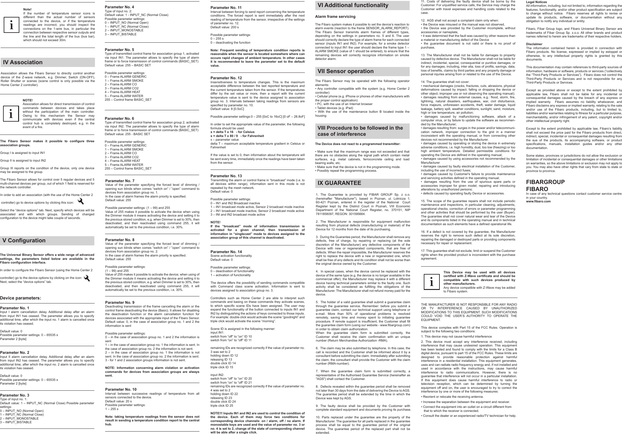 Note!If the number of temperature sensor icons is different than the actual number of sensors connected to the device, or if the temperature readings are incorrect, you should inspect the connections on the 1-wire bus, in particular the connection between respective sensor outputs and the line and the total length of the bus (bus bar), which should not exceed 30m.iThe Universal Binary Sensor offers a wide range of advanced settings, the parameters listed below are available in the Fibaro configuration interface.In order to configure the Fibaro Sensor (using the Home Center 2 controller) go to the device options by clicking on the icon:Next, select the “device options” tab.Device parameters:V ConfigurationParameter No. 1Input I alarm cancellation delay. Additional delay after an alarm from input IN1 has ceased. The parameter allows you to specify additional time, after which the input no. 1 alarm is cancelled once its violation has ceased.Default value: 0Possible parameter settings: 0 – 65535 sParameter 2 [byte]Parameter No. 8Value of the parameter specifying the forced level of dimming / opening sun blinds when comes “switch on” / ”open” command to devices from association group no. 2.In the case of alarm frames the alarm priority is specified.Default value: 255Possible parameter settings:(1 – 99) and 255Value of 255 makes it possible to activate the device; when using of the Dimmer module it means activating the device and setting it to the previous stored condition, e.g. when Dimmer is set to 30%, then deactivated, and then reactivated using command 255, it will automatically be set to the previous condition, i.e. 30%.Parameter No. 9Deactivating transmission of the frame cancelling the alarm or the control frame deactivating the device (Basic). It allows for disabling the deactivation function or the alarm cancellation function for devices associated with the appropriate input of the Fibaro Sensor.Default value: 0, in the case of association group no. 1 and 2 the information is sentPossible parameter settings:0 – in the case of association group no. 1 and 2 the information is sent1 – in the case of association group no. 1 the information is sent. In the case of association group no. 2 the information is not sent.2 – in the case of association group no. 1 the information is not sent. In the case of association group no. 2 the information is sent.3 - for 1 and 2 association groups information is not sent.NOTE: Information concerning alarm violation or activation commands for devices from association groups are always sent.Parameter No. 10Interval between successive readings of temperature from all sensors connected to the device.Default value: 20 sPossible parameter settings:1 – 255 sNote: taking temperature readings from the sensor does not result in sending a temperature condition report to the central hub.Parameter No. 11Interval between forcing to send report concerning the temperature conditions. The forced report is sent immediately after the next reading of temperature from the sensor, irrespective of the settings of parameter no. 12.Default value: 200 sPossible parameter settings:0 – 255 s0 – deactivating the functionNote: Frequent sending of temperature condition reports is reasonable when the sensor is located somewhere where can occure rapid changes of ambient temperature. In other cases it is recommended to leave the parameter set to the default value.Parameter No. 12Insensitiveness to temperature changes. This is the maximum acceptable difference between the last reported temperature and the current temperature taken from the sensor. If the temperatures differ by the set value or more, then a report with the current temperature value is sent to the device assigned to association group no. 3. Intervals between taking readings from sensors are specified by parameter no. 10.Default value: 8 [0.5oC]Possible parameter settings:0 – 255 [0oC to 16oC] [0 oF – 28.8oF]In order to set the appropriate value of the parameter, the following formula should be used:x = delta T x 16   - for Celsiusx = delta T x 80 / 9   - for Fahrenheitx – parameter valuedelta T – maximum acceptable temperature gradient in Celsius or FahrenheitIf the value is set to 0, then information about the temperature will be sent every time, immediately once the readings have been taken from the sensor.Parameter No. 13Transmitting the alarm or control frame in “broadcast” mode (i.e. to all devices within range), information sent in this mode is not repeated by the mesh network.Default value: 0Possible parameter settings:0 – IN1 and IN2 Broadcast inactive1 – IN1 broadcast mode active, Sensor 2 broadcast mode inactive2 – IN1 broadcast mode inactive, Sensor 2 broadcast mode active3 – INI and IN2 broadcast mode activeNOTE!If the “broadcast” mode of information transmission is activated for a given channel, then transmission of information in “singlecast” mode to devices assigned to the association group of this channel is deactivated.Parameter No. 14Scene activation functionality.Default value: 0Possible parameter settings:0 – deactivation of functionality1 – activation of functionalityThe device offers the possibility of sending commands compatible with Command class scene activation. Information is sent to devices assigned to association group no. 3.Controllers such as Home Center 2 are able to interpret such commands and basing on these commands they activate scenes, to which specific scene IDs have been assigned. The user may expand the functionality of the button connected to inputs IN1 and IN2 by distinguishing the actions of keys connected to those inputs. For example: double click would activate the scene “goodnight” and triple click would activate the scene “morning”.Scene ID is assigned in the following manner:input IN1:switch from “off” to “on” ID 10switch from “on” to “off” ID 11remaining IDs are recognized correctly if the value of parameter no. 3 was set to 2holding down ID 12releasing ID 13double click ID 14triple click ID 15input IN2:switch from “off” to “on” ID 20switch from “on” to “off” ID 21remaining IDs are recognized correctly if the value of parameter no. 4 was set to 2holding down ID 22releasing ID 23double click ID 24triple click ID 25NOTE!!! Inputs IN1 and IN2 are used to control the condition of the device. Each of them may force two conditions for corresponding device channels: on / alarm, off / no alarm. If monostable keys are used and the value of parameter no. 3 or no. 4 is set to 2, change of the state of corresponding channel will be able after a single click.Parameter No. 2Input II alarm cancellation delay. Additional delay after an alarm from input IN2 has ceased. The parameter allows you to specify additional time, after which the input no. 2 alarm is cancelled once its violation has ceased.Default value: 0Possible parameter settings: 0 – 65535 sParameter 2 [byte]Parameter No. 3Type of input no. 1:Default value: 1 – INPUT_NC (Normal Close) Possible parameter settings:0 – INPUT_NO (Normal Open)1 – INPUT_NC (Normal Close)2 – INPUT_MONOSTABLE3 – INPUT_BISTABLEParameter No. 7Value of the parameter specifying the forced level of dimming / opening sun blinds when comes “switch on” / ”open” command to devices from association group no. 1.In the case of alarm frames the alarm priority is specified.Default value: 255Possible parameter settings: (1 – 99) and 255Value of 255 makes it possible to activate the device when using the Dimmer module it means activating the device and setting it to the previous stored condition, e.g. when Dimmer is set to 30%, then deactivated, and then reactivated using command 255, it will automatically be set to the previous condition, i.e. 30%.The Fibaro Sensor may be operated with the following operator elements:• Any controller compatible with the system (e.g. Home Center 2 controller)• Cellular phone (e.g. iPhone or phones of other manufacturers with the proper control application)• PC, with the use of an Internet browser• Tablet devices (e.g. iPad)• With the use of the maintenance button B located inside the housingVII Sensor operationAlarm frame servicingThe Fibaro system makes it possible to set the device’s reaction to alarm events (reaction to the frame SENSOR_ALARM_REPORT). The Fibaro Sensor transmits alarm frames of different types, depending on the settings in parameters no. 5 and 6. The user should correctly declare the type of alarm frame for each connected sensor (inputs IN1 and IN2). For example, for a smoke detector connected to input IN1 the user should declare the frame type 1 – ALARM SMOKE (value of 1 should be entered), to ensure that the remaining devices will correctly recognize information on smoke detector alarm.VI Additional functionalityThe Device does not react to a programmed transmitter:• Make sure that the maximum range was not exceeded and that there are no obstacles along the signal path which contain metal surfaces, e.g. metal cabinets, ferroconcrete ceiling and load bearing walls, etc.• Make sure that the device is not in the programming mode.• Possibly repeat the programming process.VIII Procedure to be followed in the case of interferenceIX GUARANTEE1. The Guarantee is provided by FIBAR GROUP Sp. z o.o. (hereinafter &quot;Manufacturer&quot;), based in Poznan, ul. Lotnicza 1; 60-421 Poznan, entered in the register of the National  Court Register  kept  by  the  District  Court  in  Poznań,  VIII  Economic Department of the National Court Register, no. 370151, NIP 7811858097, REGON: 301595664.2. The Manufacturer is responsible for equipment malfunction resulting from physical defects (manufacturing or material) of the Device for 12 months from the date of its purchasing.3.  During the Guarantee period, the Manufacturer shall remove any defects, free of charge, by repairing or replacing (at the sole discretion of the Manufacturer) any defective components of the Device with new or regenerated components, that are free of defects. When the repair impossible, the Manufacturer reserves the right to replace the device with a new or regenerated one, which shall be free of any defects and its condition shall not be worse than the original device owned by the Customer.4.  In special cases, when the device cannot be replaced with the device of the same type (e.g. the device is no longer available in the commercial offer), the Manufacturer may replace it with a different device having technical parameters similar to the faulty one. Such activity shall be considered as fulfilling the obligations of the Manufacturer. The Manufacturer shall not refund money paid for the device.5.  The holder of a valid guarantee shall submit a guarantee claim through the guarantee service. Remember: before you submit a guarantee claim, contact our technical support using telephone or e-mail. More than 50% of operational problems is resolved remotely, saving time and money spent to initiating guarantee procedure. If remote support is insufficient, the Customer shall fill the guarantee claim form (using our website - www.fibargroup.com) in order to obtain claim authorization.When the guarantee claim form is submitted correctly, the Customer shall receive the claim confirmation with an unique number (Return Merchandise Authorization -RMA).6.  The claim may be also submitted by telephone. In this case, the call is recorded and the Customer shall be informed about it by a consultant before submitting the claim. Immediately after submitting the claim, the consultant shall provide the Customer with the claim number (RMA-number).7. When the guarantee claim form is submitted correctly, a representative of the Authorised Guarantee Service (hereinafter as &quot;AGS&quot;) shall contact the Customer. 8.  Defects revealed within the guarantee period shall be removed not later than 30 days from the date of delivering the Device to AGS. The guarantee period shall be extended by the time in which the Device was kept by AGS.9. The faulty device shall be provided by the Customer with complete standard equipment and documents proving its purchase.10. Parts replaced under the guarantee are the property of the Manufacturer. The guarantee for all parts replaced in the guarantee process shall be equal to the guarantee period of the original device. The guarantee period of the replaced part shall not be extended.11. Costs of delivering the faulty device shall be borne by the Customer. For unjustified service calls, the Service may charge the Customer with travel expenses and handling costs related to the case. 12.  AGS shall not accept a complaint claim only when: • the Device was misused or the manual was not observed,• the Device was provided by the Customer incomplete, without accessories or nameplate, • it was determined that the fault was caused by other reasons than a material or manufacturing defect of the Device  • the guarantee document is not valid or there is no proof of purchase, 13. The Manufacturer shall not be liable for damages to property caused by defective device. The Manufacturer shall not be liable for indirect, incidental, special, consequential or punitive damages, or for any damages, including, inter alia, loss of profits, savings, data, loss of benefits, claims by third parties and any property damage or personal injuries arising from or related to the use of the Device.14. The guarantee shall not cover:• mechanical damages (cracks, fractures, cuts, abrasions, physical deformations caused by impact, falling or dropping the device or other object, improper use or not observing the operating manual);• damages resulting from external causes, e.g.: flood, storm, fire, lightning, natural disasters, earthquakes, war, civil disturbance, force majeure, unforeseen accidents, theft, water damage, liquid leakage, battery spill, weather conditions, sunlight, sand, moisture, high or low temperature, air pollution;• damages caused by malfunctioning software, attack of a computer virus, or by failure to update the software as recommen-ded by the Manufacturer;• damages resulting from: surges in the power and/or telecommuni-cation network, improper connection to the grid in a manner inconsistent with the operating manual, or from connecting other devices not recommended by the Manufacturer.• damages caused by operating or storing the device in extremely adverse conditions, i.e. high humidity, dust, too low (freezing) or too high ambient temperature. Detailed permissible conditions for operating the Device are defined in the operating manual; • damages caused by using accessories not recommended by the Manufacturer• damages caused by faulty electrical installation of the Customer, including the use of incorrect fuses;• damages caused by Customer&apos;s failure to provide maintenance and servicing activities defined in the operating manual;• damages resulting from the use of spurious spare parts or accessories improper for given model, repairing and introducing alterations by unauthorized persons;• defects caused by operating faulty Device or accessories.15. The scope of the guarantee repairs shall not include periodic maintenance and inspections, in particular cleaning, adjustments, operational checks, correction of errors or parameter programming and other activities that should be performed by the user (Buyer). The guarantee shall not cover natural wear and tear of the Device and its components listed in the operating manual and in technical documentation as such elements have a defined operational life.16. If a defect is not covered by the guarantee, the Manufacturer reserves the right to remove such defect at its sole discretion, repairing the damaged or destroyed parts or providing components necessary for repair or replacement. 17. This guarantee shall not exclude, limit or suspend the Customer rights when the provided product is inconsistent with the purchase agreement.Association allows the Fibaro Sensor to directly control another device of the Z-wave network, e.g. Dimmer, Switch (ON-OFF), Roller Shutter or scenes (scene control is only possible via the Home Center 2 controller).The Fibaro Sensor makes it possible to configure three association groups.Group I is assigned to input IN1Group II is assigned to input IN2Group III reports on the condition of the device, only one device may be assigned to the group.The Fibaro Sensor allows for control over 5 regular devices and 5 multi-channel devices per group, out of which 1 field is reserved for the network controller.In order to add an association (with the use of the Home Center 2 controller) go to device options by clicking this icon:Select the “device options” tab. Next, specify which devices will be associated and with which groups. Sending of changed configuration to the device might take couple of seconds.IV AssociationNOTE!Association allows for direct transmission of control commands between devices and takes place without the participation of the main controller. Owing to this mechanism the Sensor may communicate with devices even if the central control hub is completely destroyed, e.g. in the event of a fire.iParameter No. 4Type of input no. 2:Default value: 1 - INPUT_NC (Normal Close)Possible parameter settings:0 – INPUT_NO (Normal Open)1 – INPUT_NC (Normal Close)2 – INPUT_MONOSTABLE3 – INPUT_BISTABLEParameter No. 5Type of transmitted control frame for association group 1, activated via input IN1. The parameter allows to specify the type of alarm frame or to force transmission of control commands (BASIC_SET)Default value: 255 – BASIC SETPossible parameter settings:0 – Frame ALARM GENERIC1 – Frame ALARM SMOKE2 – Frame ALARM CO3 – Frame ALARM CO24 – Frame ALARM HEAT5 – Frame ALARM WATER255 – Control frame BASIC_SETParameter No. 6Type of transmitted control frame for association group 2, activated via input IN2. The parameter allows to specify the type of alarm frame or to force transmission of control commands (BASIC_SET)Default value: 255 - BASIC SETPossible parameter settings:0 – Frame ALARM GENERIC1 – Frame ALARM SMOKE2 – Frame ALARM CO3 – Frame ALARM CO24 – Frame ALARM HEAT5 – Frame ALARM WATER255 – Control frame BASIC_SETThis Device may be used with all devices certified with Z-Wave certificate and should be compatible with such devices produced by other manufacturers. Any device compatible with Z-Wave may be added to Fibaro system. iTHE MANUFACTURER IS NOT RESPONSIBLE FOR ANY RADIO OR TV INTERFERENCE CAUSED BY UNAUTHORIZED MODIFICATIONS TO THIS EQUIPMENT. SUCH MODIFICATIONS COULD VOID THE USER’S AUTHORITY TO OPERATE THE EQUIPMENT.This device complies with Part 15 of the FCC Rules. Operation is subject to the following two conditions:1. This device may not cause harmful interference2. This device must accept any interference received, including interference that may cause undesired operation. This equipment has been tested and found to comply with the limits for a Class B digital device, pursuant to part 15 of the FCC Rules. These limits are designed to provide reasonable protection against harmful interference in a residential installation. This equipment generates, uses and can radiate radio frequency energy and, if not installed and used in accordance with the instructions, may cause harmful interference to radio communications. However, there is no guarantee that interference will not occur in a particular installation. If this equipment does cause harmful interference to radio or television reception, which can be determined by turning the equipment off and on, the user is encouraged to try to correct the interference by one or more of the following measures:• Reorient or relocate the receiving antenna.• Increase the separation between the equipment and receiver.• Connect the equipment into an outlet on a circuit different from    that to which the receiver is connected.• Consult the dealer or an experienced radio/TV technician for help.Legal NoticesAll information, including, but not limited to, information regarding the features, functionality, and/or other product specification are subject to change without notice.  Fibaro reserves all rights to revise or update its products, software, or documentation without any obligation to notify any individual or entity.Fibaro, Fibar Group logo, and Fibaro Universal Binary Sensor are trademarks of Fibar Group Sp. z.o.o. All other brands and product names referred to herein are trademarks of their respective holders.DisclaimerThe information contained herein is provided in connection with Fibaro products. No license, expressed or implied by estoppel or otherwise, to any intellectual property rights is granted by this documents.This documentation may contain references to third-party sources of information, hardware or software, products or services (“collectively the “Third-Party Products or Services”).  Fibaro does not control the Third-Party Products or Services and is not responsible for any Third-Party Products or Services.Except as provided above or except to the extent prohibited by applicable law, Fibaro shall not be liable for any incidental or consequential damages caused by the breach of any express or implied warranty.  Fibaro assumes no liability whatsoever, and Fibaro disclaims any express or implied warranty, relating to the sale and/or use of the Fibaro products, including, but to limited to, liabilities and/or warranties relating to fitness for a particular purpose, merchantability, and/or infringement of any patent, copyright and/or other intellectual property right. Except to the extent prohibited by applicable law, Fibaro’s liability shall not exceed the price paid for the Fibaro products from direct, indirect, special, incidental or consequential damages resulting from the sue of the products, its accompanying software, or product specifications, manuals, installation guides and/or any other documentation. Some states, provinces or jurisdictions do not allow the exclusion or limitation of incidental or consequential damages or other limitations on warranties, so the above limitations or exclusion may not apply to you. You may also have other rights that vary from state to state or province to province.FIBARGROUP FIBAROIn case of any technical questions contact customer service centre in your country.www.fibaro.com