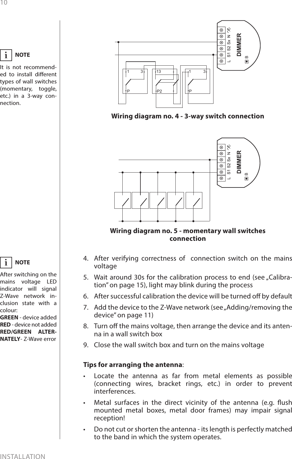 10INSTALLATION4.  After verifying correctness of  connection switch on the mains voltage5.  Wait around 30s for the calibration process to end (see „Calibra-tion” on page 15), light may blink during the process6.  After successful calibration the device will be turned o by default7.  Add the device to the Z-Wave network (see „Adding/removing the device” on page 11)8.  Turn o the mains voltage, then arrange the device and its anten-na in a wall switch box9.  Close the wall switch box and turn on the mains voltageBDIMMERWiring diagram no. 5 - momentary wall switches connectionNOTEIt is not recommend-ed to install dierent types of wall switches (momentary, toggle, etc.) in a 3-way con-nection. iWiring diagram no. 4 - 3-way switch connectionBDIMMER1 3P13P21 3PTips for arranging the antenna:•  Locate the antenna as far from metal elements as possible (connecting wires, bracket rings, etc.) in order to prevent interferences. •  Metal surfaces in the direct vicinity of the antenna (e.g. ush mounted metal boxes, metal door frames) may impair signal reception!•  Do not cut or shorten the antenna - its length is perfectly matched to the band in which the system operates. NOTEAfter switching on the mains voltage LED indicator will signal Z-Wave network in-clusion state with a colour:GREEN - device addedRED - device not addedRED/GREEN ALTER-NATELY- Z-Wave errori