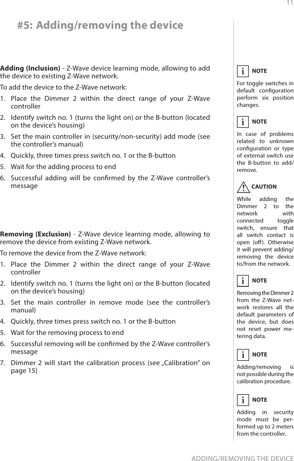 11ADDING/REMOVING THE DEVICE#5: Adding/removing the deviceAdding (Inclusion) - Z-Wave device learning mode, allowing to add the device to existing Z-Wave network.To add the device to the Z-Wave network:1.  Place the Dimmer 2 within the direct range of your Z-Wave controller2.  Identify switch no. 1 (turns the light on) or the B-button (located on the device’s housing)3.  Set the main controller in (security/non-security) add mode (see the controller’s manual)4.  Quickly, three times press switch no. 1 or the B-button5.  Wait for the adding process to end6.  Successful adding will be conrmed by the Z-Wave controller’s messageNOTEIn case of problems related to unknown conguration or type of external switch use the B-button to add/remove.iCAUTIONWhile adding the Dimmer 2 to the network with connected toggle switch, ensure that all switch contact is open (o). Otherwise it will prevent adding/removing the device to/from the network.!Removing (Exclusion) - Z-Wave device learning mode, allowing to remove the device from existing Z-Wave network.To remove the device from the Z-Wave network:1.  Place the Dimmer 2 within the direct range of your Z-Wave controller2.  Identify switch no. 1 (turns the light on) or the B-button (located on the device’s housing)3.  Set the main controller in remove mode (see the controller’s manual)4.  Quickly, three times press switch no. 1 or the B-button5.  Wait for the removing process to end6.  Successful removing will be conrmed by the Z-Wave controller’s message7.  Dimmer 2 will start the calibration process (see „Calibration” on page 15)NOTERemoving the Dimmer 2 from the Z-Wave net-work restores all the default parameters of the device, but does not reset power me-tering data.iNOTEFor toggle switches in default conguration perform six position changes.iNOTEAdding in security mode must be per-formed up to 2 meters from the controller.iNOTEAdding/removing is not possible during the  calibration procedure.i