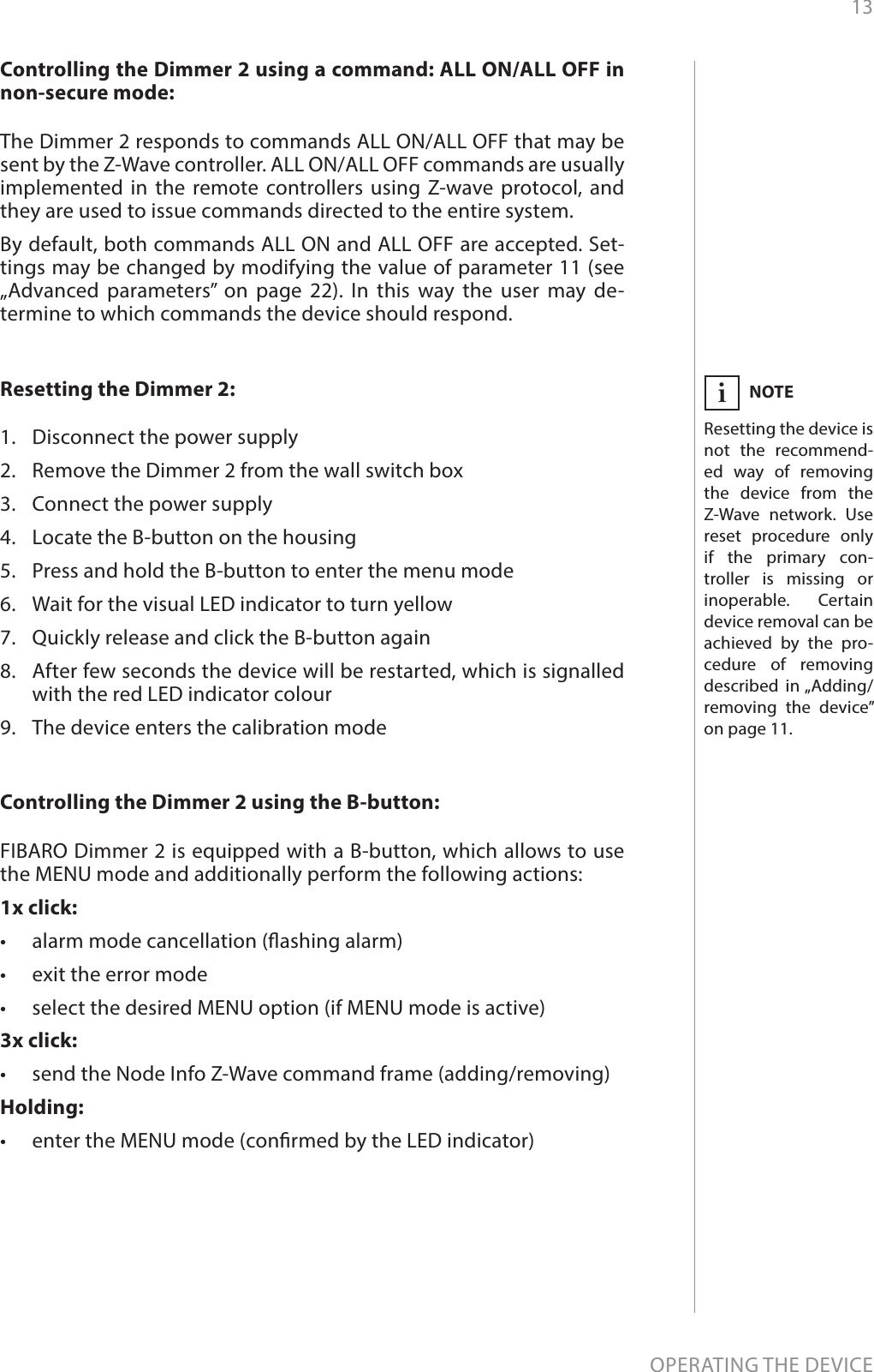 13OPERATING THE DEVICEControlling the Dimmer 2 using a command: ALL ON/ALL OFF in non-secure mode: The Dimmer 2 responds to commands ALL ON/ALL OFF that may be sent by the Z-Wave controller. ALL ON/ALL OFF commands are usually implemented in the remote controllers using Z-wave protocol, and they are used to issue commands directed to the entire system.By default, both commands ALL ON and ALL OFF are accepted. Set-tings may be changed by modifying the value of parameter 11 (see „Advanced parameters” on page 22). In this way the user may de-termine to which commands the device should respond.Resetting the Dimmer 2: 1.  Disconnect the power supply2.  Remove the Dimmer 2 from the wall switch box3.  Connect the power supply4.  Locate the B-button on the housing5.  Press and hold the B-button to enter the menu mode6.  Wait for the visual LED indicator to turn yellow7.  Quickly release and click the B-button again8.  After few seconds the device will be restarted, which is signalled with the red LED indicator colour9.  The device enters the calibration modeNOTEResetting the device is not the recommend-ed way of removing the device from the Z-Wave network. Use reset procedure only if the primary con-troller is missing or inoperable. Certain device removal can be achieved by the pro-cedure of removing described in „Adding/removing the device” on page 11.iControlling the Dimmer 2 using the B-button: FIBARO Dimmer 2 is equipped with a B-button, which allows to use the MENU mode and additionally perform the following actions:1x click:•  alarm mode cancellation (ashing alarm)•  exit the error mode•  select the desired MENU option (if MENU mode is active)3x click:•  send the Node Info Z-Wave command frame (adding/removing)Holding:•  enter the MENU mode (conrmed by the LED indicator)