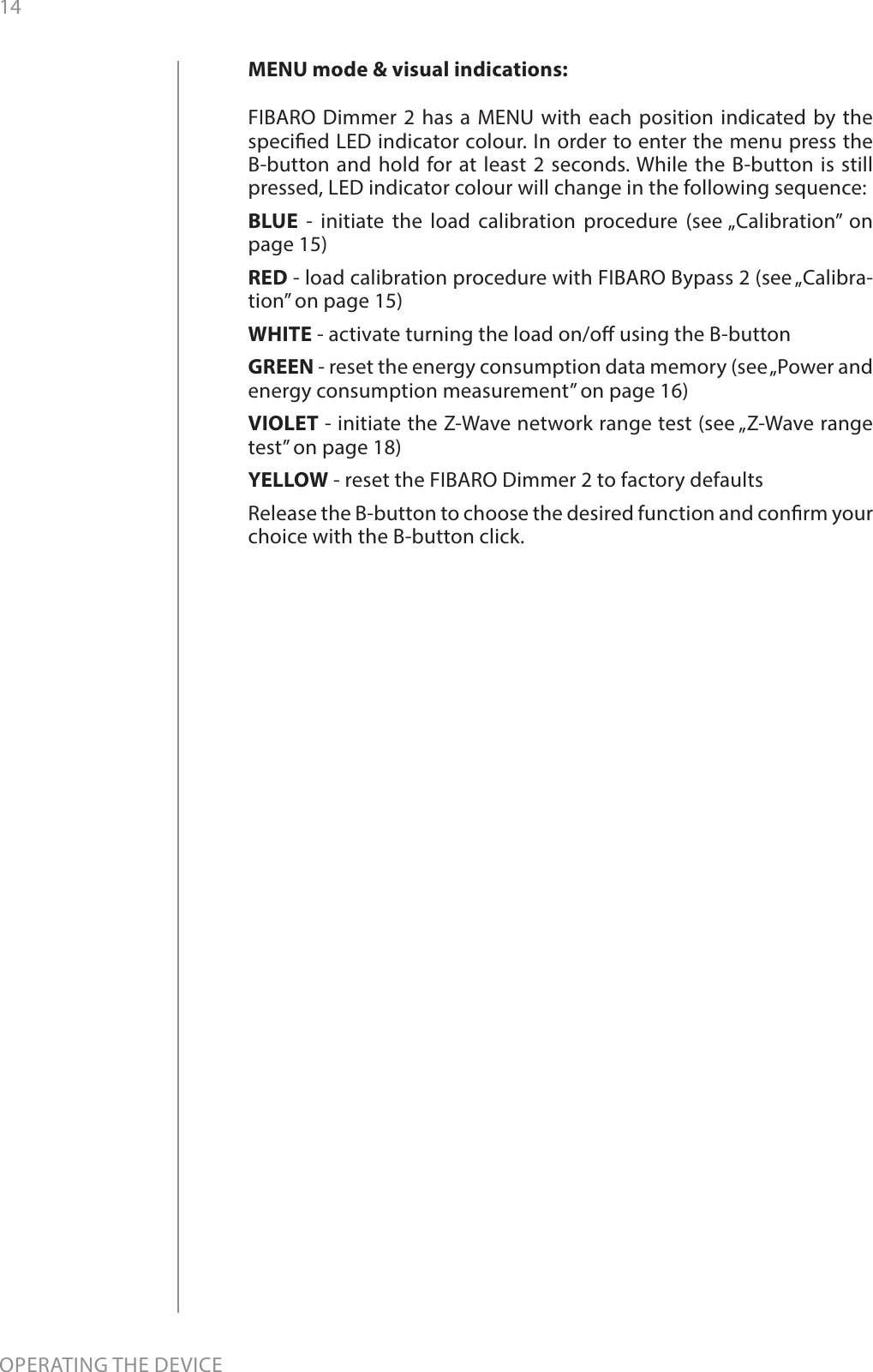 14OPERATING THE DEVICEMENU mode &amp; visual indications:FIBARO Dimmer 2 has a MENU with each position indicated by the specied LED indicator colour. In order to enter the menu press the B-button and hold for at least 2 seconds. While the B-button is still pressed, LED indicator colour will change in the following sequence:BLUE - initiate the load calibration procedure (see „Calibration” on page 15)RED - load calibration procedure with FIBARO Bypass 2 (see „Calibra-tion” on page 15)WHITE - activate turning the load on/o using the B-buttonGREEN - reset the energy consumption data memory (see „Power and energy consumption measurement” on page 16)VIOLET - initiate the Z-Wave network range test (see „Z-Wave range test” on page 18)YELLOW - reset the FIBARO Dimmer 2 to factory defaultsRelease the B-button to choose the desired function and conrm your choice with the B-button click.