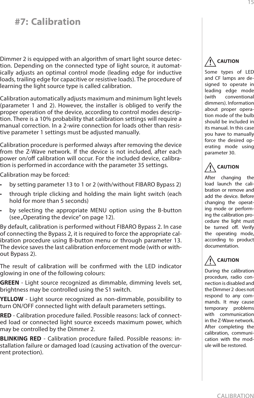15CALIBRATION#7: CalibrationDimmer 2 is equipped with an algorithm of smart light source detec-tion. Depending on the connected type of light source, it automat-ically adjusts an optimal control mode (leading edge for inductive loads, trailing edge for capacitive or resistive loads). The procedure of learning the light source type is called calibration.Calibration automatically adjusts maximum and minimum light levels (parameter 1 and 2). However, the installer is obliged to verify the proper operation of the device, according to control modes descrip-tion. There is a 10% probability that calibration settings will require a manual correction. In a 2-wire connection for loads other than resis-tive parameter 1 settings must be adjusted manually.Calibration procedure is performed always after removing the device from the Z-Wave network.  If the device is not included, after each power on/o calibration will occur. For the included device, calibra-tion is performed in accordance with the parameter 35 settings. Calibration may be forced:•  by setting parameter 13 to 1 or 2 (with/without FIBARO Bypass 2)•  through triple clicking and holding the main light switch (each hold for more than 5 seconds) •  by selecting the appropriate MENU option using the B-button (see „Operating the device” on page 12).By default, calibration is performed without FIBARO Bypass 2. In case of connecting the Bypass 2, it is required to force the appropriate cal-ibration procedure using B-button menu or through parameter 13. The device saves the last calibration enforcement mode (with or with-out Bypass 2).The result of calibration will be conrmed with the LED indicator glowing in one of the following colours:GREEN - Light source recognized as dimmable, dimming levels set, brightness may be controlled using the S1 switch.YELLOW - Light source recognized as non-dimmable, possibility to turn ON/OFF connected light with default parameters settings.RED - Calibration procedure failed. Possible reasons: lack of connect-ed load or connected light source exceeds maximum power, which may be controlled by the Dimmer 2.BLINKING RED - Calibration procedure failed. Possible reasons: in-stallation failure or damaged load (causing activation of the overcur-rent protection).CAUTIONSome types of LED and CF lamps are de-signed to operate in leading edge mode (with conventional dimmers). Information about proper opera-tion mode of the bulb should be included in its manual. In this case you have to manually force the desired op-erating mode using parameter 30.!CAUTIONAfter changing the load launch the cali-bration or remove and add the device. Before changing the operat-ing mode or perform-ing the calibration pro-cedure the light must be turned o. Verify the operating mode, according to product documentation.!CAUTIONDuring the calibration procedure, radio con-nection is disabled and the Dimmer 2  does not respond to any com-mands. It may cause temporary problems with communication in the Z-Wave network. After completing the calibration, communi-cation with the mod-ule will be restored.!