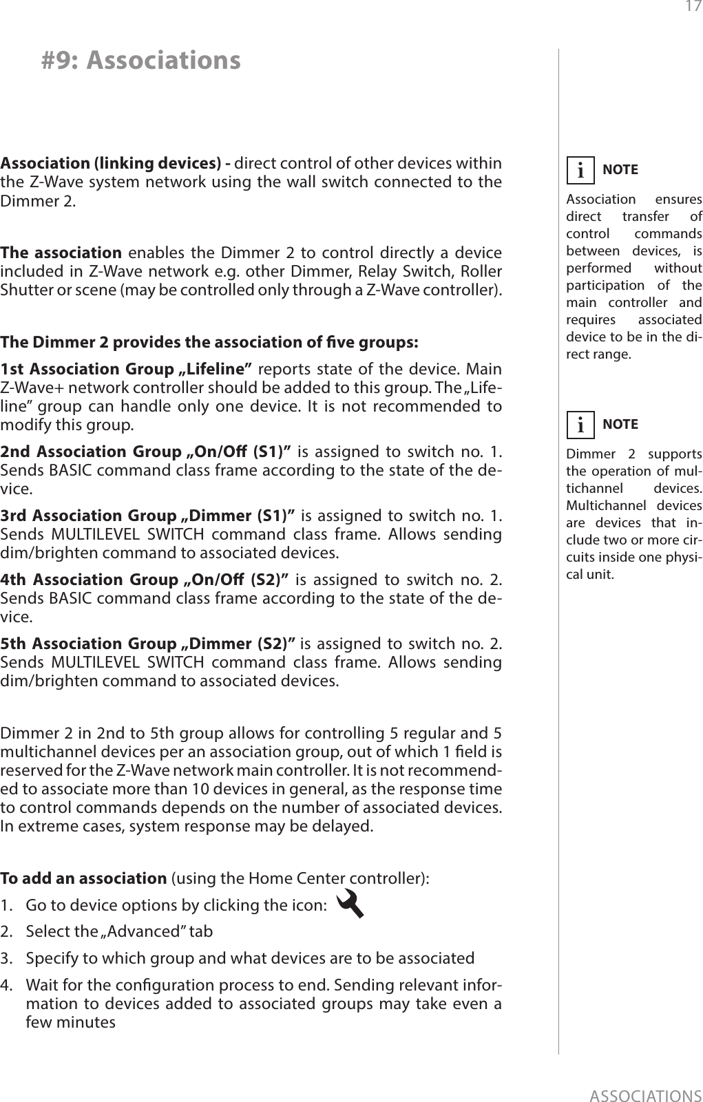 17ASSOCIATIONS#9: AssociationsThe association enables the Dimmer 2 to control directly a device included in Z-Wave network e.g. other Dimmer, Relay Switch, Roller Shutter or scene (may be controlled only through a Z-Wave controller).The Dimmer 2 provides the association of ve groups:1st Association Group „Lifeline” reports state of the device. Main Z-Wave+ network controller should be added to this group. The „Life-line” group can handle only one device. It is not recommended to modify this group.2nd Association Group „On/O (S1)” is assigned to switch no. 1. Sends BASIC command class frame according to the state of the de-vice. 3rd Association Group „Dimmer (S1)” is assigned to switch no. 1.  Sends MULTILEVEL SWITCH command class frame. Allows sending dim/brighten command to associated devices.4th Association Group „On/O (S2)” is assigned to switch no. 2. Sends BASIC command class frame according to the state of the de-vice.5th Association Group „Dimmer (S2)” is assigned to switch no. 2.  Sends MULTILEVEL SWITCH command class frame. Allows sending dim/brighten command to associated devices.To add an association (using the Home Center controller):1.  Go to device options by clicking the icon: 2.  Select the „Advanced” tab3.  Specify to which group and what devices are to be associated4.  Wait for the conguration process to end. Sending relevant infor-mation to devices added to associated groups may take even a few minutesNOTEDimmer 2 supports the operation of mul-tichannel devices. Multichannel devices are devices that in-clude two or more cir-cuits inside one physi-cal unit.iNOTEAssociation ensures direct transfer of control commands between devices, is performed without participation of the main controller and requires associated device to be in the di-rect range.iDimmer 2 in 2nd to 5th group allows for controlling 5 regular and 5 multichannel devices per an association group, out of which 1 eld is reserved for the Z-Wave network main controller. It is not recommend-ed to associate more than 10 devices in general, as the response time to control commands depends on the number of associated devices. In extreme cases, system response may be delayed.Association (linking devices) - direct control of other devices within the Z-Wave system network using the wall switch connected to the Dimmer 2.