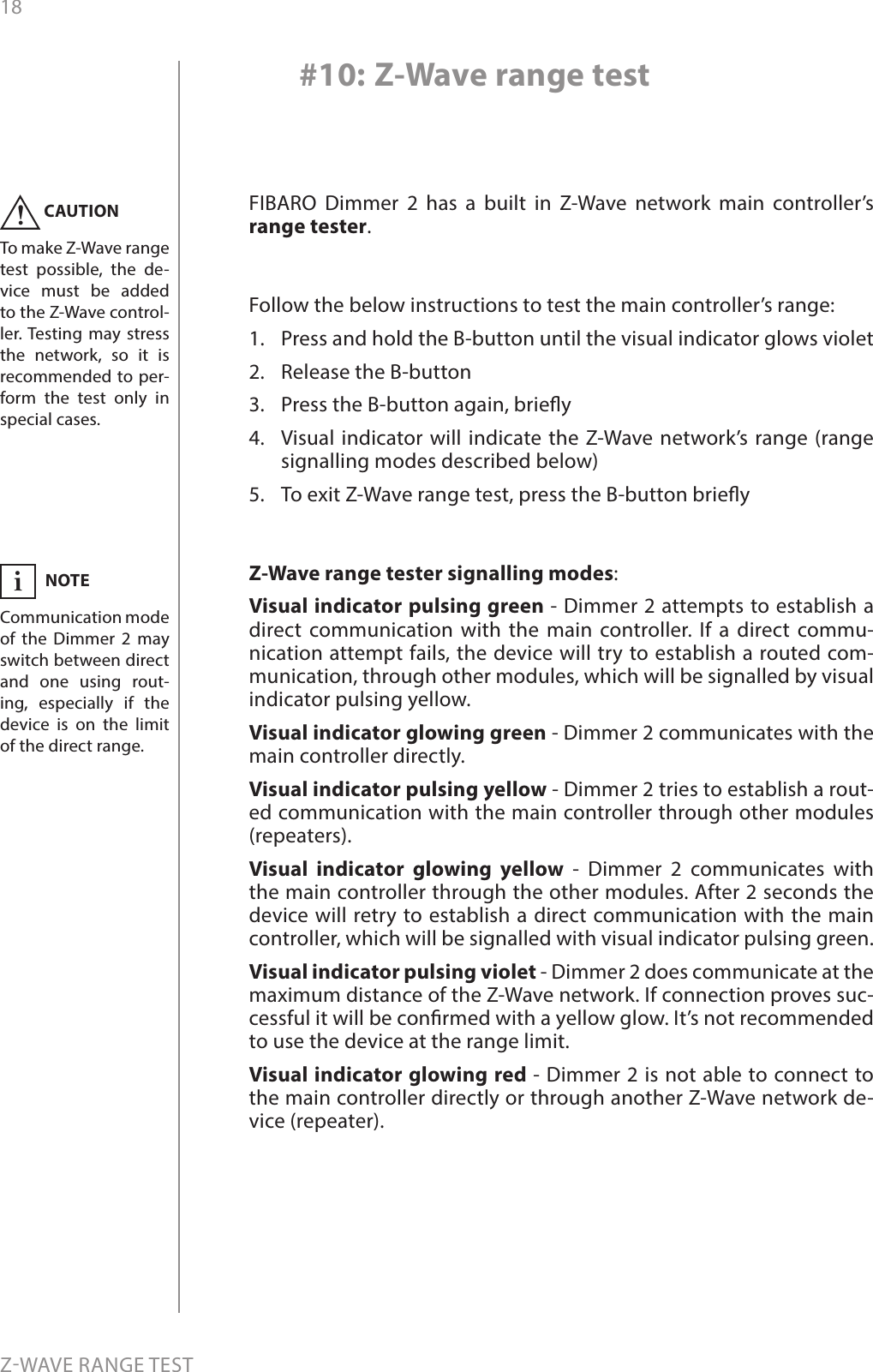 18ZWAVE RANGE TEST#10: Z-Wave range testFIBARO Dimmer 2 has a built in Z-Wave network main controller’s range tester.Follow the below instructions to test the main controller’s range: 1.  Press and hold the B-button until the visual indicator glows violet2.  Release the B-button3.  Press the B-button again, briey4.  Visual indicator will indicate the Z-Wave network’s range (range signalling modes described below)5.  To exit Z-Wave range test, press the B-button brieyZ-Wave range tester signalling modes:Visual indicator pulsing green - Dimmer 2 attempts to establish a direct communication with the main controller. If a direct commu-nication attempt fails, the device will try to establish a routed com-munication, through other modules, which will be signalled by visual indicator pulsing yellow. Visual indicator glowing green - Dimmer 2 communicates with the main controller directly. Visual indicator pulsing yellow - Dimmer 2 tries to establish a rout-ed communication with the main controller through other modules (repeaters). Visual indicator glowing yellow - Dimmer 2 communicates with the main controller through the other modules. After 2 seconds the device will retry to establish a direct communication with the main controller, which will be signalled with visual indicator pulsing green. Visual indicator pulsing violet - Dimmer 2 does communicate at the maximum distance of the Z-Wave network. If connection proves suc-cessful it will be conrmed with a yellow glow. It’s not recommended to use the device at the range limit.  Visual indicator glowing red - Dimmer 2 is not able to connect to the main controller directly or through another Z-Wave network de-vice (repeater).CAUTIONTo make Z-Wave range test possible, the de-vice must be added to the Z-Wave control-ler. Testing may stress the network, so it is recommended to per-form the test only in special cases.!NOTECommunication mode of the Dimmer 2 may switch between direct and one using rout-ing, especially if the device is on the limit of the direct range.i