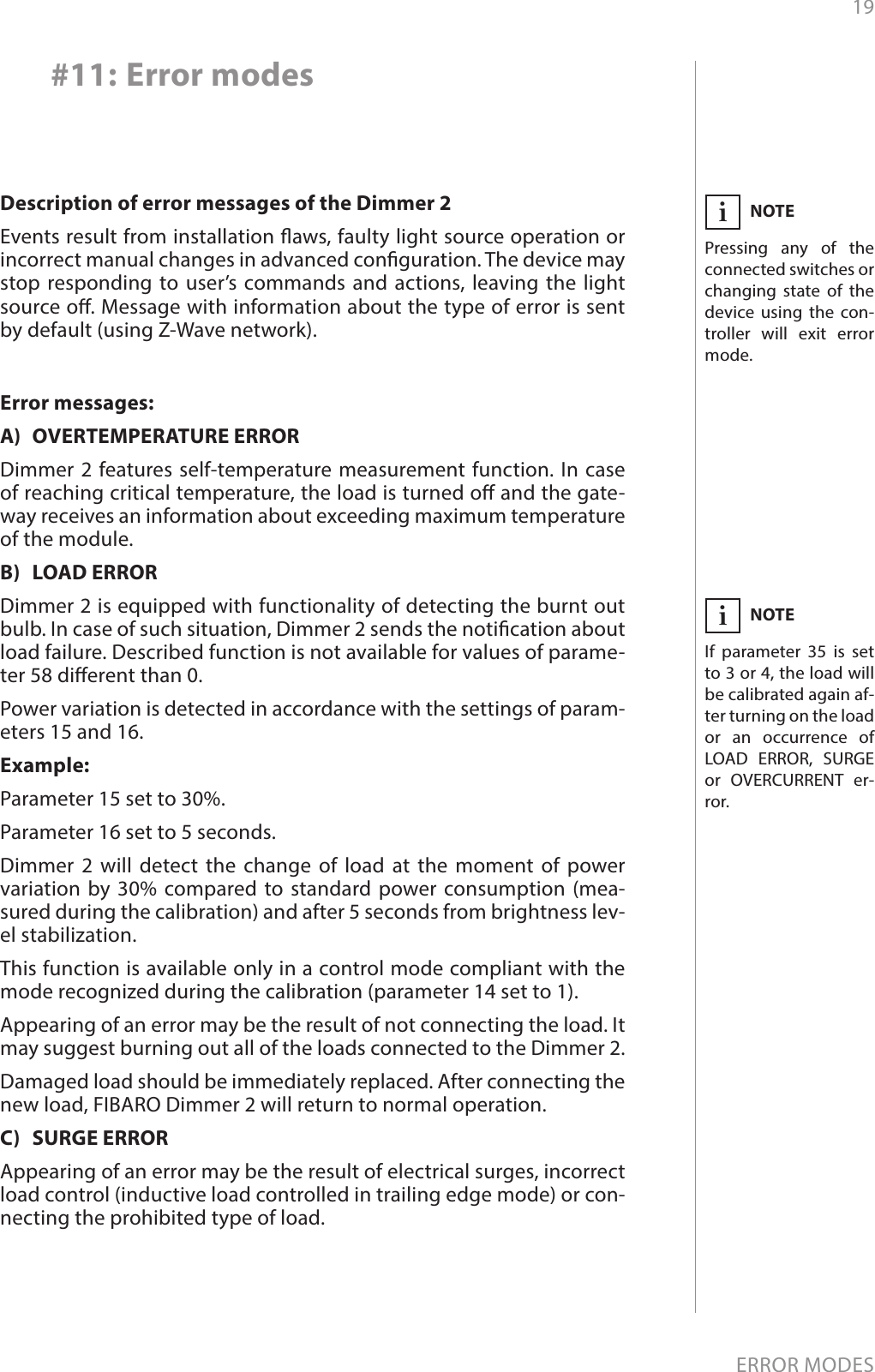 19ERROR MODES#11: Error modesDescription of error messages of the Dimmer 2 Events result from installation aws, faulty light source operation or incorrect manual changes in advanced conguration. The device may stop responding to user’s commands and actions, leaving the light source o. Message with information about the type of error is sent by default (using Z-Wave network).Error messages:A)  OVERTEMPERATURE ERRORDimmer 2 features self-temperature measurement function. In case of reaching critical temperature, the load is turned o and the gate-way receives an information about exceeding maximum temperature of the module.B)  LOAD ERRORDimmer 2 is equipped with functionality of detecting the burnt out bulb. In case of such situation, Dimmer 2 sends the notication about load failure. Described function is not available for values of parame-ter 58 dierent than 0.Power variation is detected in accordance with the settings of param-eters 15 and 16.  Example: Parameter 15 set to 30%.Parameter 16 set to 5 seconds.Dimmer 2 will detect the change of load at the moment of power variation by 30% compared to standard power consumption (mea-sured during the calibration) and after 5 seconds from brightness lev-el stabilization.This function is available only in a control mode compliant with the mode recognized during the calibration (parameter 14 set to 1).Appearing of an error may be the result of not connecting the load. It may suggest burning out all of the loads connected to the Dimmer 2.Damaged load should be immediately replaced. After connecting the new load, FIBARO Dimmer 2 will return to normal operation.C)  SURGE ERRORAppearing of an error may be the result of electrical surges, incorrect load control (inductive load controlled in trailing edge mode) or con-necting the prohibited type of load.NOTEPressing any of the connected switches or changing state of the device using the con-troller will exit error mode. iNOTEIf parameter 35 is set to 3 or 4, the load will be calibrated again af-ter turning on the load or an occurrence of LOAD ERROR, SURGE or OVERCURRENT er-ror.i