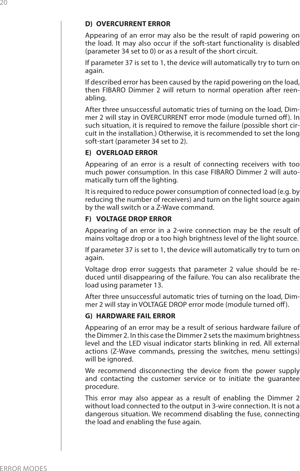 20ERROR MODESD)  OVERCURRENT ERRORAppearing of an error may also be the result of rapid powering on the load. It may also occur if the soft-start functionality is disabled (parameter 34 set to 0) or as a result of the short circuit. If parameter 37 is set to 1, the device will automatically try to turn on again.  If described error has been caused by the rapid powering on the load, then FIBARO Dimmer 2 will return to normal operation after reen-abling.After three unsuccessful automatic tries of turning on the load, Dim-mer 2 will stay in OVERCURRENT error mode (module turned o). In such situation, it is required to remove the failure (possible short cir-cuit in the installation.) Otherwise, it is recommended to set the long soft-start (parameter 34 set to 2).E)  OVERLOAD ERRORAppearing of an error is a result of connecting receivers with too much power consumption. In this case FIBARO Dimmer 2 will auto-matically turn o the lighting. It is required to reduce power consumption of connected load (e.g. by reducing the number of receivers) and turn on the light source again by the wall switch or a Z-Wave command. F)  VOLTAGE DROP ERRORAppearing of an error in a 2-wire connection may be the result of mains voltage drop or a too high brightness level of the light source. If parameter 37 is set to 1, the device will automatically try to turn on again. Voltage drop error suggests that parameter 2 value should be re-duced until disappearing of the failure. You can also recalibrate the load using parameter 13.After three unsuccessful automatic tries of turning on the load, Dim-mer 2 will stay in VOLTAGE DROP error mode (module turned o).G)  HARDWARE FAIL ERRORAppearing of an error may be a result of serious hardware failure of the Dimmer 2. In this case the Dimmer 2 sets the maximum brightness level and the LED visual indicator starts blinking in red. All external actions (Z-Wave commands, pressing the switches, menu settings) will be ignored. We recommend disconnecting the device from the power supply and contacting the customer service or to initiate the guarantee procedure.This error may also appear as a result of enabling the Dimmer 2 without load connected to the output in 3-wire connection. It is not a dangerous situation. We recommend disabling the fuse, connecting the load and enabling the fuse again.