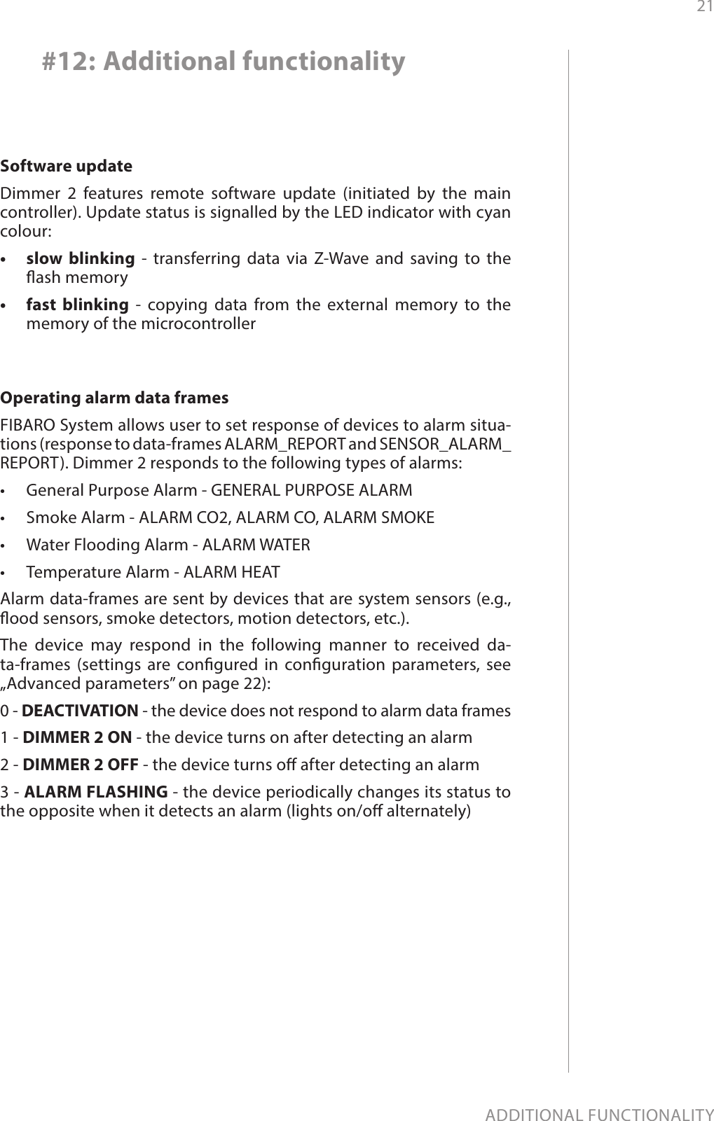 21ADDITIONAL FUNCTIONALITY#12: Additional functionalitySoftware updateDimmer 2 features remote software update (initiated by the main controller). Update status is signalled by the LED indicator with cyan colour: •  slow blinking - transferring data via Z-Wave and saving to the ash memory •  fast blinking - copying data from the external memory to the memory of the microcontrollerOperating alarm data frames FIBARO System allows user to set response of devices to alarm situa-tions (response to data-frames ALARM_REPORT and SENSOR_ALARM_REPORT). Dimmer 2 responds to the following types of alarms: •  General Purpose Alarm - GENERAL PURPOSE ALARM •  Smoke Alarm - ALARM CO2, ALARM CO, ALARM SMOKE •  Water Flooding Alarm - ALARM WATER •  Temperature Alarm - ALARM HEAT Alarm data-frames are sent by devices that are system sensors (e.g., ood sensors, smoke detectors, motion detectors, etc.). The device may respond in the following manner to received da-ta-frames (settings are congured in conguration parameters, see „Advanced parameters” on page 22): 0 - DEACTIVATION - the device does not respond to alarm data frames 1 - DIMMER 2 ON - the device turns on after detecting an alarm 2 - DIMMER 2 OFF - the device turns o after detecting an alarm 3 - ALARM FLASHING - the device periodically changes its status to the opposite when it detects an alarm (lights on/o alternately)