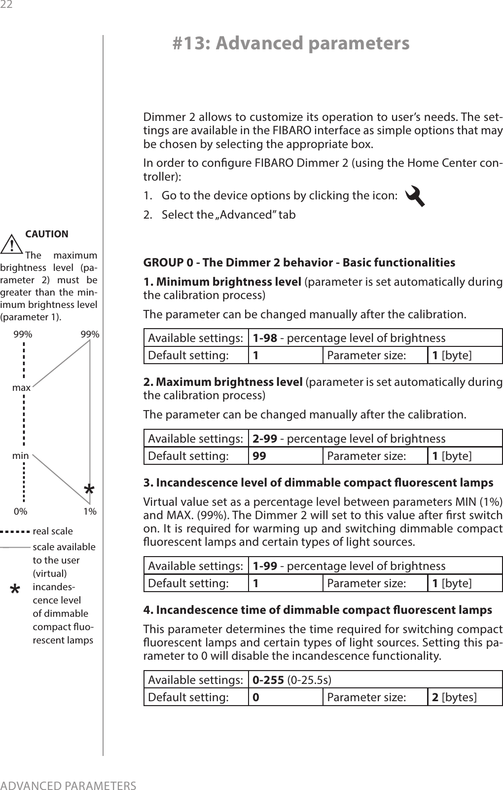 22ADVANCED PARAMETERS#13: Advanced parametersDimmer 2 allows to customize its operation to user’s needs. The set-tings are available in the FIBARO interface as simple options that may be chosen by selecting the appropriate box.In order to congure FIBARO Dimmer 2 (using the Home Center con-troller):1.  Go to the device options by clicking the icon:   2.  Select the „Advanced” tabGROUP 0 - The Dimmer 2 behavior - Basic functionalities 1. Minimum brightness level (parameter is set automatically during the calibration process) The parameter can be changed manually after the calibration. Available settings: 1-98 - percentage level of brightnessDefault setting:  1Parameter size: 1 [byte]2. Maximum brightness level (parameter is set automatically during the calibration process)The parameter can be changed manually after the calibration. Available settings: 2-99 - percentage level of brightness Default setting:  99 Parameter size: 1 [byte]3. Incandescence level of dimmable compact uorescent lamps Virtual value set as a percentage level between parameters MIN (1%) and MAX. (99%). The Dimmer 2 will set to this value after rst switch on. It is required for warming up and switching dimmable compact uorescent lamps and certain types of light sources. Available settings: 1-99 - percentage level of brightness Default setting:  1Parameter size: 1 [byte]4. Incandescence time of dimmable compact uorescent lamps This parameter determines the time required for switching compact uorescent lamps and certain types of light sources. Setting this pa-rameter to 0 will disable the incandescence functionality.Available settings: 0-255 (0-25.5s) Default setting:  0Parameter size: 2 [bytes]**real scalescale available to the user (virtual)incandes-cence level of dimmable compact uo-rescent lampsminmax0% 1%99%99%CAUTIONThe maximum brightness level (pa-rameter 2) must be greater than the min-imum brightness level (parameter 1). !