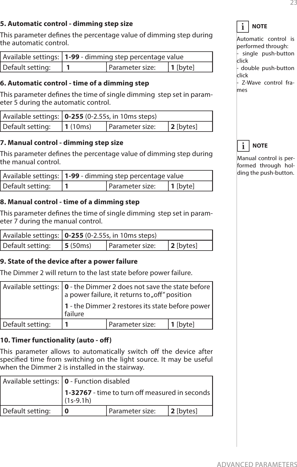 23ADVANCED PARAMETERS5. Automatic control - dimming step sizeThis parameter denes the percentage value of dimming step during the automatic control.Available settings: 1-99 - dimming step percentage valueDefault setting:   1 Parameter size: 1 [byte]6. Automatic control - time of a dimming stepThis parameter denes the time of single dimming  step set in param-eter 5 during the automatic control.Available settings: 0-255 (0-2.55s, in 10ms steps)Default setting:  1 (10ms) Parameter size: 2 [bytes]7. Manual control - dimming step sizeThis parameter denes the percentage value of dimming step during the manual control.Available settings: 1-99 - dimming step percentage valueDefault setting:  1Parameter size: 1 [byte]8. Manual control - time of a dimming stepThis parameter denes the time of single dimming  step set in param-eter 7 during the manual control.Available settings: 0-255 (0-2.55s, in 10ms steps) Default setting:  5 (50ms) Parameter size: 2 [bytes]9. State of the device after a power failure The Dimmer 2 will return to the last state before power failure.Available settings: 0 - the Dimmer 2 does not save the state before a power failure, it returns to „o” position 1 - the Dimmer 2 restores its state before power failure Default setting:  1Parameter size: 1 [byte]10. Timer functionality (auto - o) This parameter allows to automatically switch o the device after specied time from switching on the light source. It may be useful when the Dimmer 2 is installed in the stairway.Available settings: 0 - Function disabled 1-32767 - time to turn o measured in seconds (1s-9.1h) Default setting:  0Parameter size: 2 [bytes]NOTEAutomatic control is performed through:- single push-button click- double push-button click- Z-Wave control fra-mesiNOTEManual control is per-formed through hol-ding the push-button.i