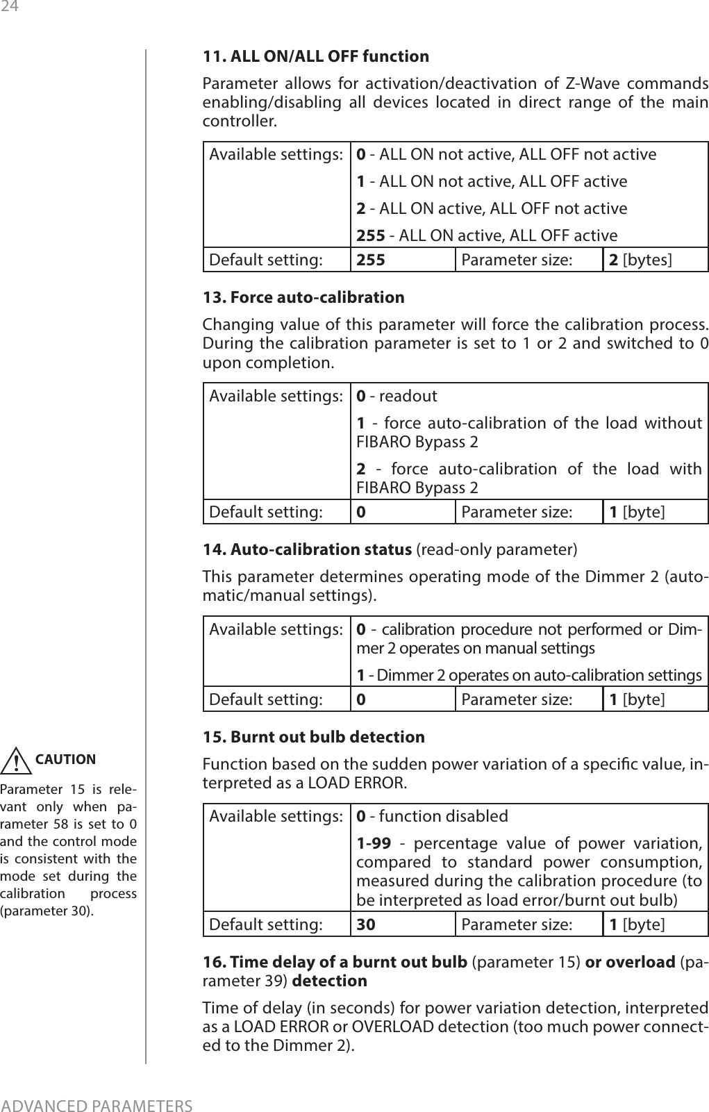 24ADVANCED PARAMETERS11. ALL ON/ALL OFF functionParameter allows for activation/deactivation of Z-Wave commands enabling/disabling all devices located in direct range of the main controller.Available settings: 0 - ALL ON not active, ALL OFF not active1 - ALL ON not active, ALL OFF active2 - ALL ON active, ALL OFF not active255 - ALL ON active, ALL OFF active Default setting:  255 Parameter size: 2 [bytes]13. Force auto-calibration Changing value of this parameter will force the calibration process. During the calibration parameter is set to 1 or 2 and switched to 0 upon completion. Available settings: 0 - readout 1 - force auto-calibration of the load without FIBARO Bypass 22 - force auto-calibration of the load with FIBARO Bypass 2Default setting:  0Parameter size: 1 [byte]14. Auto-calibration status (read-only parameter) This parameter determines operating mode of the Dimmer 2 (auto-matic/manual settings).  Available settings: 0 - calibration procedure not performed or Dim-mer 2 operates on manual settings  1 - Dimmer 2 operates on auto-calibration settings  Default setting:  0Parameter size: 1 [byte]15. Burnt out bulb detection Function based on the sudden power variation of a specic value, in-terpreted as a LOAD ERROR. Available settings: 0 - function disabled 1-99 - percentage value of power variation, compared to standard power consumption, measured during the calibration procedure (to be interpreted as load error/burnt out bulb)   Default setting:  30 Parameter size: 1 [byte]16. Time delay of a burnt out bulb (parameter 15) or overload (pa-rameter 39) detectionTime of delay (in seconds) for power variation detection, interpreted as a LOAD ERROR or OVERLOAD detection (too much power connect-ed to the Dimmer 2).CAUTIONParameter 15 is rele-vant only when pa-rameter 58 is set to 0 and the control mode is consistent with the mode set during the calibration process (parameter 30).!