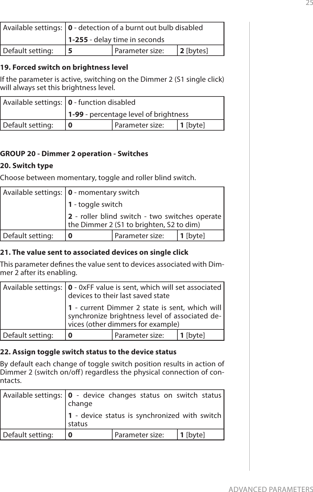 25ADVANCED PARAMETERSAvailable settings: 0 - detection of a burnt out bulb disabled 1-255 - delay time in seconds Default setting:  5Parameter size: 2 [bytes]19. Forced switch on brightness levelIf the parameter is active, switching on the Dimmer 2 (S1 single click) will always set this brightness level.Available settings: 0 - function disabled1-99 - percentage level of brightness   Default setting:  0Parameter size: 1 [byte]GROUP 20 - Dimmer 2 operation - Switches20. Switch type Choose between momentary, toggle and roller blind switch. Available settings: 0 - momentary switch 1 - toggle switch 2 - roller blind switch - two switches operate the Dimmer 2 (S1 to brighten, S2 to dim)   Default setting:  0Parameter size: 1 [byte]21. The value sent to associated devices on single clickThis parameter denes the value sent to devices associated with Dim-mer 2 after its enabling.Available settings: 0 - 0xFF value is sent, which will set associated devices to their last saved state1 - current Dimmer 2 state is sent, which will synchronize brightness level of associated de-vices (other dimmers for example)Default setting:  0Parameter size: 1 [byte]22. Assign toggle switch status to the device status By default each change of toggle switch position results in action of Dimmer 2 (switch on/o) regardless the physical connection of con-ntacts. Available settings: 0 - device changes status on switch status change1 - device status is synchronized with switch status  Default setting:  0Parameter size: 1 [byte]