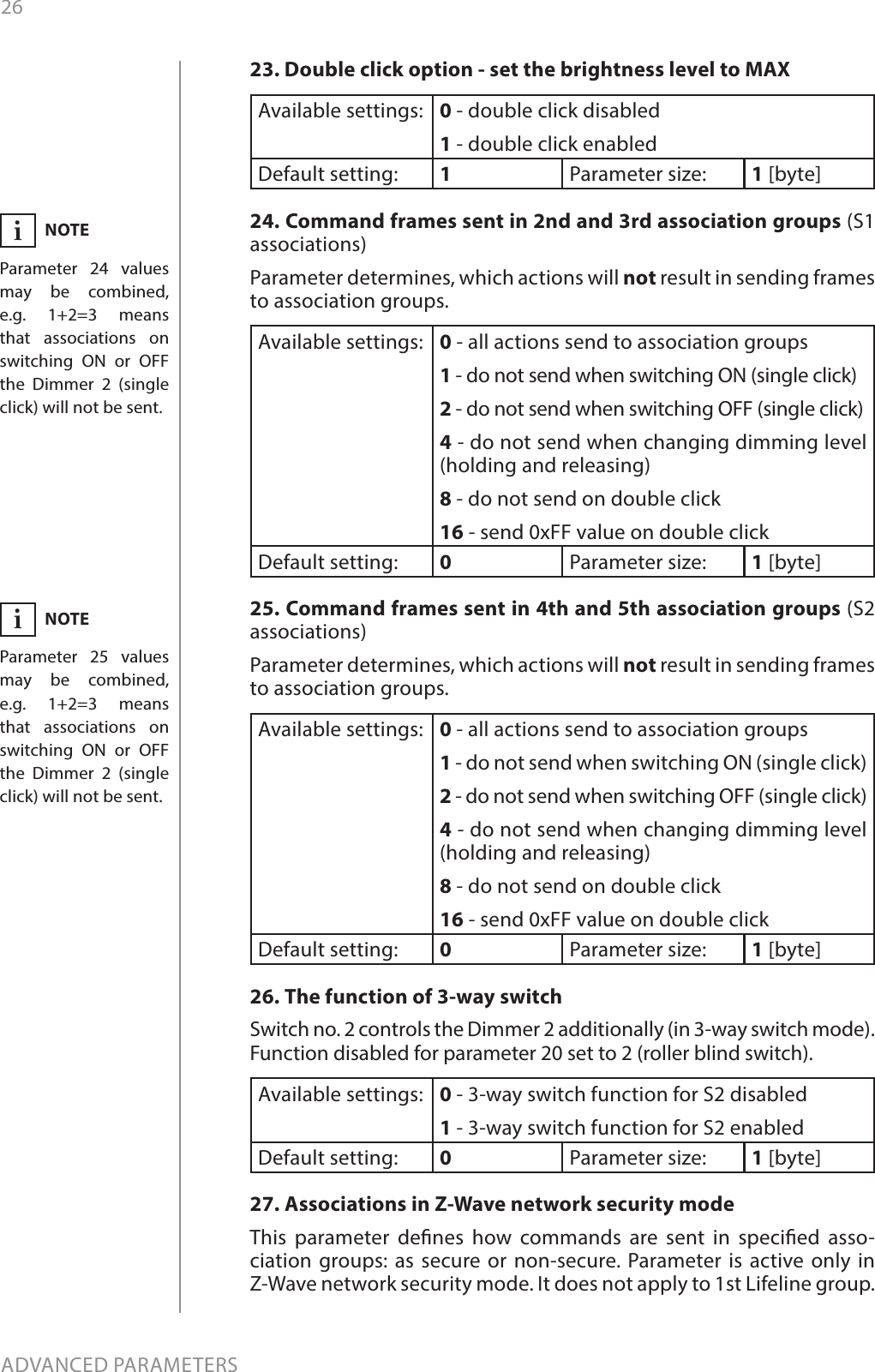 26ADVANCED PARAMETERS23. Double click option - set the brightness level to MAXAvailable settings: 0 - double click disabled 1 - double click enabledDefault setting:  1Parameter size: 1 [byte]24. Command frames sent in 2nd and 3rd association groups (S1 associations) Parameter determines, which actions will not result in sending frames to association groups.  Available settings: 0 - all actions send to association groups1 - do not send when switching ON (single click)2 - do not send when switching OFF (single click)4 - do not send when changing dimming level (holding and releasing)8 - do not send on double click16 - send 0xFF value on double clickDefault setting:  0Parameter size: 1 [byte]25. Command frames sent in 4th and 5th association groups (S2 associations) Parameter determines, which actions will not result in sending frames to association groups. Available settings: 0 - all actions send to association groups1 - do not send when switching ON (single click)2 - do not send when switching OFF (single click)4 - do not send when changing dimming level (holding and releasing)8 - do not send on double click16 - send 0xFF value on double clickDefault setting:  0Parameter size: 1 [byte]26. The function of 3-way switch Switch no. 2 controls the Dimmer 2 additionally (in 3-way switch mode). Function disabled for parameter 20 set to 2 (roller blind switch). Available settings: 0 - 3-way switch function for S2 disabled1 - 3-way switch function for S2 enabledDefault setting:  0Parameter size: 1 [byte]27. Associations in Z-Wave network security mode This parameter denes how commands are sent in specied asso-ciation groups: as secure or non-secure. Parameter is active only in Z-Wave network security mode. It does not apply to 1st Lifeline group. NOTEParameter 25 values may be combined, e.g. 1+2=3 means that associations on switching ON or OFF the Dimmer 2 (single click) will not be sent.iNOTEParameter 24 values may be combined, e.g. 1+2=3 means that associations on switching ON or OFF the Dimmer 2 (single click) will not be sent.i