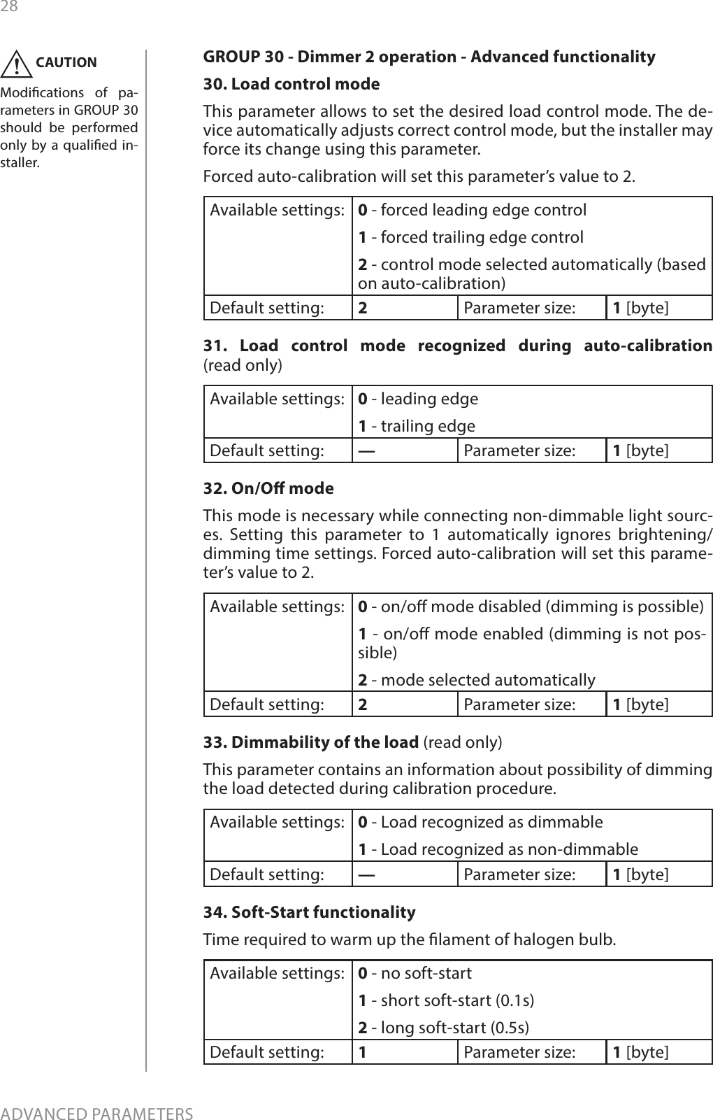 28ADVANCED PARAMETERSGROUP 30 - Dimmer 2 operation - Advanced functionality30. Load control mode This parameter allows to set the desired load control mode. The de-vice automatically adjusts correct control mode, but the installer may force its change using this parameter.Forced auto-calibration will set this parameter’s value to 2.Available settings: 0 - forced leading edge control 1 - forced trailing edge control 2 - control mode selected automatically (based on auto-calibration) Default setting:  2Parameter size: 1 [byte]31. Load control mode recognized during auto-calibration (read only) Available settings: 0 - leading edge 1 - trailing edge Default setting:  —Parameter size: 1 [byte]32. On/O mode This mode is necessary while connecting non-dimmable light sourc-es. Setting this parameter to 1 automatically ignores brightening/dimming time settings. Forced auto-calibration will set this parame-ter’s value to 2.  Available settings: 0 - on/o mode disabled (dimming is possible) 1 - on/o mode enabled (dimming is not pos-sible) 2 - mode selected automatically Default setting:  2Parameter size: 1 [byte]33. Dimmability of the load (read only)This parameter contains an information about possibility of dimming the load detected during calibration procedure. Available settings: 0 - Load recognized as dimmable 1 - Load recognized as non-dimmableDefault setting:  —Parameter size: 1 [byte]34. Soft-Start functionality Time required to warm up the lament of halogen bulb. Available settings: 0 - no soft-start 1 - short soft-start (0.1s) 2 - long soft-start (0.5s) Default setting:  1Parameter size: 1 [byte]CAUTIONModications of pa-rameters in GROUP 30 should be performed only by a qualied in-staller. !