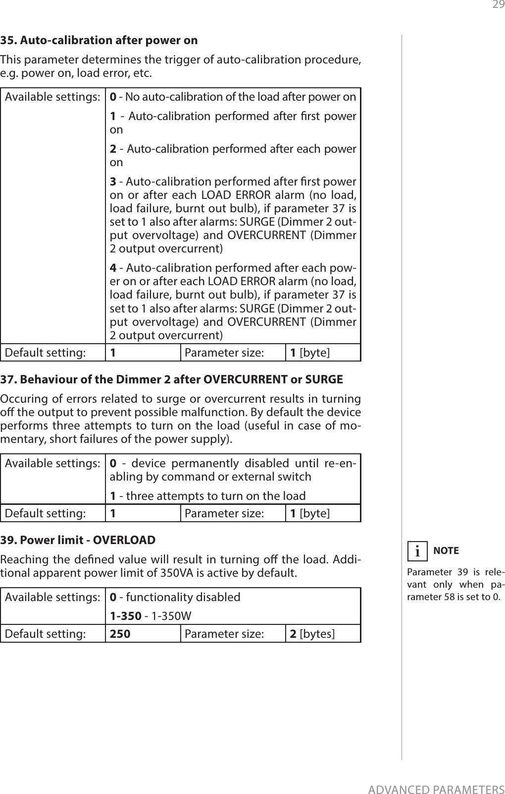 29ADVANCED PARAMETERS35. Auto-calibration after power on This parameter determines the trigger of auto-calibration procedure, e.g. power on, load error, etc. Available settings: 0 - No auto-calibration of the load after power on 1 - Auto-calibration performed after rst power on 2 - Auto-calibration performed after each power on 3 - Auto-calibration performed after rst power on or after each LOAD ERROR alarm (no load, load failure, burnt out bulb), if parameter 37 is set to 1 also after alarms: SURGE (Dimmer 2 out-put overvoltage) and OVERCURRENT (Dimmer 2 output overcurrent)  4 - Auto-calibration performed after each pow-er on or after each LOAD ERROR alarm (no load, load failure, burnt out bulb), if parameter 37 is set to 1 also after alarms: SURGE (Dimmer 2 out-put overvoltage) and OVERCURRENT (Dimmer 2 output overcurrent)  Default setting:  1Parameter size: 1 [byte]37. Behaviour of the Dimmer 2 after OVERCURRENT or SURGEOccuring of errors related to surge or overcurrent results in turning o the output to prevent possible malfunction. By default the device performs three attempts to turn on the load (useful in case of mo-mentary, short failures of the power supply).Available settings: 0 - device permanently disabled until re-en-abling by command or external switch  1 - three attempts to turn on the load Default setting:  1Parameter size: 1 [byte]39. Power limit - OVERLOAD Reaching the dened value will result in turning o the load. Addi-tional apparent power limit of 350VA is active by default.Available settings: 0 - functionality disabled1-350 - 1-350W Default setting:  250 Parameter size: 2 [bytes]NOTEParameter 39 is rele-vant only when pa-rameter 58 is set to 0.i
