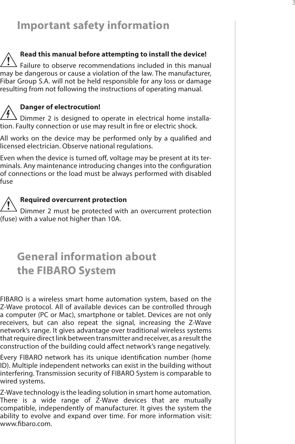 3 Important safety informationRead this manual before attempting to install the device! Failure to observe recommendations included in this manual may be dangerous or cause a violation of the law. The manufacturer, Fibar Group S.A. will not be held responsible for any loss or damage resulting from not following the instructions of operating manual.!Danger of electrocution! Dimmer 2 is designed to operate in electrical home installa-tion. Faulty connection or use may result in re or electric shock.All works on the device may be performed only by a qualied and licensed electrician. Observe national regulations.Even when the device is turned o, voltage may be present at its ter-minals. Any maintenance introducing changes into the conguration of connections or the load must be always performed with disabled fuseGeneral information about  the FIBARO SystemFIBARO is a wireless smart home automation system, based on the Z-Wave protocol. All of available devices can be controlled through a computer (PC or Mac), smartphone or tablet. Devices are not only receivers, but can also repeat the signal, increasing the Z-Wave network’s range. It gives advantage over traditional wireless systems that require direct link between transmitter and receiver, as a result the construction of the building could aect network’s range negatively.Every FIBARO network has its unique identication number (home ID). Multiple independent networks can exist in the building without interfering. Transmission security of FIBARO System is comparable to wired systems.Z-Wave technology is the leading solution in smart home automation. There is a wide range of Z-Wave devices that are mutually compatible, independently of manufacturer. It gives the system the ability to evolve and expand over time. For more information visit:  www.baro.com.Required overcurrent protectionDimmer 2 must be protected with an overcurrent protection (fuse) with a value not higher than 10A.!