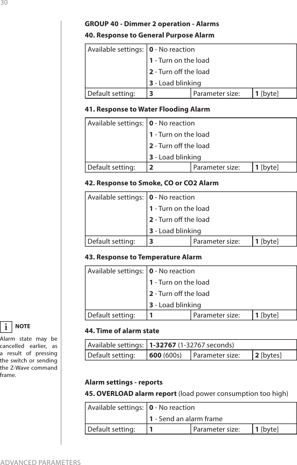 30ADVANCED PARAMETERSNOTEAlarm state may be cancelled earlier, as a result of pressing the switch or sending the Z-Wave command frame.iGROUP 40 - Dimmer 2 operation - Alarms40. Response to General Purpose Alarm Available settings: 0 - No reaction 1 - Turn on the load 2 - Turn o the load 3 - Load blinking Default setting:  3Parameter size: 1 [byte]41. Response to Water Flooding Alarm Available settings: 0 - No reaction 1 - Turn on the load 2 - Turn o the load 3 - Load blinkingDefault setting:  2Parameter size: 1 [byte]42. Response to Smoke, CO or CO2 Alarm Available settings: 0 - No reaction 1 - Turn on the load 2 - Turn o the load 3 - Load blinking Default setting:  3Parameter size: 1 [byte]43. Response to Temperature Alarm Available settings: 0 - No reaction 1 - Turn on the load 2 - Turn o the load 3 - Load blinking  Default setting:  1Parameter size: 1 [byte]44. Time of alarm state Available settings: 1-32767 (1-32767 seconds) Default setting:  600 (600s) Parameter size: 2 [bytes]Alarm settings - reports45. OVERLOAD alarm report (load power consumption too high) Available settings: 0 - No reaction 1 - Send an alarm frame Default setting:  1Parameter size: 1 [byte]