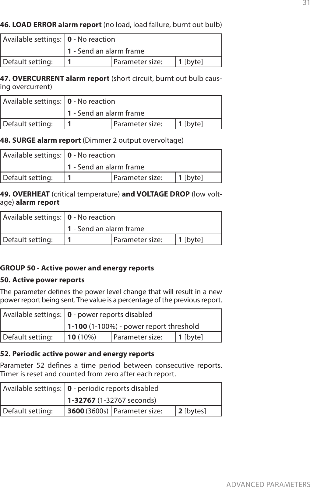 31ADVANCED PARAMETERS46. LOAD ERROR alarm report (no load, load failure, burnt out bulb) Available settings: 0 - No reaction 1 - Send an alarm frame  Default setting:  1Parameter size: 1 [byte]47. OVERCURRENT alarm report (short circuit, burnt out bulb caus-ing overcurrent) Available settings: 0 - No reaction 1 - Send an alarm frame Default setting:  1Parameter size: 1 [byte]48. SURGE alarm report (Dimmer 2 output overvoltage) Available settings: 0 - No reaction 1 - Send an alarm frame Default setting:  1Parameter size: 1 [byte]49. OVERHEAT (critical temperature) and VOLTAGE DROP (low volt-age) alarm report Available settings: 0 - No reaction 1 - Send an alarm frame Default setting:  1Parameter size: 1 [byte]GROUP 50 - Active power and energy reports50. Active power reports The parameter denes the power level change that will result in a new power report being sent. The value is a percentage of the previous report. Available settings: 0 - power reports disabled1-100 (1-100%) - power report thresholdDefault setting:  10 (10%) Parameter size: 1 [byte]52. Periodic active power and energy reports Parameter 52 denes a time period between consecutive reports. Timer is reset and counted from zero after each report.  Available settings: 0 - periodic reports disabled1-32767 (1-32767 seconds) Default setting:  3600 (3600s)  Parameter size: 2 [bytes]