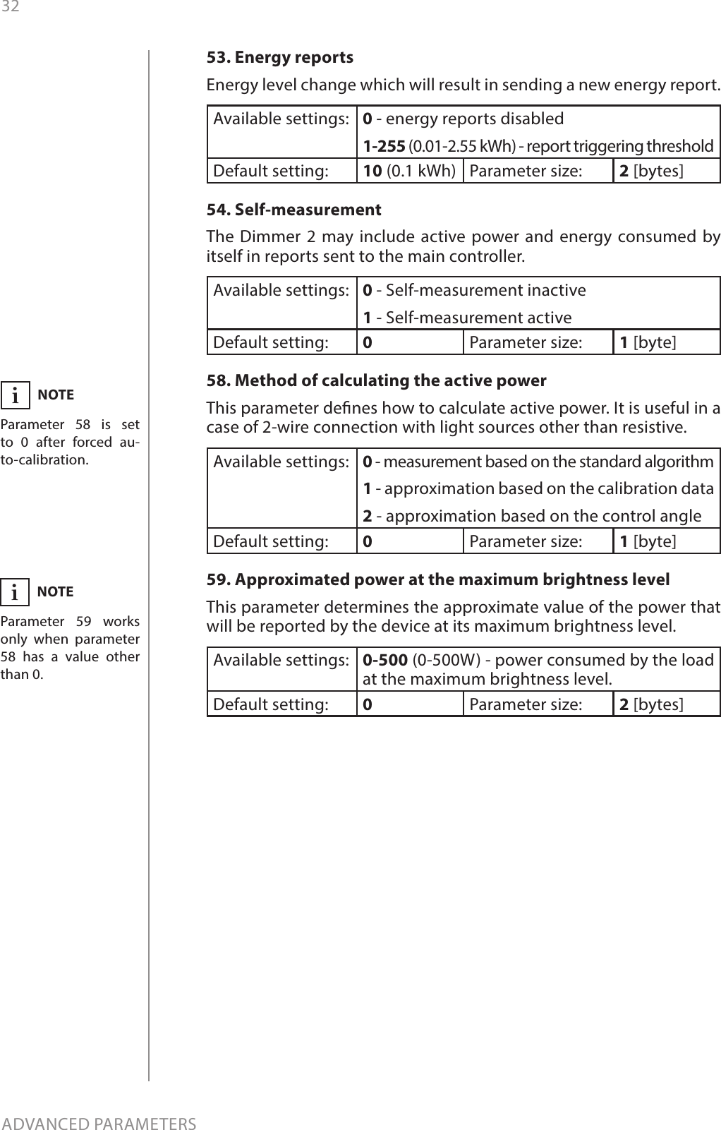 32ADVANCED PARAMETERS53. Energy reports Energy level change which will result in sending a new energy report. Available settings: 0 - energy reports disabled1-255 (0.01-2.55 kWh) - report triggering thresholdDefault setting:  10 (0.1 kWh) Parameter size: 2 [bytes]54. Self-measurement The Dimmer 2 may include active power and energy consumed by itself in reports sent to the main controller. Available settings: 0 - Self-measurement inactive 1 - Self-measurement active  Default setting:  0Parameter size: 1 [byte]58. Method of calculating the active powerThis parameter denes how to calculate active power. It is useful in a case of 2-wire connection with light sources other than resistive.Available settings: 0 - measurement based on the standard algorithm1 - approximation based on the calibration data2 - approximation based on the control angleDefault setting:  0Parameter size: 1 [byte]59. Approximated power at the maximum brightness levelThis parameter determines the approximate value of the power that will be reported by the device at its maximum brightness level.Available settings: 0-500 (0-500W) - power consumed by the load at the maximum brightness level.Default setting:  0Parameter size: 2 [bytes]NOTEParameter 58 is set to 0 after forced au-to-calibration.iNOTEParameter 59 works only when parameter 58 has a value other than 0.i