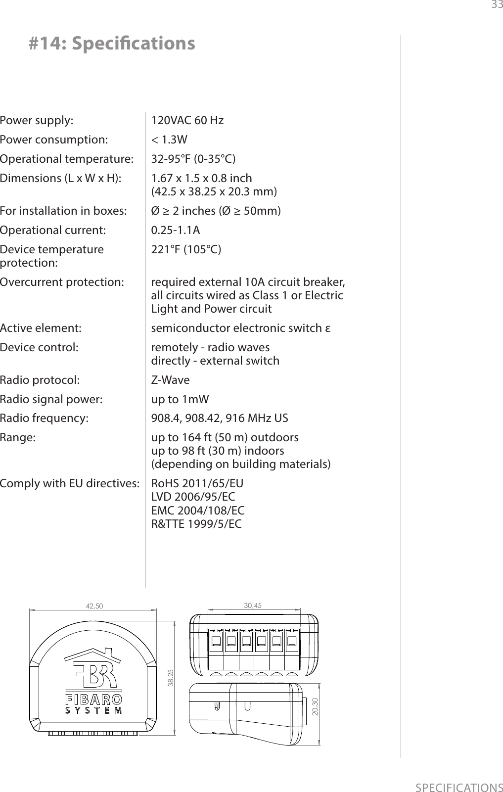 33SPECIFICATIONSPower supply:Power consumption:Operational temperature:Dimensions (L x W x H): For installation in boxes:Operational current:Device temperature  protection:Overcurrent protection:  Active element:Device control: Radio protocol:Radio signal power: Radio frequency:Range:  Comply with EU directives:120VAC 60 Hz&lt; 1.3W32-95°F (0-35°C)1.67 x 1.5 x 0.8 inch  (42.5 x 38.25 x 20.3 mm)Ø ≥ 2 inches (Ø ≥ 50mm)0.25-1.1A221°F (105°C) required external 10A circuit breaker, all circuits wired as Class 1 or Electric Light and Power circuitsemiconductor electronic switch εremotely - radio waves  directly - external switch Z-Waveup to 1mW908.4, 908.42, 916 MHz USup to 164 ft (50 m) outdoors  up to 98 ft (30 m) indoors  (depending on building materials)RoHS 2011/65/EU LVD 2006/95/EC EMC 2004/108/EC R&amp;TTE 1999/5/EC#14: Specications