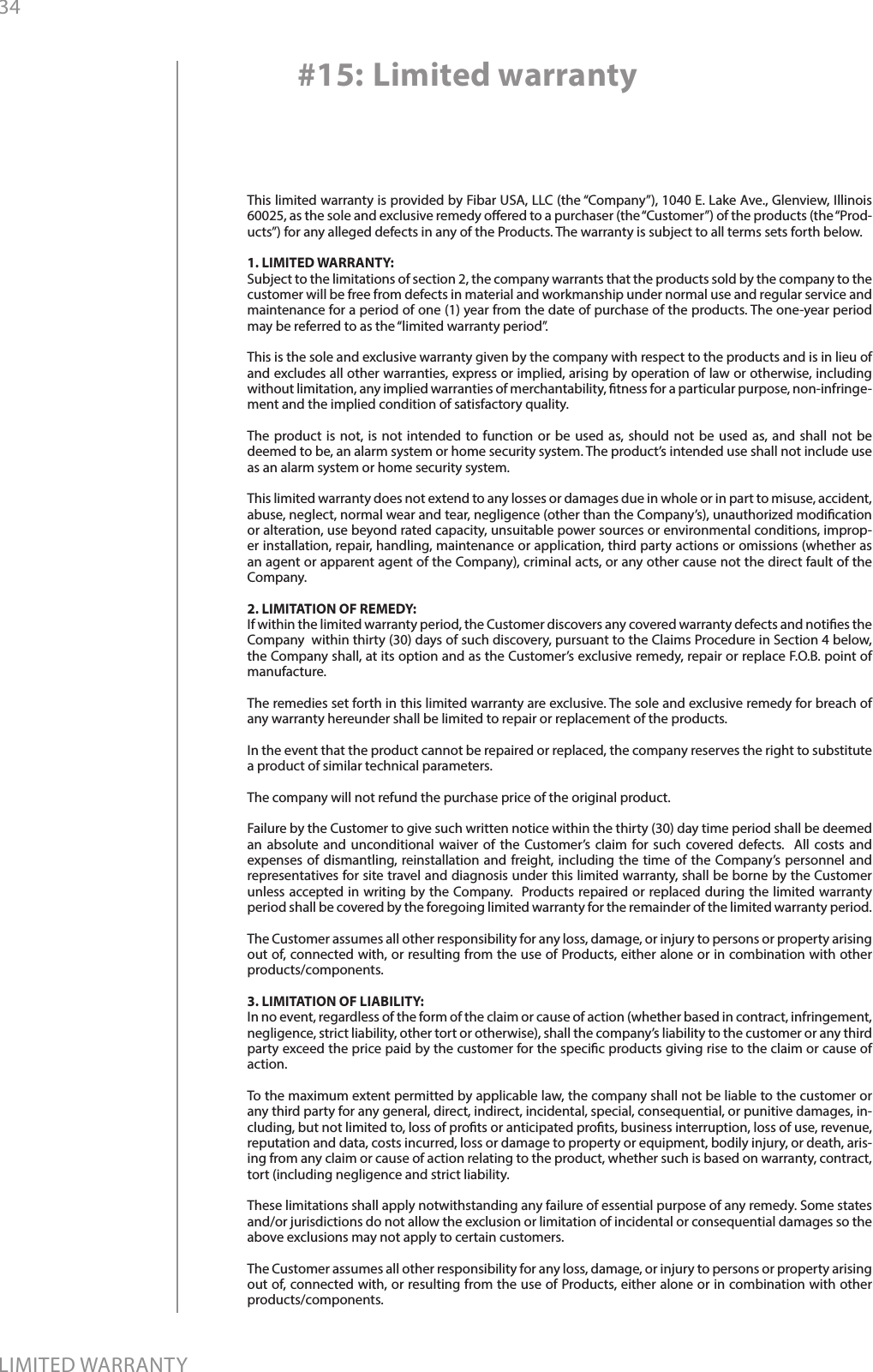 34LIMITED WARRANTYThis limited warranty is provided by Fibar USA, LLC (the “Company”), 1040 E. Lake Ave., Glenview, Illinois 60025, as the sole and exclusive remedy oered to a purchaser (the “Customer”) of the products (the “Prod-ucts”) for any alleged defects in any of the Products. The warranty is subject to all terms sets forth below. 1. LIMITED WARRANTY:Subject to the limitations of section 2, the company warrants that the products sold by the company to the customer will be free from defects in material and workmanship under normal use and regular service and maintenance for a period of one (1) year from the date of purchase of the products. The one-year period may be referred to as the “limited warranty period”.This is the sole and exclusive warranty given by the company with respect to the products and is in lieu of and excludes all other warranties, express or implied, arising by operation of law or otherwise, including without limitation, any implied warranties of merchantability, tness for a particular purpose, non-infringe-ment and the implied condition of satisfactory quality.The product is not, is not intended to function or be used as, should not be used as, and shall not be deemed to be, an alarm system or home security system. The product’s intended use shall not include use as an alarm system or home security system. This limited warranty does not extend to any losses or damages due in whole or in part to misuse, accident, abuse, neglect, normal wear and tear, negligence (other than the Company’s), unauthorized modication or alteration, use beyond rated capacity, unsuitable power sources or environmental conditions, improp-er installation, repair, handling, maintenance or application, third party actions or omissions (whether as an agent or apparent agent of the Company), criminal acts, or any other cause not the direct fault of the Company.2. LIMITATION OF REMEDY:If within the limited warranty period, the Customer discovers any covered warranty defects and noties the Company  within thirty (30) days of such discovery, pursuant to the Claims Procedure in Section 4 below, the Company shall, at its option and as the Customer’s exclusive remedy, repair or replace F.O.B. point of manufacture.The remedies set forth in this limited warranty are exclusive. The sole and exclusive remedy for breach of any warranty hereunder shall be limited to repair or replacement of the products.  In the event that the product cannot be repaired or replaced, the company reserves the right to substitute a product of similar technical parameters.The company will not refund the purchase price of the original product. Failure by the Customer to give such written notice within the thirty (30) day time period shall be deemed an absolute and unconditional waiver of the Customer’s claim for such covered defects.  All costs and expenses of dismantling, reinstallation and freight, including the time of the Company’s personnel and representatives for site travel and diagnosis under this limited warranty, shall be borne by the Customer unless accepted in writing by the Company.  Products repaired or replaced during the limited warranty period shall be covered by the foregoing limited warranty for the remainder of the limited warranty period. The Customer assumes all other responsibility for any loss, damage, or injury to persons or property arising out of, connected with, or resulting from the use of Products, either alone or in combination with other products/components.3. LIMITATION OF LIABILITY:In no event, regardless of the form of the claim or cause of action (whether based in contract, infringement, negligence, strict liability, other tort or otherwise), shall the company’s liability to the customer or any third party exceed the price paid by the customer for the specic products giving rise to the claim or cause of action. To the maximum extent permitted by applicable law, the company shall not be liable to the customer or any third party for any general, direct, indirect, incidental, special, consequential, or punitive damages, in-cluding, but not limited to, loss of prots or anticipated prots, business interruption, loss of use, revenue, reputation and data, costs incurred, loss or damage to property or equipment, bodily injury, or death, aris-ing from any claim or cause of action relating to the product, whether such is based on warranty, contract, tort (including negligence and strict liability.These limitations shall apply notwithstanding any failure of essential purpose of any remedy. Some states and/or jurisdictions do not allow the exclusion or limitation of incidental or consequential damages so the above exclusions may not apply to certain customers.      The Customer assumes all other responsibility for any loss, damage, or injury to persons or property arising out of, connected with, or resulting from the use of Products, either alone or in combination with other products/components.#15: Limited warranty