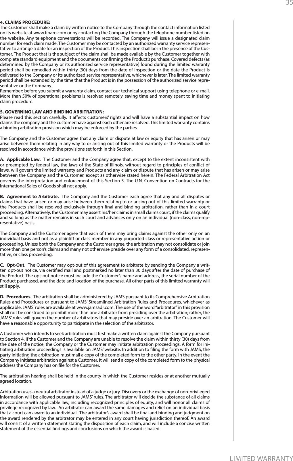 35LIMITED WARRANTY4. CLAIMS PROCEDURE: The Customer shall make a claim by written notice to the Company through the contact information listed on its website at www.baro.com or by contacting the Company through the telephone number listed on the website. Any telephone conversations will be recorded. The Company will issue a designated claim number for each claim made. The Customer may be contacted by an authorized warranty service represen-tative to arrange a date for an inspection of the Product. This inspection shall be in the presence of the Cus-tomer. The Product that is the subject of the claim shall be made available by the Customer together with complete standard equipment and the documents conrming the Product’s purchase. Covered defects (as determined by the Company or its authorized service representative) found during the limited warranty period shall be remedied within thirty (30) days from the date of inspection or the date the Product is delivered to the Company or its authorized service representative, whichever is later. The limited warranty period shall be extended by the time that the Product is in the possession of the authorized service repre-sentative or the Company.Remember: before you submit a warranty claim, contact our technical support using telephone or e-mail. More than 50% of operational problems is resolved remotely, saving time and money spent to initiating claim procedure.5. GOVERNING LAW AND BINDING ARBITRATION: Please read this section carefully. It aects customers’ rights and will have a substantial impact on how claims the company and the customer have against each other are resolved. This limited warranty contains a binding arbitration provision which may be enforced by the parties.The Company and the Customer agree that any claim or dispute at law or equity that has arisen or may arise between them relating in any way to or arising out of this limited warranty or the Products will be resolved in accordance with the provisions set forth in this Section.A.  Applicable Law.  The Customer and the Company agree that, except to the extent inconsistent with or preempted by federal law, the laws of the State of Illinois, without regard to principles of conict of laws, will govern the limited warranty and Products and any claim or dispute that has arisen or may arise between the Company and the Customer, except as otherwise stated herein. The Federal Arbitration Act governs the interpretation and enforcement of this Section 5. The U.N. Convention on Contracts for the International Sales of Goods shall not apply.B.  Agreement to Arbitrate.  The Company and the Customer each agree that any and all disputes or claims that have arisen or may arise between them relating to or arising out of this limited warranty or the Products shall be resolved exclusively through nal and binding arbitration, rather than in a court proceeding. Alternatively, the Customer may assert his/her claims in small claims court, if the claims qualify and so long as the matter remains in such court and advances only on an individual (non-class, non-rep-resentative) basis. The Company and the Customer agree that each of them may bring claims against the other only on an individual basis and not as a plainti or class member in any purported class or representative action or proceeding. Unless both the Company and the Customer agree, the arbitration may not consolidate or join more than one person’s claims and many not otherwise preside over any form of a consolidated, represen-tative, or class proceeding.C.  Opt-Out.  The Customer may opt-out of this agreement to arbitrate by sending the Company a writ-ten opt-out notice, via certied mail and postmarked no later than 30 days after the date of purchase of the Product. The opt-out notice must include the Customer’s name and address, the serial number of the Product purchased, and the date and location of the purchase. All other parts of this limited warranty will still apply. D.  Procedures.  The arbitration shall be administered by JAMS pursuant to its Comprehensive Arbitration Rules and Procedures or pursuant to JAMS’ Streamlined Arbitration Rules and Procedures, whichever as applicable. JAMS’ rules are available at www.jamsadr.com. The use of the word “arbitrator” in this provision shall not be construed to prohibit more than one arbitrator from presiding over the arbitration; rather, the JAMS’ rules will govern the number of arbitrators that may preside over an arbitration. The Customer will have a reasonable opportunity to participate in the selection of the arbitrator.   A Customer who intends to seek arbitration must rst make a written claim against the Company pursuant to Section 4. If the Customer and the Company are unable to resolve the claim within thirty (30) days from the date of the notice, the Company or the Customer may initiate arbitration proceedings. A form for ini-tiating arbitration proceedings is available on JAMS’ website. In addition to ling the form with JAMS, the party initiating the arbitration must mail a copy of the completed form to the other party. In the event the Company initiates arbitration against a Customer, it will send a copy of the completed form to the physical address the Company has on le for the Customer. The arbitration hearing shall be held in the county in which the Customer resides or at another mutually agreed location.  Arbitration uses a neutral arbitrator instead of a judge or jury. Discovery or the exchange of non-privileged information will be allowed pursuant to JAMS’ rules. The arbitrator will decide the substance of all claims in accordance with applicable law, including recognized principles of equity, and will honor all claims of privilege recognized by law.  An arbitrator can award the same damages and relief on an individual basis that a court can award to an individual.  The arbitrator’s award shall be nal and binding and judgment on the award rendered by the arbitrator may be entered in any court having jurisdiction thereof. An award will consist of a written statement stating the disposition of each claim, and will include a concise written statement of the essential ndings and conclusions on which the award is based.  