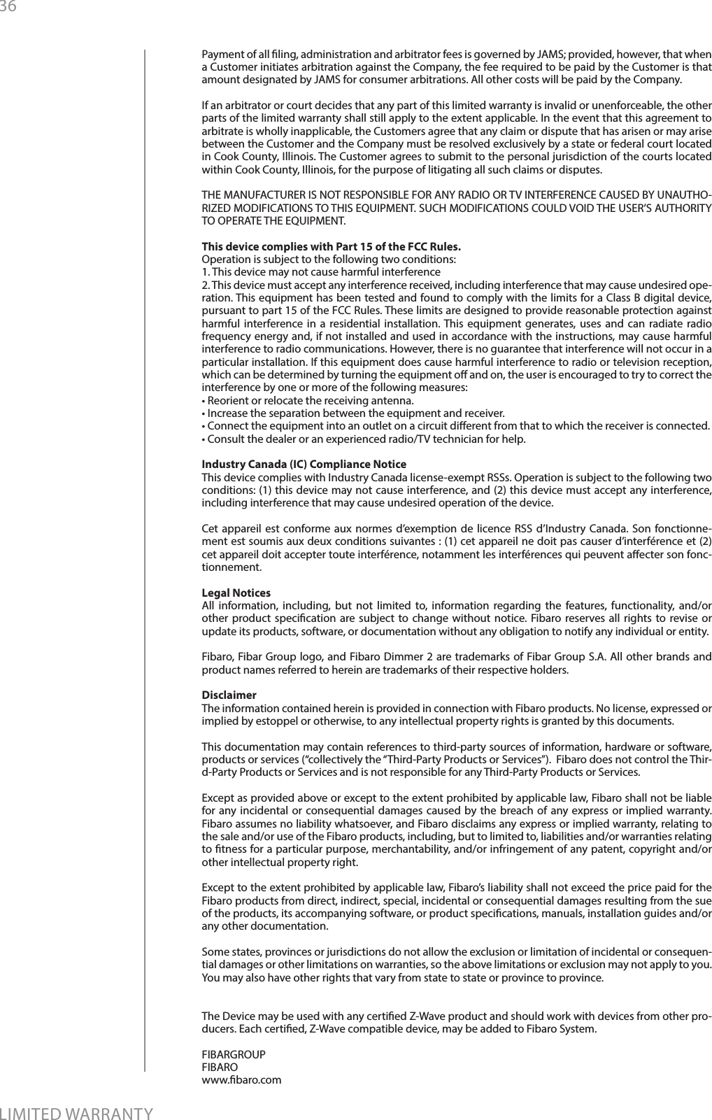 36LIMITED WARRANTYPayment of all ling, administration and arbitrator fees is governed by JAMS; provided, however, that when a Customer initiates arbitration against the Company, the fee required to be paid by the Customer is that amount designated by JAMS for consumer arbitrations. All other costs will be paid by the Company. If an arbitrator or court decides that any part of this limited warranty is invalid or unenforceable, the other parts of the limited warranty shall still apply to the extent applicable. In the event that this agreement to arbitrate is wholly inapplicable, the Customers agree that any claim or dispute that has arisen or may arise between the Customer and the Company must be resolved exclusively by a state or federal court located in Cook County, Illinois. The Customer agrees to submit to the personal jurisdiction of the courts located within Cook County, Illinois, for the purpose of litigating all such claims or disputes.THE MANUFACTURER IS NOT RESPONSIBLE FOR ANY RADIO OR TV INTERFERENCE CAUSED BY UNAUTHO-RIZED MODIFICATIONS TO THIS EQUIPMENT. SUCH MODIFICATIONS COULD VOID THE USER’S AUTHORITY TO OPERATE THE EQUIPMENT.This device complies with Part 15 of the FCC Rules. Operation is subject to the following two conditions:1. This device may not cause harmful interference2. This device must accept any interference received, including interference that may cause undesired ope-ration. This equipment has been tested and found to comply with the limits for a Class B digital device, pursuant to part 15 of the FCC Rules. These limits are designed to provide reasonable protection against harmful interference in a residential installation. This equipment generates, uses and can radiate radio frequency energy and, if not installed and used in accordance with the instructions, may cause harmful interference to radio communications. However, there is no guarantee that interference will not occur in a particular installation. If this equipment does cause harmful interference to radio or television reception, which can be determined by turning the equipment o and on, the user is encouraged to try to correct the interference by one or more of the following measures:• Reorient or relocate the receiving antenna.• Increase the separation between the equipment and receiver.• Connect the equipment into an outlet on a circuit dierent from that to which the receiver is connected.• Consult the dealer or an experienced radio/TV technician for help.Industry Canada (IC) Compliance NoticeThis device complies with Industry Canada license-exempt RSSs. Operation is subject to the following two conditions: (1) this device may not cause interference, and (2) this device must accept any interference, including interference that may cause undesired operation of the device.Cet appareil est conforme aux normes d’exemption de licence RSS d’Industry Canada. Son fonctionne-ment est soumis aux deux conditions suivantes : (1) cet appareil ne doit pas causer d’interférence et (2) cet appareil doit accepter toute interférence, notamment les interférences qui peuvent aecter son fonc-tionnement.Legal NoticesAll information, including, but not limited to, information regarding the features, functionality, and/or other product specication are subject to change without notice. Fibaro reserves all rights to revise or update its products, software, or documentation without any obligation to notify any individual or entity.Fibaro, Fibar Group logo, and Fibaro Dimmer 2 are trademarks of Fibar Group S.A. All other brands and product names referred to herein are trademarks of their respective holders.DisclaimerThe information contained herein is provided in connection with Fibaro products. No license, expressed or implied by estoppel or otherwise, to any intellectual property rights is granted by this documents.This documentation may contain references to third-party sources of information, hardware or software, products or services (“collectively the “Third-Party Products or Services”).  Fibaro does not control the Thir-d-Party Products or Services and is not responsible for any Third-Party Products or Services.Except as provided above or except to the extent prohibited by applicable law, Fibaro shall not be liable for any incidental or consequential damages caused by the breach of any express or implied warranty.  Fibaro assumes no liability whatsoever, and Fibaro disclaims any express or implied warranty, relating to the sale and/or use of the Fibaro products, including, but to limited to, liabilities and/or warranties relating to tness for a particular purpose, merchantability, and/or infringement of any patent, copyright and/or other intellectual property right. Except to the extent prohibited by applicable law, Fibaro’s liability shall not exceed the price paid for the Fibaro products from direct, indirect, special, incidental or consequential damages resulting from the sue of the products, its accompanying software, or product specications, manuals, installation guides and/or any other documentation. Some states, provinces or jurisdictions do not allow the exclusion or limitation of incidental or consequen-tial damages or other limitations on warranties, so the above limitations or exclusion may not apply to you. You may also have other rights that vary from state to state or province to province.The Device may be used with any certied Z-Wave product and should work with devices from other pro-ducers. Each certied, Z-Wave compatible device, may be added to Fibaro System.FIBARGROUP FIBAROwww.baro.com