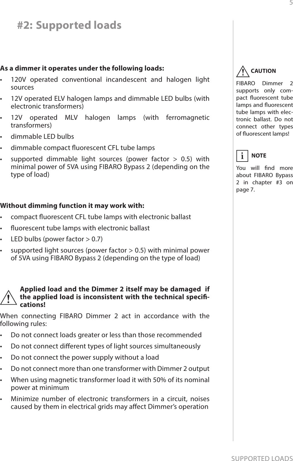 5SUPPORTED LOADSAs a dimmer it operates under the following loads:•  120V operated conventional incandescent and halogen light sources•  12V operated ELV halogen lamps and dimmable LED bulbs (with electronic transformers)•  12V operated MLV halogen lamps (with ferromagnetic transformers)•  dimmable LED bulbs•  dimmable compact uorescent CFL tube lamps•  supported dimmable light sources (power factor &gt; 0.5) with minimal power of 5VA using FIBARO Bypass 2 (depending on the type of load)Without dimming function it may work with:•  compact uorescent CFL tube lamps with electronic ballast•  uorescent tube lamps with electronic ballast•  LED bulbs (power factor &gt; 0.7)•  supported light sources (power factor &gt; 0.5) with minimal power of 5VA using FIBARO Bypass 2 (depending on the type of load)#2: Supported loadsApplied load and the Dimmer 2 itself may be damaged  if the applied load is inconsistent with the technical speci-cations!When connecting FIBARO Dimmer 2 act in accordance with the following rules:•  Do not connect loads greater or less than those recommended•  Do not connect dierent types of light sources simultaneously•  Do not connect the power supply without a load•  Do not connect more than one transformer with Dimmer 2 output•  When using magnetic transformer load it with 50% of its nominal power at minimum•  Minimize number of electronic transformers in a circuit, noises caused by them in electrical grids may aect Dimmer’s operation!CAUTIONFIBARO Dimmer 2 supports only com-pact uorescent tube lamps and uorescent tube lamps with elec-tronic ballast. Do not connect other types of uorescent lamps!!NOTEYou will nd more about FIBARO Bypass 2 in chapter #3 on page 7.i