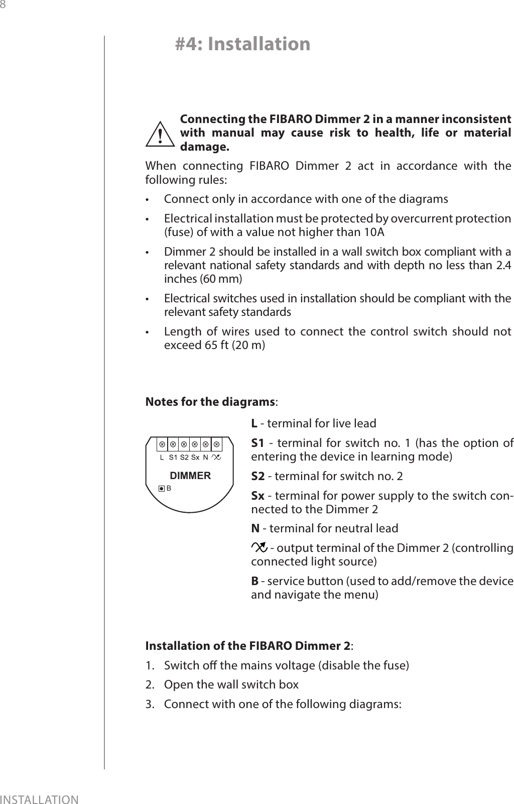 8INSTALLATION#4: InstallationConnecting the FIBARO Dimmer 2 in a manner inconsistent with manual may cause risk to health, life or material damage.When connecting FIBARO Dimmer 2 act in accordance with the following rules:•  Connect only in accordance with one of the diagrams•  Electrical installation must be protected by overcurrent protection (fuse) of with a value not higher than 10A•  Dimmer 2 should be installed in a wall switch box compliant with a relevant national safety standards and with depth no less than 2.4 inches (60 mm)•  Electrical switches used in installation should be compliant with the relevant safety standards•  Length of wires used to connect the control switch should not exceed 65 ft (20 m)!Installation of the FIBARO Dimmer 2:1.  Switch o the mains voltage (disable the fuse)2.  Open the wall switch box3.  Connect with one of the following diagrams:BDIMMERNotes for the diagrams:L - terminal for live leadS1 - terminal for switch no. 1 (has the option of entering the device in learning mode)S2 - terminal for switch no. 2Sx - terminal for power supply to the switch con-nected to the Dimmer 2N - terminal for neutral lead - output terminal of the Dimmer 2 (controlling connected light source)B - service button (used to add/remove the device and navigate the menu)