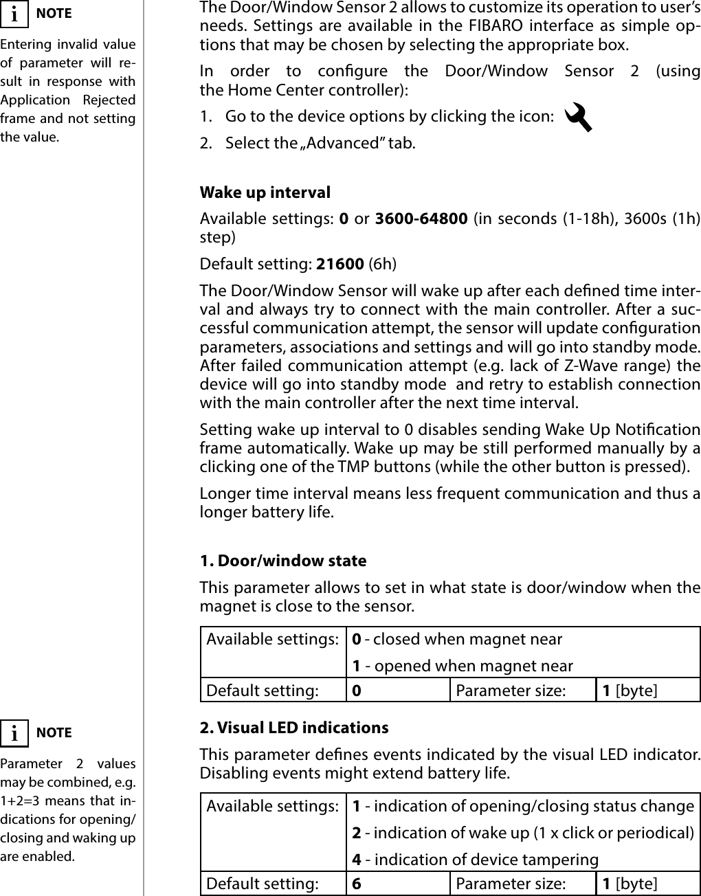 10ADVANCED PARAMETERS#7: Advanced parametersThe Door/Window Sensor 2 allows to customize its operation to user’s needs. Settings are available in the FIBARO interface as simple op-tions that may be chosen by selecting the appropriate box.In order to congure the Door/Window Sensor 2 (using  the Home Center controller):1.  Go to the device options by clicking the icon:   2.  Select the „Advanced” tab.1. Door/window stateThis parameter allows to set in what state is door/window when the magnet is close to the sensor.Available settings: 0 - closed when magnet near1 - opened when magnet near Default setting:  0Parameter size: 1 [byte]2. Visual LED indicationsThis parameter denes events indicated by the visual LED indicator. Disabling events might extend battery life.Available settings: 1 - indication of opening/closing status change2 - indication of wake up (1 x click or periodical)4 - indication of device tamperingDefault setting:  6Parameter size: 1 [byte]Wake up intervalAvailable settings: 0 or 3600-64800 (in seconds (1-18h), 3600s (1h) step)Default setting: 21600 (6h)The Door/Window Sensor will wake up after each dened time inter-val and always try to connect with the main controller. After a suc-cessful communication attempt, the sensor will update conguration parameters, associations and settings and will go into standby mode. After failed communication attempt (e.g. lack of Z-Wave range) the device will go into standby mode  and retry to establish connection with the main controller after the next time interval.Setting wake up interval to 0 disables sending Wake Up Notication frame automatically. Wake up may be still performed manually by a clicking one of the TMP buttons (while the other button is pressed).Longer time interval means less frequent communication and thus a longer battery life.NOTEEntering invalid value of parameter will re-sult in response with Application Rejected frame and not setting the value.iNOTEParameter 2 values may be combined, e.g. 1+2=3 means that in-dications for opening/closing and waking up are enabled.i