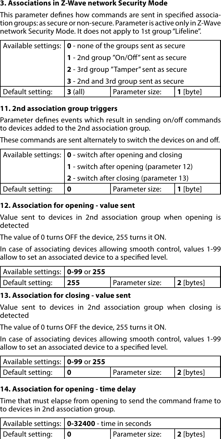 11ADVANCED PARAMETERS3. Associations in Z-Wave network Security ModeThis parameter denes how commands are sent in specied associa-tion groups: as secure or non-secure. Parameter is active only in Z-Wave network Security Mode. It does not apply to 1st group “Lifeline”.Available settings: 0 - none of the groups sent as secure1 - 2nd group ”On/O” sent as secure2 - 3rd group ”Tamper” sent as secure3 - 2nd and 3rd group sent as secureDefault setting:  3 (all) Parameter size: 1 [byte]11. 2nd association group triggersParameter denes events which result in sending on/o commands to devices added to the 2nd association group. These commands are sent alternately to switch the devices on and o. Available settings: 0 - switch after opening and closing1 - switch after opening (parameter 12)2 - switch after closing (parameter 13)Default setting:  0Parameter size: 1 [byte]12. Association for opening - value sentValue sent to devices in 2nd association group when opening is  detectedThe value of 0 turns OFF the device, 255 turns it ON. In case of associating devices allowing smooth control, values 1-99 allow to set an associated device to a specied level.Available settings: 0-99 or 255Default setting:  255 Parameter size: 2 [bytes]13. Association for closing - value sentValue sent to devices in 2nd association group when closing is  detectedThe value of 0 turns OFF the device, 255 turns it ON. In case of associating devices allowing smooth control, values 1-99 allow to set an associated device to a specied level.Available settings: 0-99 or 255Default setting:  0Parameter size: 2 [bytes]14. Association for opening - time delayTime that must elapse from opening to send the command frame to to devices in 2nd association group.Available settings: 0-32400 - time in secondsDefault setting:  0Parameter size: 2 [bytes]