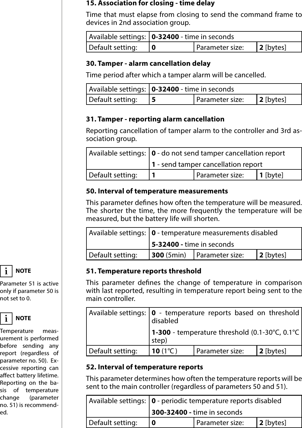 12ADVANCED PARAMETERS15. Association for closing - time delayTime that must elapse from closing to send the command frame to devices in 2nd association group.Available settings: 0-32400 - time in secondsDefault setting:  0Parameter size: 2 [bytes]30. Tamper - alarm cancellation delayTime period after which a tamper alarm will be cancelled.Available settings: 0-32400 - time in secondsDefault setting:  5Parameter size: 2 [bytes]31. Tamper - reporting alarm cancellationReporting cancellation of tamper alarm to the controller and 3rd as-sociation group.Available settings: 0 - do not send tamper cancellation report1 - send tamper cancellation reportDefault setting:  1Parameter size: 1 [byte]50. Interval of temperature measurementsThis parameter denes how often the temperature will be measured. The shorter the time, the more frequently the temperature will be measured, but the battery life will shorten.Available settings: 0 - temperature measurements disabled5-32400 - time in secondsDefault setting:  300 (5min) Parameter size: 2 [bytes]51. Temperature reports thresholdThis parameter denes the change of temperature in comparison with last reported, resulting in temperature report being sent to the main controller.Available settings: 0 - temperature reports based on threshold  disabled1-300 - temperature threshold (0.1-30°C, 0.1°C step)Default setting:  10 (1°C )Parameter size: 2 [bytes]52. Interval of temperature reportsThis parameter determines how often the temperature reports will be sent to the main controller (regardless of parameters 50 and 51).Available settings: 0 - periodic temperature reports disabled300-32400 - time in secondsDefault setting:  0Parameter size: 2 [bytes]NOTEParameter 51 is active only if parameter 50 is not set to 0.iNOTETemperature meas-urement is performed before sending any report (regardless of parameter no. 50).  Ex-cessive reporting can aect battery lifetime. Reporting on the ba-sis of temperature change (parameter no. 51) is recommend-ed.i