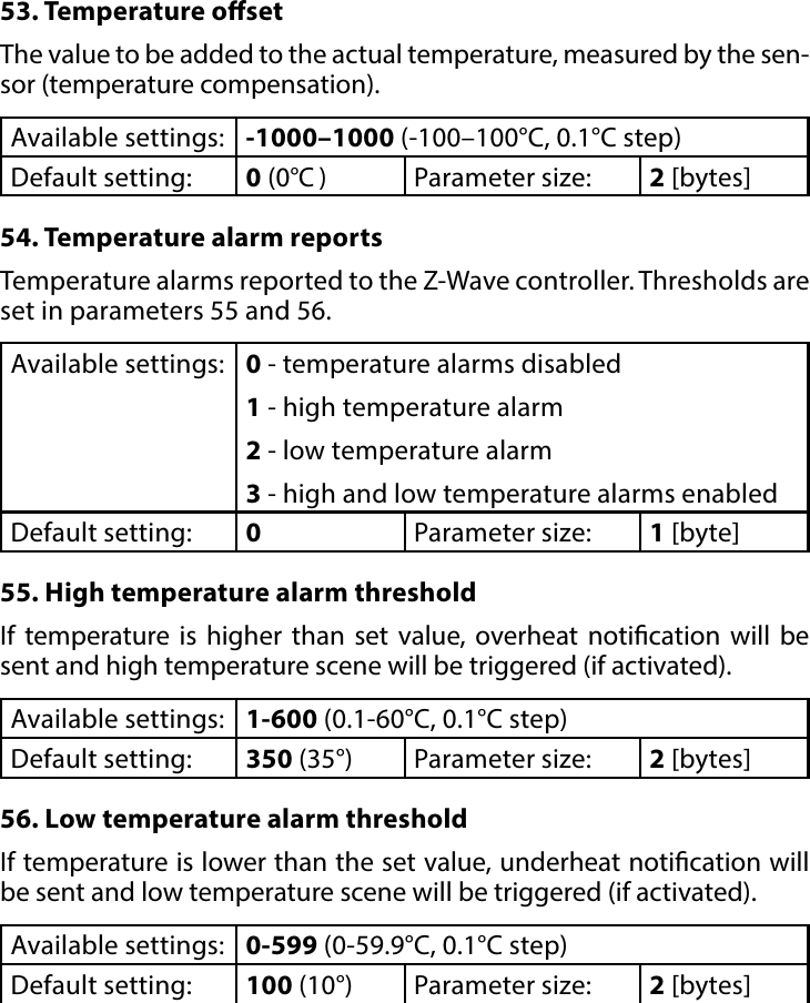 13ADVANCED PARAMETERS53. Temperature osetThe value to be added to the actual temperature, measured by the sen-sor (temperature compensation).Available settings: -1000–1000 (-100–100°C, 0.1°C step)Default setting:  0 (0°C )Parameter size: 2 [bytes]54. Temperature alarm reportsTemperature alarms reported to the Z-Wave controller. Thresholds are set in parameters 55 and 56.Available settings: 0 - temperature alarms disabled1 - high temperature alarm2 - low temperature alarm3 - high and low temperature alarms enabledDefault setting:  0Parameter size: 1 [byte]55. High temperature alarm thresholdIf temperature is higher than set value, overheat notication will be sent and high temperature scene will be triggered (if activated).Available settings: 1-600 (0.1-60°C, 0.1°C step)Default setting:  350 (35°) Parameter size: 2 [bytes]56. Low temperature alarm thresholdIf temperature is lower than the set value, underheat notication will be sent and low temperature scene will be triggered (if activated).Available settings: 0-599 (0-59.9°C, 0.1°C step)Default setting:  100 (10°) Parameter size: 2 [bytes]