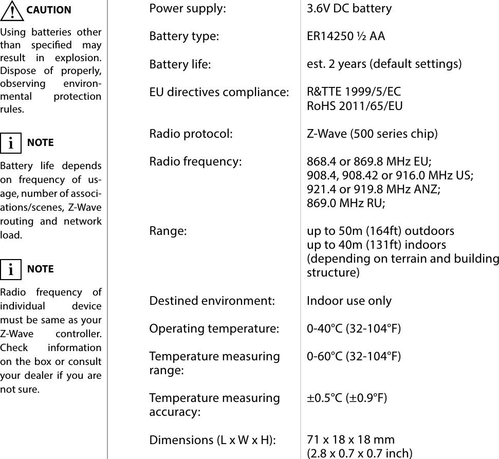 14SPECIFICATIONSPower supply:  Battery type:  Battery life:  EU directives compliance:   Radio protocol:  Radio frequency:     Range:     Destined environment:  Operating temperature:  Temperature measuring range:  Temperature measuring accuracy:  Dimensions (L x W x H):3.6V DC battery  ER14250 ½ AA  est. 2 years (default settings)  R&amp;TTE 1999/5/EC RoHS 2011/65/EU  Z-Wave (500 series chip)  868.4 or 869.8 MHz EU; 908.4, 908.42 or 916.0 MHz US; 921.4 or 919.8 MHz ANZ; 869.0 MHz RU;  up to 50m (164ft) outdoors up to 40m (131ft) indoors  (depending on terrain and building structure)  Indoor use only  0-40°C (32-104°F)  0-60°C (32-104°F)   ±0.5°C (±0.9°F)   71 x 18 x 18 mm (2.8 x 0.7 x 0.7 inch)#8: SpecicationsNOTERadio frequency of individual device must be same as your Z-Wave controller. Check information on the box or consult your dealer if you are not sure.iCAUTIONUsing batteries other than specied may result in explosion. Dispose of properly, observing environ-mental protection rules.!NOTEBattery life depends on frequency of us-age, number of associ-ations/scenes, Z-Wave routing and network load.i