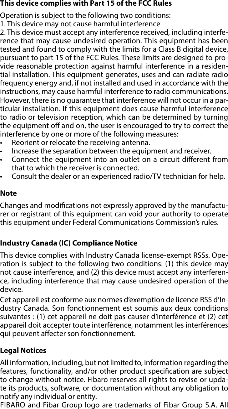 15REGULATIONS#9: RegulationsThis device complies with Part 15 of the FCC Rules Operation is subject to the following two conditions:1. This device may not cause harmful interference2. This device must accept any interference received, including interfe-rence that may cause undesired operation. This equipment has been tested and found to comply with the limits for a Class B digital device, pursuant to part 15 of the FCC Rules. These limits are designed to pro-vide reasonable protection against harmful interference in a residen-tial installation. This equipment generates, uses and can radiate radio frequency energy and, if not installed and used in accordance with the instructions, may cause harmful interference to radio communications. However, there is no guarantee that interference will not occur in a par-ticular installation. If this equipment does cause harmful interference to radio or television reception, which can be determined by turning the equipment o and on, the user is encouraged to try to correct the interference by one or more of the following measures:•  Reorient or relocate the receiving antenna.•  Increase the separation between the equipment and receiver.•  Connect the equipment into an outlet on a circuit dierent from that to which the receiver is connected.•  Consult the dealer or an experienced radio/TV technician for help.NoteChanges and modications not expressly approved by the manufactu-rer or registrant of this equipment can void your authority to operate this equipment under Federal Communications Commission’s rules.Industry Canada (IC) Compliance NoticeThis device complies with Industry Canada license-exempt RSSs. Ope-ration is subject to the following two conditions: (1) this device may not cause interference, and (2) this device must accept any interferen-ce, including interference that may cause undesired operation of the device.Cet appareil est conforme aux normes d’exemption de licence RSS d’In-dustry Canada. Son fonctionnement est soumis aux deux conditions suivantes : (1) cet appareil ne doit pas causer d’interférence et (2) cet appareil doit accepter toute interférence, notamment les interférences qui peuvent aecter son fonctionnement.Legal NoticesAll information, including, but not limited to, information regarding the features, functionality, and/or other product specication are subject to change without notice. Fibaro reserves all rights to revise or upda-te its products, software, or documentation without any obligation to notify any individual or entity.FIBARO and Fibar Group logo are trademarks of Fibar Group S.A. All 