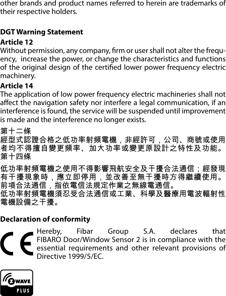 16REGULATIONSother brands and product names referred to herein are trademarks of their respective holders.DGT Warning StatementArticle 12 Without permission, any company, rm or user shall not alter the frequ-ency,  increase the power, or change the characteristics and functions of the original design of the certied lower power frequency electric machinery. Article 14 The application of low power frequency electric machineries shall not aect the navigation safety nor interfere a legal communication, if an interference is found, the service will be suspended until improvement is made and the interference no longer exists. 第十二條經型式認證合格之低功率射頻電機，非經許可，公司、商號或使用者均不得擅自變更頻率、加大功率或變更原設計之特性及功能。 第十四條低功率射頻電機之使用不得影響飛航安全及干擾合法通信；經發現有干擾現象時，應立即停用，並改善至無干擾時方得繼續使用。 前項合法通信，指依電信法規定作業之無線電通信。低功率射頻電機須忍受合法通信或工業、科學及醫療用電波輻射性電機設備之干擾。Declaration of conformityHereby, Fibar Group S.A. declares that  FIBARO Door/Window Sensor 2 is in compliance with the essential requirements and other relevant provisions of Directive 1999/5/EC.