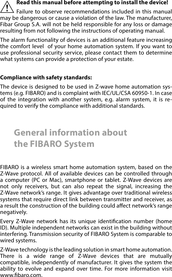 2 Important safety informationRead this manual before attempting to install the device! Failure to observe recommendations included in this manual may be dangerous or cause a violation of the law. The manufacturer,  Fibar Group S.A. will not be held responsible for any loss or damage resulting from not following the instructions of operating manual.The alarm functionality of devices is an additional feature increasing the comfort level  of your home automation system. If you want to use professional security service, please contact them to determine what systems can provide a protection of your estate.Compliance with safety standards:The device is designed to be used in Z-wave home automation sys-tems (e.g. FIBARO) and is complaint with IEC/UL/CSA 60950-1. In case of the integration with another system, e.g. alarm system, it is re-quired to verify the compliance with additional standards.!General information about  the FIBARO SystemFIBARO is a wireless smart home automation system, based on the Z-Wave protocol. All of available devices can be controlled through a computer (PC or Mac), smartphone or tablet. Z-Wave devices are not only receivers, but can also repeat the signal, increasing the Z-Wave network’s range. It gives advantage over traditional wireless systems that require direct link between transmitter and receiver, as a result the construction of the building could aect network’s range negatively.Every Z-Wave network has its unique identication number (home ID). Multiple independent networks can exist in the building without interfering. Transmission security of FIBARO System is comparable to wired systems.Z-Wave technology is the leading solution in smart home automation. There is a wide range of Z-Wave devices that are mutually compatible, independently of manufacturer. It gives the system the ability to evolve and expand over time. For more information visit  www.baro.com.