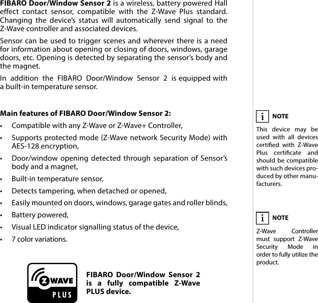 3DESCRIPTION AND FEATURESMain features of FIBARO Door/Window Sensor 2:•  Compatible with any Z-Wave or Z-Wave+ Controller, •  Supports protected mode (Z-Wave network Security Mode) with AES-128 encryption,•  Door/window opening detected through separation of Sensor’s body and a magnet,•  Built-in temperature sensor,•  Detects tampering, when detached or opened,•  Easily mounted on doors, windows, garage gates and roller blinds,•  Battery powered,•  Visual LED indicator signalling status of the device,•  7 color variations.FIBARO Door/Window Sensor 2 is a wireless, battery powered Hall eect contact sensor, compatible with the Z-Wave Plus standard. Changing the device’s status will automatically send signal to the Z-Wave controller and associated devices. Sensor can be used to trigger scenes and wherever there is a need for information about opening or closing of doors, windows, garage doors, etc. Opening is detected by separating the sensor’s body and the magnet.In  addition  the  FIBARO  Door/Window  Sensor  2  is equipped with  a built-in temperature sensor.#1: Description and featuresFIBARO Door/Window Sensor 2 is a fully compatible Z-Wave PLUS device.NOTEThis device may be used with all devices certied with Z-Wave Plus certicate and should be compatible with such devices pro-duced by other manu-facturers.iNOTEZ-Wave Controller must support Z-Wave Security Mode in  order to fully utilize the product.i