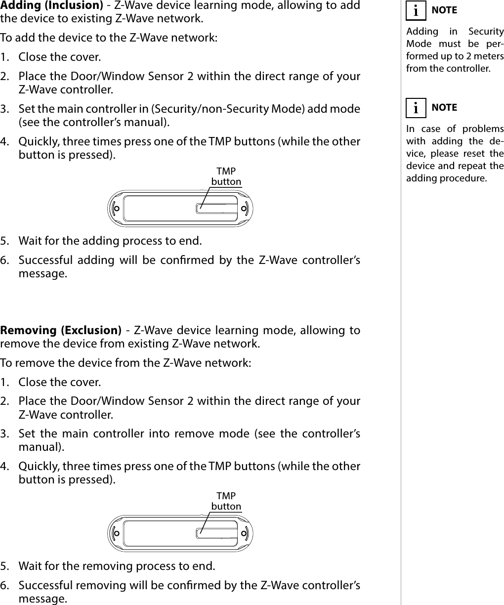 5ADDING/REMOVING THE DEVICE#3: Adding/removing the deviceAdding (Inclusion) - Z-Wave device learning mode, allowing to add the device to existing Z-Wave network.To add the device to the Z-Wave network:1.  Close the cover.2.  Place the Door/Window Sensor 2 within the direct range of your Z-Wave controller.3.  Set the main controller in (Security/non-Security Mode) add mode (see the controller’s manual).4.  Quickly, three times press one of the TMP buttons (while the other button is pressed).5.  Wait for the adding process to end.6.  Successful adding will be conrmed by the Z-Wave controller’s message.Removing (Exclusion) - Z-Wave device learning mode, allowing to remove the device from existing Z-Wave network.To remove the device from the Z-Wave network:1.  Close the cover.2.  Place the Door/Window Sensor 2 within the direct range of your Z-Wave controller.3.  Set the main controller into remove mode (see the controller’s manual).4.  Quickly, three times press one of the TMP buttons (while the other button is pressed).5.  Wait for the removing process to end.6.  Successful removing will be conrmed by the Z-Wave controller’s message.NOTEAdding in Security Mode must be per-formed up to 2 meters from the controller.iNOTEIn case of problems with adding the de-vice, please reset the device and repeat the adding procedure.iTMP buttonTMP button