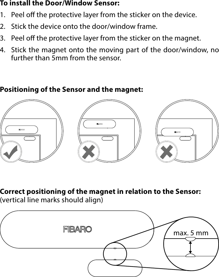 6PHYSICAL INSTALLATION#4: Physical installationTo install the Door/Window Sensor:1.  Peel o the protective layer from the sticker on the device.2.  Stick the device onto the door/window frame.3.  Peel o the protective layer from the sticker on the magnet.4.  Stick the magnet onto the moving part of the door/window, no further than 5mm from the sensor.Correct positioning of the magnet in relation to the Sensor:(vertical line marks should align)Positioning of the Sensor and the magnet:max. 5 mm