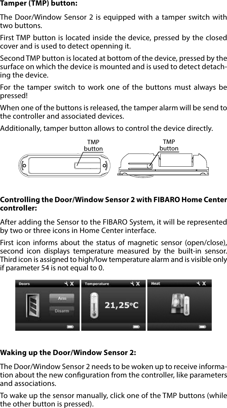 7OPERATING THE DEVICE#5: Operating the deviceTamper (TMP) button: The Door/Window Sensor 2 is equipped with a tamper switch with two buttons. First TMP button is located inside the device, pressed by the closed cover and is used to detect openning it. Second TMP button is located at bottom of the device, pressed by the surface on which the device is mounted and is used to detect detach-ing the device.For the tamper switch to work one of the buttons must always be pressed! When one of the buttons is released, the tamper alarm will be send to the controller and associated devices. Additionally, tamper button allows to control the device directly.TMP buttonTMP buttonWaking up the Door/Window Sensor 2: The Door/Window Sensor 2 needs to be woken up to receive informa-tion about the new conguration from the controller, like parameters and associations.To wake up the sensor manually, click one of the TMP buttons (while the other button is pressed).Controlling the Door/Window Sensor 2 with FIBARO Home Center controller: After adding the Sensor to the FIBARO System, it will be represented by two or three icons in Home Center interface. First icon informs about the status of magnetic sensor (open/close), second icon displays temperature measured by the built-in sensor. Third icon is assigned to high/low temperature alarm and is visible only if parameter 54 is not equal to 0.