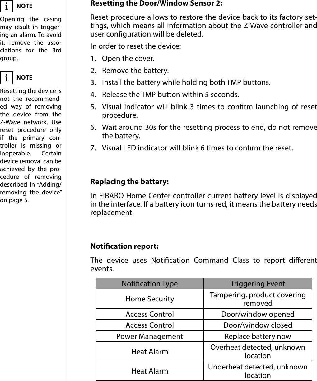 8OPERATING THE DEVICEResetting the Door/Window Sensor 2: Reset procedure allows to restore the device back to its factory set-tings, which means all information about the Z-Wave controller and user conguration will be deleted. In order to reset the device:1.  Open the cover.2.  Remove the battery.3.  Install the battery while holding both TMP buttons.4.  Release the TMP button within 5 seconds.5.  Visual indicator will blink 3 times to conrm launching of reset procedure.6.  Wait around 30s for the resetting process to end, do not remove the battery.7.  Visual LED indicator will blink 6 times to conrm the reset.NOTEResetting the device is not the recommend-ed way of removing the device from the Z-Wave network. Use reset procedure only if the primary con-troller is missing or inoperable. Certain device removal can be achieved by the pro-cedure of removing described in “Adding/removing the device” on page 5.iReplacing the battery: In FIBARO Home Center controller current battery level is displayed in the interface. If a battery icon turns red, it means the battery needs replacement.NOTEOpening the casing may result in trigger-ing an alarm. To avoid it, remove the asso-ciations for the 3rd group.iNotication report: The device uses Notication Command Class to report dierent events.Notication Type Triggering EventHome Security Tampering, product covering removedAccess Control Door/window openedAccess Control Door/window closedPower Management Replace battery nowHeat Alarm Overheat detected, unknown locationHeat Alarm Underheat detected, unknown location