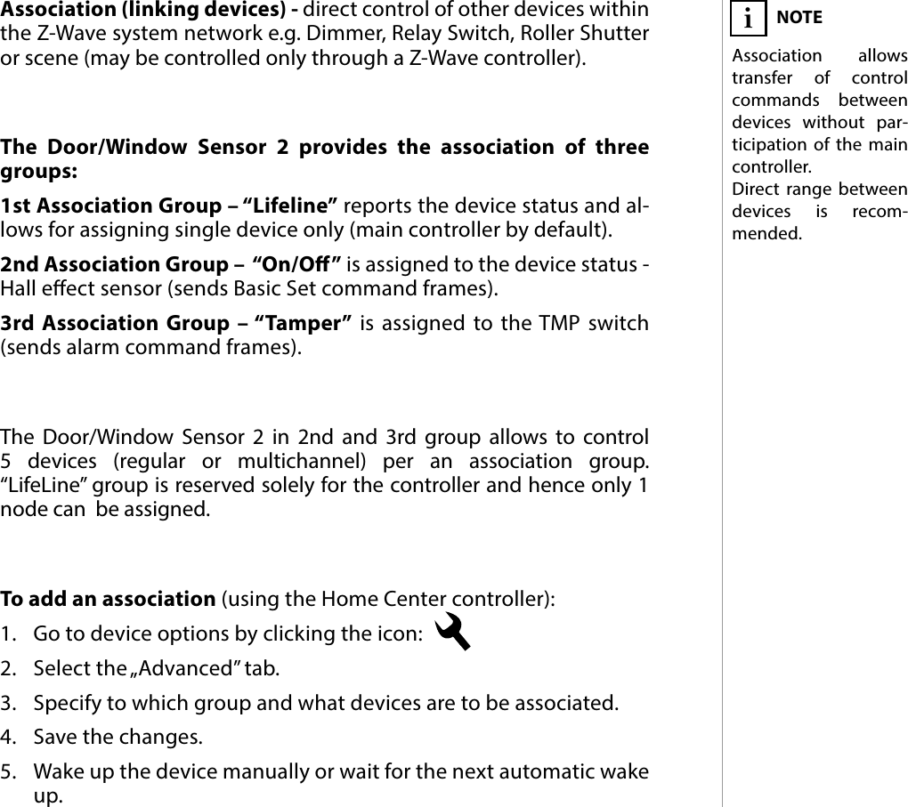 9ASSOCIATION#6: AssociationThe Door/Window Sensor 2 provides the association of three groups:1st Association Group – “Lifeline” reports the device status and al-lows for assigning single device only (main controller by default).2nd Association Group –  “On/O” is assigned to the device status - Hall eect sensor (sends Basic Set command frames).3rd Association Group – “Tamper” is assigned to the TMP switch (sends alarm command frames).To add an association (using the Home Center controller):1.  Go to device options by clicking the icon: 2.  Select the „Advanced” tab.3.  Specify to which group and what devices are to be associated.4.  Save the changes.5.  Wake up the device manually or wait for the next automatic wake up.NOTEAssociation allows transfer of control commands between devices without par-ticipation of the main controller. Direct range between devices is recom-mended.iThe Door/Window Sensor 2 in 2nd and 3rd group allows to control 5 devices (regular or multichannel) per an association group.  “LifeLine” group is reserved solely for the controller and hence only 1 node can  be assigned.Association (linking devices) - direct control of other devices within the Z-Wave system network e.g. Dimmer, Relay Switch, Roller Shutter or scene (may be controlled only through a Z-Wave controller).