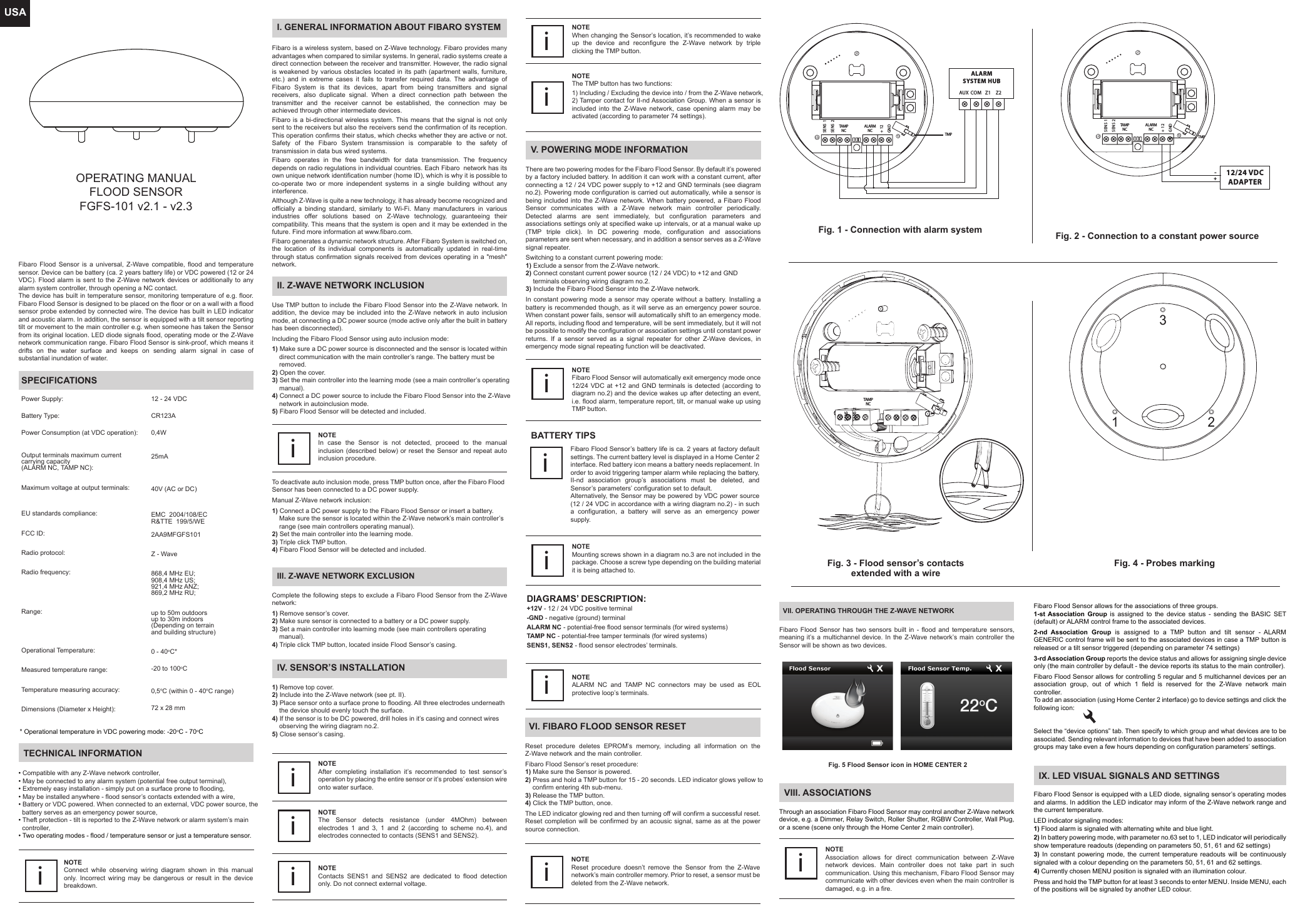 USAOPERATING MANUALFLOOD SENSORFGFS-101 v2.1 - v2.3Fibaro Flood Sensor is a universal, Z-Wave compatible, flood and temperature sensor. Device can be battery (ca. 2 years battery life) or VDC powered (12 or 24 VDC). Flood alarm is sent to the Z-Wave network devices or additionally to any alarm system controller, through opening a NC contact.The device has built in temperature sensor, monitoring temperature of e.g. floor. Fibaro Flood Sensor is designed to be placed on the floor or on a wall with a flood sensor probe extended by connected wire. The device has built in LED indicator and acoustic alarm. In addition, the sensor is equipped with a tilt sensor reporting tilt or movement to the main controller e.g. when someone has taken the Sensor from its original location. LED diode signals flood, operating mode or the Z-Wave network communication range. Fibaro Flood Sensor is sink-proof, which means it drifts on the water surface and keeps on sending alarm signal in case of substantial inundation of water.SPECIFICATIONSPower Supply:Battery Type:Power Consumption (at VDC operation):Output terminals maximum current carrying capacity(ALARM NC, TAMP NC):Maximum voltage at output terminals:EU standards compliance:FCC ID: Radio protocol:Radio frequency:Range:Operational Temperature:Measured temperature range:Temperature measuring accuracy:Dimensions (Diameter x Height):12 - 24 VDCCR123A0,4W25mA40V (AC or DC)EMC  2004/108/ECR&amp;TTE  199/5/WE2AA9MFGFS101 Z - Wave868,4 MHz EU;908,4 MHz US;921,4 MHz ANZ;869,2 MHz RU;up to 50m outdoorsup to 30m indoors(Depending on terrain and building structure)0 - 40oC*-20 to 100oC0,5oC (within 0 - 40oC range)72 x 28 mmAUX COM Z1 Z2ALARMSYSTEM HUBALARMNCTAM PNCSENS 1SENS 2+ 12GNDTMPFig. 1 - Connection with alarm systemFig. 3 - Flood sensor’s contactsextended with a wire1 23TECHNICAL INFORMATION• Compatible with any Z-Wave network controller,• May be connected to any alarm system (potential free output terminal),• Extremely easy installation - simply put on a surface prone to flooding,• May be installed anywhere - flood sensor’s contacts extended with a wire,• Battery or VDC powered. When connected to an external, VDC power source, the   battery serves as an emergency power source, • Theft protection - tilt is reported to the Z-Wave network or alarm system’s main   controller,• Two operating modes - flood / temperature sensor or just a temperature sensor.NOTEConnect while observing wiring diagram shown in this manual only. Incorrect wiring may be dangerous or result in the device breakdown.iI. GENERAL INFORMATION ABOUT FIBARO SYSTEMFibaro is a wireless system, based on Z-Wave technology. Fibaro provides many advantages when compared to similar systems. In general, radio systems create a direct connection between the receiver and transmitter. However, the radio signal is weakened by various obstacles located in its path (apartment walls, furniture, etc.) and in extreme cases it fails to transfer required data. The advantage of Fibaro System is that its devices, apart from being transmitters and signal receivers, also duplicate signal. When a direct connection path between the transmitter and the receiver cannot be established, the connection may be achieved through other intermediate devices.Fibaro is a bi-directional wireless system. This means that the signal is not only sent to the receivers but also the receivers send the confirmation of its reception. This operation confirms their status, which checks whether they are active or not. Safety of the Fibaro System transmission is comparable to the safety of transmission in data bus wired systems.Fibaro operates in the free bandwidth for data transmission. The frequency depends on radio regulations in individual countries. Each Fibaro  network has its own unique network identification number (home ID), which is why it is possible to co-operate two or more independent systems in a single building without any interference.Although Z-Wave is quite a new technology, it has already become recognized and officially a binding standard, similarly to Wi-Fi. Many manufacturers in various industries offer solutions based on Z-Wave technology, guaranteeing their compatibility. This means that the system is open and it may be extended in the future. Find more information at www.fibaro.com.Fibaro generates a dynamic network structure. After Fibaro System is switched on, the location of its individual components is automatically updated in real-time through status confirmation signals received from devices operating in a &quot;mesh&quot; network.II. Z-WAVE NETWORK INCLUSIONUse TMP button to include the Fibaro Flood Sensor into the Z-Wave network. In addition, the device may be included into the Z-Wave network in auto inclusion mode, at connecting a DC power source (mode active only after the built in battery has been disconnected).Including the Fibaro Flood Sensor using auto inclusion mode:1) Make sure a DC power source is disconnected and the sensor is located within     direct communication with the main controller’s range. The battery must be     removed.2) Open the cover.3) Set the main controller into the learning mode (see a main controller’s operating     manual).4) Connect a DC power source to include the Fibaro Flood Sensor into the Z-Wave     network in autoinclusion mode.5) Fibaro Flood Sensor will be detected and included.NOTEIn case the Sensor is not detected, proceed to the manual inclusion (described below) or reset the Sensor and repeat auto inclusion procedure.iTo deactivate auto inclusion mode, press TMP button once, after the Fibaro Flood Sensor has been connected to a DC power supply.Manual Z-Wave network inclusion:1) Connect a DC power supply to the Fibaro Flood Sensor or insert a battery.     Make sure the sensor is located within the Z-Wave network’s main controller’s     range (see main controllers operating manual).2) Set the main controller into the learning mode.3) Triple click TMP button.4) Fibaro Flood Sensor will be detected and included.III. Z-WAVE NETWORK EXCLUSIONComplete the following steps to exclude a Fibaro Flood Sensor from the Z-Wave network:1) Remove sensor’s cover.2) Make sure sensor is connected to a battery or a DC power supply.3) Set a main controller into learning mode (see main controllers operating     manual).4) Triple click TMP button, located inside Flood Sensor’s casing.IV. SENSOR’S INSTALLATION1) Remove top cover.2) Include into the Z-Wave network (see pt. II).3) Place sensor onto a surface prone to flooding. All three electrodes underneath     the device should evenly touch the surface.4) If the sensor is to be DC powered, drill holes in it’s casing and connect wires     observing the wiring diagram no.2.5) Close sensor’s casing.NOTEAfter completing installation it’s recommended to test sensor’s operation by placing the entire sensor or it’s probes’ extension wire onto water surface.iNOTEWhen changing the Sensor’s location, it’s recommended to wake up the device and reconfigure the Z-Wave network by triple clicking the TMP button.iNOTEThe TMP button has two functions:1) Including / Excluding the device into / from the Z-Wave network,2) Tamper contact for II-nd Association Group. When a sensor is included into the Z-Wave network, case opening alarm may be activated (according to parameter 74 settings).iBATTERY TIPSFibaro Flood Sensor’s battery life is ca. 2 years at factory default settings. The current battery level is displayed in a Home Center 2 interface. Red battery icon means a battery needs replacement. In order to avoid triggering tamper alarm while replacing the battery, II-nd association group’s associations must be deleted, and Sensor’s parameters’ configuration set to default.Alternatively, the Sensor may be powered by VDC power source (12 / 24 VDC in accordance with a wiring diagram no.2) - in such a configuration, a battery will serve as an emergency power supply.iVI. FIBARO FLOOD SENSOR RESETReset procedure deletes EPROM’s memory, including all information on the Z-Wave network and the main controller.Fibaro Flood Sensor’s reset procedure:1) Make sure the Sensor is powered.2) Press and hold a TMP button for 15 - 20 seconds. LED indicator glows yellow to     confirm entering 4th sub-menu.3) Release the TMP button.4) Click the TMP button, once.The LED indicator glowing red and then turning off will confirm a successful reset. Reset completion will be confirmed by an acousic signal, same as at the power source connection.NOTEReset procedure doesn’t remove the Sensor from the Z-Wave network’s main controller memory. Prior to reset, a sensor must be deleted from the Z-Wave network.iIX. LED VISUAL SIGNALS AND SETTINGSFibaro Flood Sensor is equipped with a LED diode, signaling sensor’s operating modes and alarms. In addition the LED indicator may inform of the Z-Wave network range and the current temperature.LED indicator signaling modes:1) Flood alarm is signaled with alternating white and blue light.2) In battery powering mode, with parameter no.63 set to 1, LED indicator will periodically show temperature readouts (depending on parameters 50, 51, 61 and 62 settings)3) In constant powering mode, the current temperature readouts will be continuously signaled with a colour depending on the parameters 50, 51, 61 and 62 settings.4) Currently chosen MENU position is signaled with an illumination colour.Press and hold the TMP button for at least 3 seconds to enter MENU. Inside MENU, each of the positions will be signaled by another LED colour.12/24 VDCADAPTERALARMNCTAM PNCSENS 1SENS 2+ 12GND+-TAM PNCSENS 1SENS 2Fig. 4 - Probes marking Fig. 2 - Connection to a constant power sourceTMPNOTEMounting screws shown in a diagram no.3 are not included in the package. Choose a screw type depending on the building material it is being attached to.  iDIAGRAMS’ DESCRIPTION:+12V - 12 / 24 VDC positive terminal-GND - negative (ground) terminalALARM NC - potential-free flood sensor terminals (for wired systems)TAMP NC - potential-free tamper terminals (for wired systems)SENS1, SENS2 - flood sensor electrodes’ terminals.NOTEALARM NC and TAMP NC connectors may be used as EOL protective loop’s terminals.iV. POWERING MODE INFORMATIONThere are two powering modes for the Fibaro Flood Sensor. By default it’s powered by a factory included battery. In addition it can work with a constant current, after connecting a 12 / 24 VDC power supply to +12 and GND terminals (see diagram no.2). Powering mode configuration is carried out automatically, while a sensor is being included into the Z-Wave network. When battery powered, a Fibaro Flood Sensor communicates with a Z-Wave network main controller periodically. Detected alarms are sent immediately, but configuration parameters and associations settings only at specified wake up intervals, or at a manual wake up (TMP triple click). In DC powering mode, configuration and associations parameters are sent when necessary, and in addition a sensor serves as a Z-Wave signal repeater.Switching to a constant current powering mode:1) Exclude a sensor from the Z-Wave network.2) Connect constant current power source (12 / 24 VDC) to +12 and GND     terminals observing wiring diagram no.2.3) Include the Fibaro Flood Sensor into the Z-Wave network.In constant powering mode a sensor may operate without a battery. Installing a battery is recommended though, as it will serve as an emergency power source. When constant power fails, sensor will automatically shift to an emergency mode. All reports, including flood and temperature, will be sent immediately, but it will not be possible to modify the configuration or association settings until constant power returns. If a sensor served as a signal repeater for other Z-Wave devices, in emergency mode signal repeating function will be deactivated.NOTEFibaro Flood Sensor will automatically exit emergency mode once 12/24 VDC at +12 and GND terminals is detected (according to diagram no.2) and the device wakes up after detecting an event, i.e. flood alarm, temperature report, tilt, or manual wake up using TMP button.iNOTEThe Sensor detects resistance (under 4MOhm) between electrodes 1 and 3, 1 and 2 (according to scheme no.4), and electrodes connected to contacts (SENS1 and SENS2).iNOTEContacts SENS1 and SENS2 are dedicated to flood detection only. Do not connect external voltage.i* Operational temperature in VDC powering mode: -20oC - 70oCVII. OPERATING THROUGH THE Z-WAVE NETWORKFibaro Flood Sensor has two sensors built in - flood and temperature sensors, meaning it’s a multichannel device. In the Z-Wave network’s main controller the Sensor will be shown as two devices.Fig. 5 Flood Sensor icon in HOME CENTER 2VIII. ASSOCIATIONSThrough an association Fibaro Flood Sensor may control another Z-Wave network device, e.g. a Dimmer, Relay Switch, Roller Shutter, RGBW Controller, Wall Plug, or a scene (scene only through the Home Center 2 main controller).NOTEAssociation allows for direct communication between Z-Wave network devices. Main controller does not take part in such communication. Using this mechanism, Fibaro Flood Sensor may communicate with other devices even when the main controller is damaged, e.g. in a fire.iFibaro Flood Sensor allows for the associations of three groups.1-st Association Group is assigned to the device status - sending the BASIC SET (default) or ALARM control frame to the associated devices.2-nd Association Group is assigned to a TMP button and tilt sensor - ALARM GENERIC control frame will be sent to the associated devices in case a TMP button is released or a tilt sensor triggered (depending on parameter 74 settings)3-rd Association Group reports the device status and allows for assigning single device only (the main controller by default - the device reports its status to the main controller).Fibaro Flood Sensor allows for controlling 5 regular and 5 multichannel devices per an association group, out of which 1 field is reserved for the Z-Wave network main controller.To add an association (using Home Center 2 interface) go to device settings and click the following icon:Select the “device options” tab. Then specify to which group and what devices are to be associated. Sending relevant information to devices that have been added to association groups may take even a few hours depending on configuration parameters’ settings.