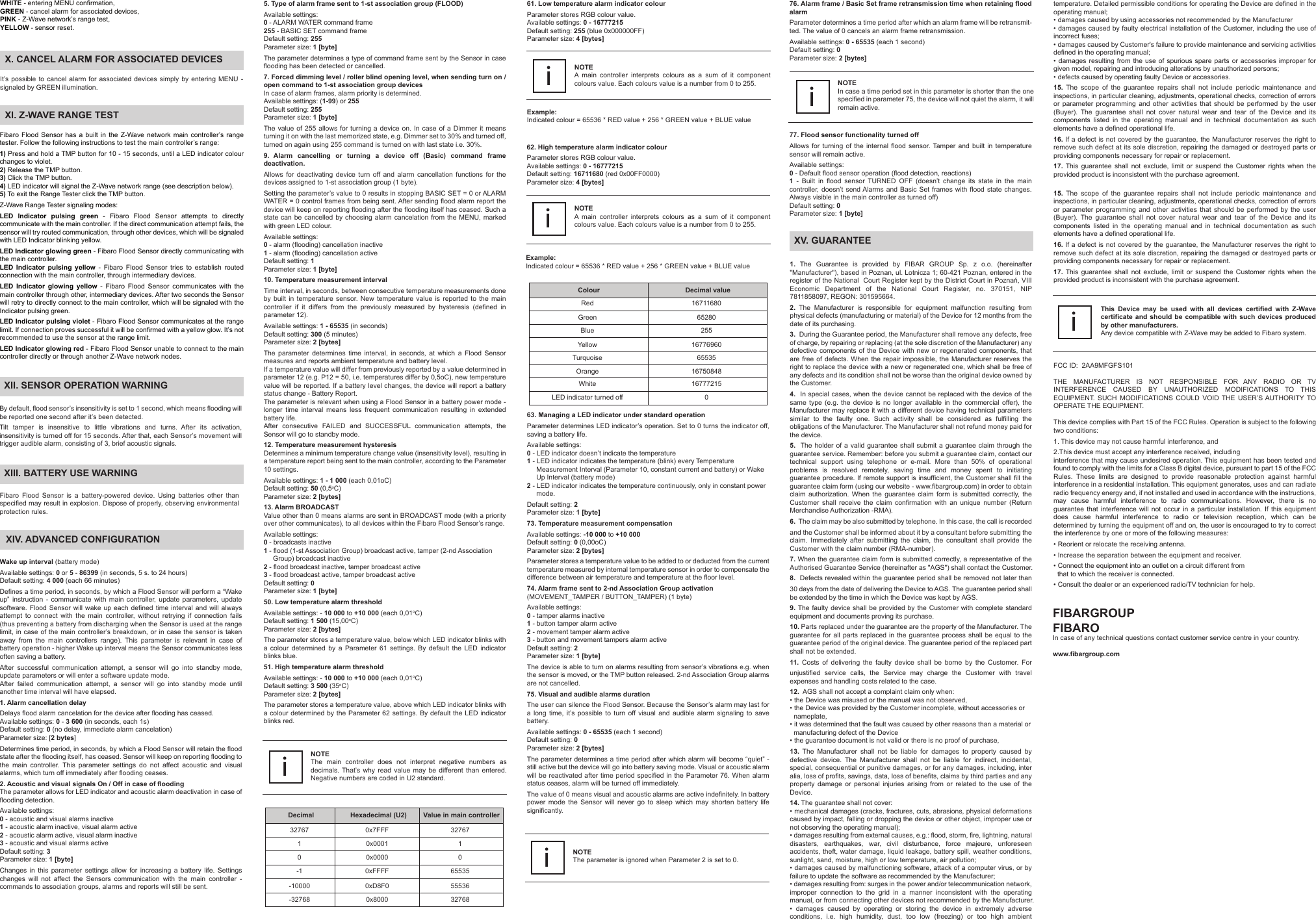 XI. Z-WAVE RANGE TESTFibaro Flood Sensor has a built in the Z-Wave network main controller’s range tester. Follow the following instructions to test the main controller’s range:1) Press and hold a TMP button for 10 - 15 seconds, until a LED indicator colour changes to violet.2) Release the TMP button.3) Click the TMP button.4) LED indicator will signal the Z-Wave network range (see description below).5) To exit the Range Tester click the TMP button.Z-Wave Range Tester signaling modes:LED Indicator pulsing green - Fibaro Flood Sensor attempts to directly communicate with the main controller. If the direct communication attempt fails, the sensor will try routed communication, through other devices, which will be signaled with LED Indicator blinking yellow.LED Indicator glowing green - Fibaro Flood Sensor directly communicating with the main controller.LED Indicator pulsing yellow - Fibaro Flood Sensor tries to establish routed connection with the main controller, through intermediary devices.LED Indicator glowing yellow - Fibaro Flood Sensor communicates with the main controller through other, intermediary devices. After two seconds the Sensor will retry to directly connect to the main controller, which will be signaled with the Indicator pulsing green.LED Indicator pulsing violet - Fibaro Flood Sensor communicates at the range limit. If connection proves successful it will be confirmed with a yellow glow. It’s not recommended to use the sensor at the range limit.LED Indicator glowing red - Fibaro Flood Sensor unable to connect to the main controller directly or through another Z-Wave network nodes.XIV. ADVANCED CONFIGURATIONNOTEThe main controller does not interpret negative numbers as decimals. That’s why read value may be different than entered. Negative numbers are coded in U2 standard.i62. High temperature alarm indicator colourParameter stores RGB colour value.Available settings: 0 - 16777215Default setting: 16711680 (red 0x00FF0000)Parameter size: 4 [bytes]Decimal32767Hexadecimal (U2)10-1-10000-327680x7FFF0x00010x00000xFFFF0xD8F00x8000Value in main controller327671065535555363276861. Low temperature alarm indicator colourParameter stores RGB colour value.Available settings: 0 - 16777215Default setting: 255 (blue 0x000000FF)Parameter size: 4 [bytes]Example: Indicated colour = 65536 * RED value + 256 * GREEN value + BLUE valueNOTEA main controller interprets colours as a sum of it component colours value. Each colours value is a number from 0 to 255.iNOTEA main controller interprets colours as a sum of it component colours value. Each colours value is a number from 0 to 255.iColourRedGreenBlueYellowTurquoiseOrangeWhiteLED indicator turned offDecimal value1671168065280255167769606553516750848167772150NOTEThe parameter is ignored when Parameter 2 is set to 0.i76. Alarm frame / Basic Set frame retransmission time when retaining flood alarmParameter determines a time period after which an alarm frame will be retransmit-ted. The value of 0 cancels an alarm frame retransmission.Available settings: 0 - 65535 (each 1 second)Default setting: 0Parameter size: 2 [bytes]NOTEIn case a time period set in this parameter is shorter than the one specified in parameter 75, the device will not quiet the alarm, it will remain active.iWake up interval (battery mode)Available settings: 0 or 5 - 86399 (in seconds, 5 s. to 24 hours)Default setting: 4 000 (each 66 minutes)Defines a time period, in seconds, by which a Flood Sensor will perform a “Wake up” instruction - communicate with main controller, update parameters, update software. Flood Sensor will wake up each defined time interval and will always attempt to connect with the main controller, without retrying if connection fails (thus preventing a battery from discharging when the Sensor is used at the range limit, in case of the main controller’s breakdown, or in case the sensor is taken away from the main controllers range). This parameter is relevant in case of battery operation - higher Wake up interval means the Sensor communicates less often saving a battery.After successful communication attempt, a sensor will go into standby mode, update parameters or will enter a software update mode.After failed communication attempt, a sensor will go into standby mode until another time interval will have elapsed.1. Alarm cancellation delayDelays flood alarm cancelation for the device after flooding has ceased.Available settings: 0 - 3 600 (in seconds, each 1s)Default setting: 0 (no delay, immediate alarm cancelation)Parameter size: [2 bytes]Determines time period, in seconds, by which a Flood Sensor will retain the flood state after the flooding itself, has ceased. Sensor will keep on reporting flooding to the main controller. This parameter settings do not affect acoustic and visual alarms, which turn off immediately after flooding ceases.2. Acoustic and visual signals On / Off in case of floodingThe parameter allows for LED indicator and acoustic alarm deactivation in case of flooding detection.Available settings:0 - acoustic and visual alarms inactive1 - acoustic alarm inactive, visual alarm active2 - acoustic alarm active, visual alarm inactive3 - acoustic and visual alarms activeDefault setting: 3Parameter size: 1 [byte]Changes in this parameter settings allow for increasing a battery life. Settings changes will not affect the Sensors communication with the main controller - commands to association groups, alarms and reports will still be sent.63. Managing a LED indicator under standard operationParameter determines LED indicator’s operation. Set to 0 turns the indicator off, saving a battery life.Available settings:0 - LED indicator doesn’t indicate the temperature1 - LED indicator indicates the temperature (blink) every Temperature      Measurement Interval (Parameter 10, constant current and battery) or Wake      Up Interval (battery mode)2 - LED indicator indicates the temperature continuously, only in constant power      mode.Default setting: 2Parameter size: 1 [byte]73. Temperature measurement compensationAvailable settings: -10 000 to +10 000Default setting: 0 (0,00oC)Parameter size: 2 [bytes]Parameter stores a temperature value to be added to or deducted from the current temperature measured by internal temperature sensor in order to compensate the difference between air temperature and temperature at the floor level.74. Alarm frame sent to 2-nd Association Group activation(MOVEMENT_TAMPER / BUTTON_TAMPER) (1 byte)Available settings:0 - tamper alarms inactive1 - button tamper alarm active2 - movement tamper alarm active3 - button and movement tampers alarm activeDefault setting: 2Parameter size: 1 [byte]The device is able to turn on alarms resulting from sensor’s vibrations e.g. when the sensor is moved, or the TMP button released. 2-nd Association Group alarms are not cancelled.75. Visual and audible alarms durationThe user can silence the Flood Sensor. Because the Sensor’s alarm may last for a long time, it’s possible to turn off visual and audible alarm signaling to save battery.Available settings: 0 - 65535 (each 1 second)Default setting: 0Parameter size: 2 [bytes]The parameter determines a time period after which alarm will become “quiet” - still active but the device will go into battery saving mode. Visual or acoustic alarm will be reactivated after time period specified in the Parameter 76. When alarm status ceases, alarm will be turned off immediately.The value of 0 means visual and acoustic alarms are active indefinitely. In battery power mode the Sensor will never go to sleep which may shorten battery life significantly.By default, flood sensor’s insensitivity is set to 1 second, which means flooding will be reported one second after it’s been detected.Tilt tamper is insensitive to little vibrations and turns. After its activation, insensitivity is turned off for 15 seconds. After that, each Sensor’s movement will trigger audible alarm, consisting of 3, brief acoustic signals.Fibaro Flood Sensor is a battery-powered device. Using batteries other than specified may result in explosion. Dispose of properly, observing environmental protection rules.XIII. BATTERY USE WARNINGIt’s possible to cancel alarm for associated devices simply by entering MENU - signaled by GREEN illumination.77. Flood sensor functionality turned offAllows for turning of the internal flood sensor. Tamper and built in temperature sensor will remain active.Available settings:0 - Default flood sensor operation (flood detection, reactions)1 - Built in flood sensor TURNED OFF (doesn’t change its state in the main controller, doesn’t send Alarms and Basic Set frames with flood state changes. Always visible in the main controller as turned off)Default setting: 0Parameter size: 1 [byte]XII. SENSOR OPERATION WARNINGX. CANCEL ALARM FOR ASSOCIATED DEVICESExample: Indicated colour = 65536 * RED value + 256 * GREEN value + BLUE value 1. The Guarantee is provided by FIBAR GROUP Sp. z o.o. (hereinafter &quot;Manufacturer&quot;), based in Poznan, ul. Lotnicza 1; 60-421 Poznan, entered in the register of the National  Court Register kept by the District Court in Poznań, VIII Economic Department of the National Court Register, no. 370151, NIP 7811858097, REGON: 301595664.2. The Manufacturer is responsible for equipment malfunction resulting from physical defects (manufacturing or material) of the Device for 12 months from the date of its purchasing.3.  During the Guarantee period, the Manufacturer shall remove any defects, free of charge, by repairing or replacing (at the sole discretion of the Manufacturer) any defective components of the Device with new or regenerated components, that are free of defects. When the repair impossible, the Manufacturer reserves the right to replace the device with a new or regenerated one, which shall be free of any defects and its condition shall not be worse than the original device owned by the Customer.4.  In special cases, when the device cannot be replaced with the device of the same type (e.g. the device is no longer available in the commercial offer), the Manufacturer may replace it with a different device having technical parameters similar to the faulty one. Such activity shall be considered as fulfilling the obligations of the Manufacturer. The Manufacturer shall not refund money paid for the device.5.  The holder of a valid guarantee shall submit a guarantee claim through the guarantee service. Remember: before you submit a guarantee claim, contact our technical support using telephone or e-mail. More than 50% of operational problems is resolved remotely, saving time and money spent to initiating guarantee procedure. If remote support is insufficient, the Customer shall fill the                  guarantee claim form (using our website - www.fibargroup.com) in order to obtain claim authorization. When the guarantee claim form is submitted correctly, the Customer shall receive the claim confirmation with an unique number (Return Merchandise Authorization -RMA).6.  The claim may be also submitted by telephone. In this case, the call is recorded and the Customer shall be informed about it by a consultant before submitting the claim. Immediately after submitting the claim, the consultant shall provide the Customer with the claim number (RMA-number).7. When the guarantee claim form is submitted correctly, a representative of the Authorised Guarantee Service (hereinafter as &quot;AGS&quot;) shall contact the Customer. 8.  Defects revealed within the guarantee period shall be removed not later than 30 days from the date of delivering the Device to AGS. The guarantee period shall be extended by the time in which the Device was kept by AGS.9. The faulty device shall be provided by the Customer with complete standard equipment and documents proving its purchase.10. Parts replaced under the guarantee are the property of the Manufacturer. The guarantee for all parts replaced in the guarantee process shall be equal to the guarantee period of the original device. The guarantee period of the replaced part shall not be extended.11. Costs of delivering the faulty device shall be borne by the Customer. For unjustified service calls, the Service may charge the Customer with travel expenses and handling costs related to the case. 12.  AGS shall not accept a complaint claim only when: • the Device was misused or the manual was not observed,• the Device was provided by the Customer incomplete, without accessories or    nameplate, • it was determined that the fault was caused by other reasons than a material or   manufacturing defect of the Device  • the guarantee document is not valid or there is no proof of purchase, 13. The Manufacturer shall not be liable for damages to property caused by defective device. The Manufacturer shall not be liable for indirect, incidental, special, consequential or punitive damages, or for any damages, including, inter alia, loss of profits, savings, data, loss of benefits, claims by third parties and any property damage or personal injuries arising from or related to the use of the Device.14. The guarantee shall not cover:• mechanical damages (cracks, fractures, cuts, abrasions, physical deformations caused by impact, falling or dropping the device or other object, improper use or not observing the operating manual);• damages resulting from external causes, e.g.: flood, storm, fire, lightning, natural disasters, earthquakes, war, civil disturbance, force majeure, unforeseen accidents, theft, water damage, liquid leakage, battery spill, weather conditions, sunlight, sand, moisture, high or low temperature, air pollution;• damages caused by malfunctioning software, attack of a computer virus, or by failure to update the software as recommended by the Manufacturer;• damages resulting from: surges in the power and/or telecommunication network, improper connection to the grid in a manner inconsistent with the operating manual, or from connecting other devices not recommended by the Manufacturer.•  damages  caused  by  operating  or  storing  the  device  in  extremely  adverse conditions,  i.e.  high  humidity,  dust,  too  low  (freezing)  or  too  high  ambient                   XV. GUARANTEEtemperature. Detailed permissible conditions for operating the Device are defined in the operating manual; • damages caused by using accessories not recommended by the Manufacturer• damages caused by faulty electrical installation of the Customer, including the use of incorrect fuses;• damages caused by Customer&apos;s failure to provide maintenance and servicing activities defined in the operating manual;• damages  resulting  from  the  use  of spurious spare parts  or  accessories  improper  for given model, repairing and introducing alterations by unauthorized persons;• defects caused by operating faulty Device or accessories.15. The scope of the guarantee repairs shall not include periodic maintenance and inspections, in particular cleaning, adjustments, operational checks, correction of errors or parameter programming and other activities that should be performed by the user (Buyer). The guarantee shall not cover natural wear and tear of the Device and its components listed in the operating manual and in technical documentation as such elements have a defined operational life.16. If a defect is not covered by the guarantee, the Manufacturer reserves the right to remove such defect at its sole discretion, repairing the damaged or destroyed parts or providing components necessary for repair or replacement. 17. This guarantee shall not exclude, limit or suspend the Customer rights when the provided product is inconsistent with the purchase agreement.15. The scope of the guarantee repairs shall not include periodic maintenance and inspections, in particular cleaning, adjustments, operational checks, correction of errors or parameter programming and other activities that should be performed by the user (Buyer). The guarantee shall not cover natural wear and tear of the Device and its components listed in the operating manual and in technical documentation as such elements have a defined operational life.16. If a defect is not covered by the guarantee, the Manufacturer reserves the right to remove such defect at its sole discretion, repairing the damaged or destroyed parts or providing components necessary for repair or replacement. 17. This guarantee shall not exclude, limit or suspend the Customer rights when the provided product is inconsistent with the purchase agreement.This Device may be used with all devices certified with Z-Wave certificate and should be compatible with such devices produced by other manufacturers. Any device compatible with Z-Wave may be added to Fibaro system. FIBARGROUP FIBAROIn case of any technical questions contact customer service centre in your country.www.fibargroup.comiWHITE - entering MENU confirmation,GREEN - cancel alarm for associated devices,PINK - Z-Wave network’s range test,YELLOW - sensor reset.5. Type of alarm frame sent to 1-st association group (FLOOD)Available settings:0 - ALARM WATER command frame255 - BASIC SET command frameDefault setting: 255Parameter size: 1 [byte]The parameter determines a type of command frame sent by the Sensor in case flooding has been detected or cancelled.7. Forced dimming level / roller blind opening level, when sending turn on / open command to 1-st association group devicesIn case of alarm frames, alarm priority is determined.Available settings: (1-99) or 255Default setting: 255Parameter size: 1 [byte]The value of 255 allows for turning a device on. In case of a Dimmer it means turning it on with the last memorized state, e.g. Dimmer set to 30% and turned off, turned on again using 255 command is turned on with last state i.e. 30%.9. Alarm cancelling or turning a device off (Basic) command frame deactivation.Allows for deactivating device turn off and alarm cancellation functions for the devices assigned to 1-st association group (1 byte).Setting the parameter’s value to 0 results in stopping BASIC SET = 0 or ALARM WATER = 0 control frames from being sent. After sending flood alarm report the device will keep on reporting flooding after the flooding itself has ceased. Such a state can be cancelled by choosing alarm cancelation from the MENU, marked with green LED colour.Available settings:0 - alarm (flooding) cancellation inactive1 - alarm (flooding) cancellation activeDefault setting: 1Parameter size: 1 [byte]10. Temperature measurement intervalTime interval, in seconds, between consecutive temperature measurements done by built in temperature sensor. New temperature value is reported to the main controller if it differs from the previously measured by hysteresis (defined in parameter 12).Available settings: 1 - 65535 (in seconds)Default setting: 300 (5 minutes)Parameter size: 2 [bytes]The parameter determines time interval, in seconds, at which a Flood Sensor measures and reports ambient temperature and battery level.If a temperature value will differ from previously reported by a value determined in parameter 12 (e.g. P12 = 50, i.e. temperatures differ by 0,5oC), new temperature value will be reported. If a battery level changes, the device will report a battery status change - Battery Report.The parameter is relevant when using a Flood Sensor in a battery power mode - longer time interval means less frequent communication resulting in extended battery life.After consecutive FAILED and SUCCESSFUL communication attempts, the Sensor will go to standby mode.12. Temperature measurement hysteresisDetermines a minimum temperature change value (insensitivity level), resulting in a temperature report being sent to the main controller, according to the Parameter 10 settings.Available settings: 1 - 1 000 (each 0,01oC)Default setting: 50 (0,5oC)Parameter size: 2 [bytes]13. Alarm BROADCASTValue other than 0 means alarms are sent in BROADCAST mode (with a priority over other communicates), to all devices within the Fibaro Flood Sensor’s range.Available settings:0 - broadcasts inactive1 - flood (1-st Association Group) broadcast active, tamper (2-nd Association      Group) broadcast inactive2 - flood broadcast inactive, tamper broadcast active3 - flood broadcast active, tamper broadcast activeDefault setting: 0Parameter size: 1 [byte]50. Low temperature alarm thresholdAvailable settings: - 10 000 to +10 000 (each 0,01oC)Default setting: 1 500 (15,00oC)Parameter size: 2 [bytes]The parameter stores a temperature value, below which LED indicator blinks with a colour determined by a Parameter 61 settings. By default the LED indicator blinks blue.51. High temperature alarm thresholdAvailable settings: - 10 000 to +10 000 (each 0,01oC)Default setting: 3 500 (35oC)Parameter size: 2 [bytes]The parameter stores a temperature value, above which LED indicator blinks with a colour determined by the Parameter 62 settings. By default the LED indicator blinks red.FCC ID:  2AA9MFGFS101THE MANUFACTURER IS NOT RESPONSIBLE FOR ANY RADIO OR TV INTERFERENCE CAUSED BY UNAUTHORIZED MODIFICATIONS TO THIS EQUIPMENT. SUCH MODIFICATIONS COULD VOID THE USER’S AUTHORITY TO OPERATE THE EQUIPMENT.This device complies with Part 15 of the FCC Rules. Operation is subject to the following two conditions:1. This device may not cause harmful interference, and2.This device must accept any interference received, includinginterference that may cause undesired operation. This equipment has been tested and found to comply with the limits for a Class B digital device, pursuant to part 15 of the FCC Rules. These limits are designed to provide reasonable protection against harmful interference in a residential installation. This equipment generates, uses and can radiate radio frequency energy and, if not installed and used in accordance with the instructions, may cause harmful interference to radio communications. However, there is no guarantee that interference will not occur in a particular installation. If this equipment does cause harmful interference to radio or television reception, which can be determined by turning the equipment off and on, the user is encouraged to try to correct the interference by one or more of the following measures:• Reorient or relocate the receiving antenna.• Increase the separation between the equipment and receiver.• Connect the equipment into an outlet on a circuit different from   that to which the receiver is connected.• Consult the dealer or an experienced radio/TV technician for help.