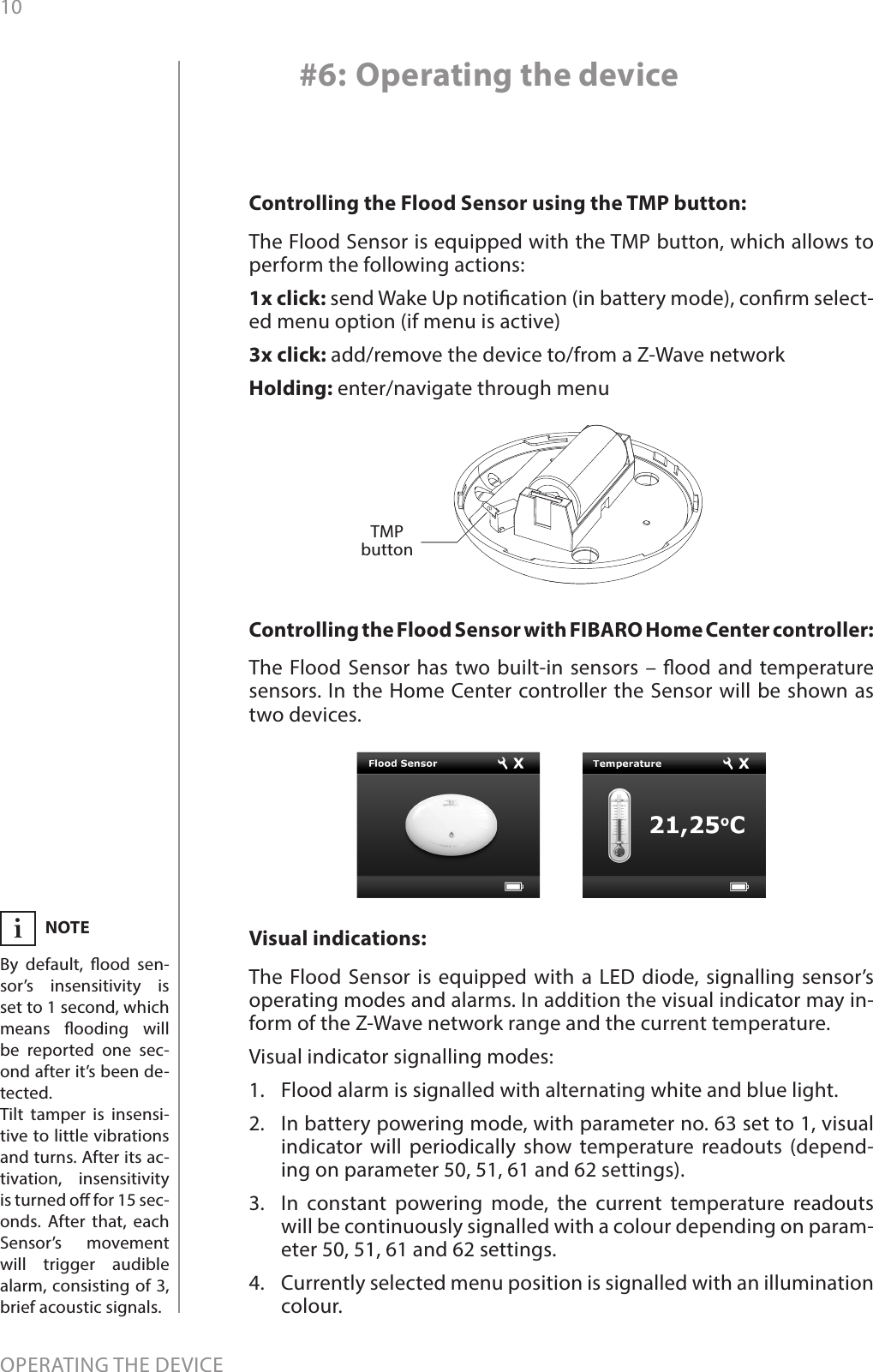 10OPERATING THE DEVICE#6: Operating the deviceControlling the Flood Sensor using the TMP button: The Flood Sensor is equipped with the TMP button, which allows to perform the following actions:1x click: send Wake Up notication (in battery mode), conrm select-ed menu option (if menu is active)3x click: add/remove the device to/from a Z-Wave networkHolding: enter/navigate through menuVisual indications:The Flood Sensor is equipped with a LED diode, signalling sensor’s operating modes and alarms. In addition the visual indicator may in-form of the Z-Wave network range and the current temperature.Visual indicator signalling modes:1.  Flood alarm is signalled with alternating white and blue light.2.  In battery powering mode, with parameter no. 63 set to 1, visual indicator will periodically show temperature readouts (depend-ing on parameter 50, 51, 61 and 62 settings).3.  In constant powering mode, the current temperature readouts will be continuously signalled with a colour depending on param-eter 50, 51, 61 and 62 settings.4.  Currently selected menu position is signalled with an illumination colour.TMP buttonNOTEBy default, ood sen-sor’s insensitivity is set to 1 second, which means ooding will be reported one sec-ond after it’s been de-tected.Tilt tamper is insensi-tive to little vibrations and turns. After its ac-tivation, insensitivity is turned o for 15 sec-onds. After that, each Sensor’s movement will trigger audible alarm, consisting of 3, brief acoustic signals.iControlling the Flood Sensor with FIBARO Home Center controller: The Flood Sensor has two built-in sensors – ood and temperature sensors. In the Home Center controller the Sensor will be shown as two devices.