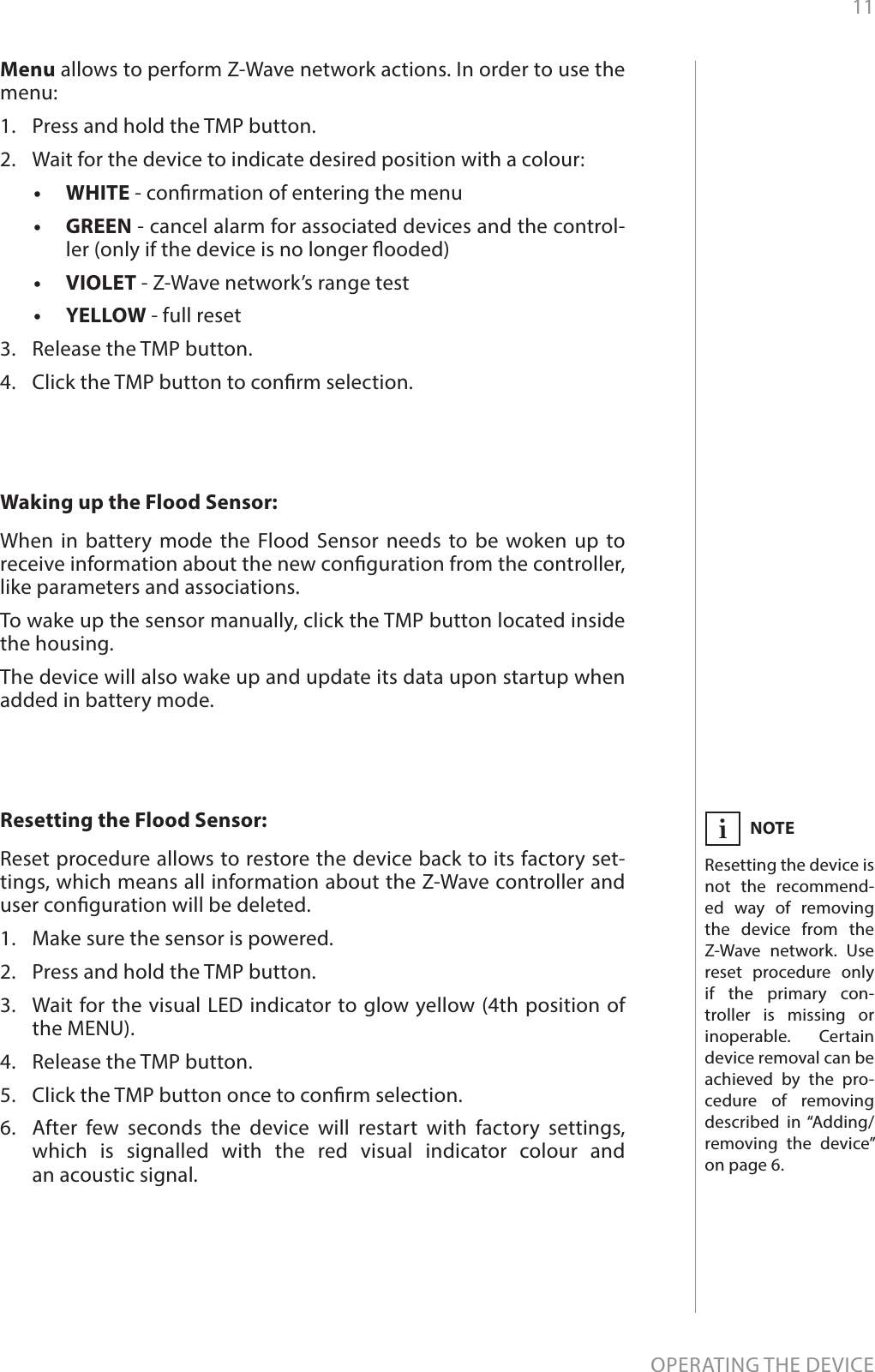 11OPERATING THE DEVICENOTEResetting the device is not the recommend-ed way of removing the device from the Z-Wave network. Use reset procedure only if the primary con-troller is missing or inoperable. Certain device removal can be achieved by the pro-cedure of removing described in “Adding/removing the device” on page 6.iResetting the Flood Sensor: Reset procedure allows to restore the device back to its factory set-tings, which means all information about the Z-Wave controller and user conguration will be deleted.1.  Make sure the sensor is powered.2.  Press and hold the TMP button.3.  Wait for the visual LED indicator to glow yellow (4th position of the MENU).4.  Release the TMP button.5.  Click the TMP button once to conrm selection.6.  After few seconds the device will restart with factory settings, which is signalled with the red visual indicator colour and  an acoustic signal.Waking up the Flood Sensor: When in battery mode the Flood Sensor needs to be woken up to receive information about the new conguration from the controller, like parameters and associations.To wake up the sensor manually, click the TMP button located inside the housing.The device will also wake up and update its data upon startup when added in battery mode.Menu allows to perform Z-Wave network actions. In order to use the menu:1.  Press and hold the TMP button.2.  Wait for the device to indicate desired position with a colour:•  WHITE - conrmation of entering the menu•  GREEN - cancel alarm for associated devices and the control-ler (only if the device is no longer ooded)•  VIOLET - Z-Wave network’s range test•  YELLOW - full reset3.  Release the TMP button.4.  Click the TMP button to conrm selection.