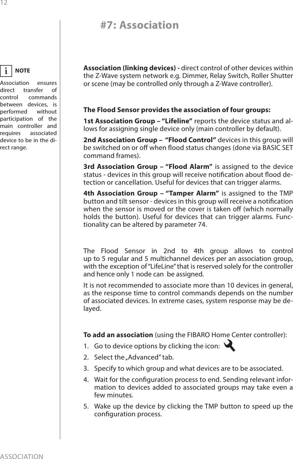 12ASSOCIATION#7: AssociationNOTEAssociation ensures direct transfer of control commands between devices, is performed without participation of the main controller and requires associated device to be in the di-rect range.iAssociation (linking devices) - direct control of other devices within the Z-Wave system network e.g. Dimmer, Relay Switch, Roller Shutter or scene (may be controlled only through a Z-Wave controller).The Flood Sensor provides the association of four groups:1st Association Group – “Lifeline” reports the device status and al-lows for assigning single device only (main controller by default).2nd Association Group –  “Flood Control” devices in this group will be switched on or o when ood status changes (done via BASIC SET command frames).3rd Association Group – “Flood Alarm” is assigned to the device status - devices in this group will receive notication about ood de-tection or cancellation. Useful for devices that can trigger alarms.4th Association Group – “Tamper Alarm” is assigned to the TMP button and tilt sensor - devices in this group will receive a notication when the sensor is moved or the cover is taken o (which normally holds the button). Useful for devices that can trigger alarms. Func-tionality can be altered by parameter 74.To add an association (using the FIBARO Home Center controller):1.  Go to device options by clicking the icon: 2.  Select the „Advanced” tab.3.  Specify to which group and what devices are to be associated.4.  Wait for the conguration process to end. Sending relevant infor-mation to devices added to associated groups may take even a few minutes.5.  Wake up the device by clicking the TMP button to speed up the conguration process.The Flood Sensor in 2nd to 4th group allows to control  up to 5 regular and 5 multichannel devices per an association group, with the exception of “LifeLine” that is reserved solely for the controller and hence only 1 node can  be assigned. It is not recommended to associate more than 10 devices in general, as the response time to control commands depends on the number of associated devices. In extreme cases, system response may be de-layed.